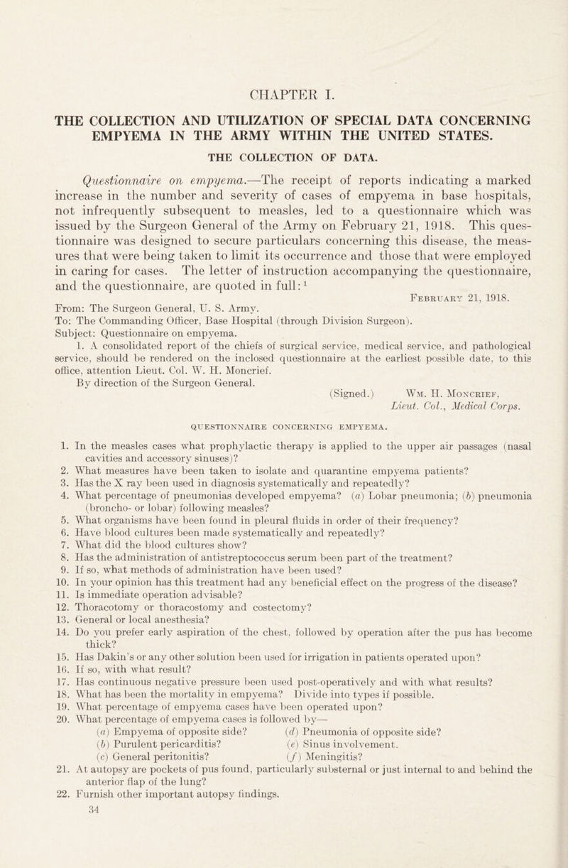 CHAPTER I. THE COLLECTION AND UTILIZATION OF SPECIAL DATA CONCERNING EMPYEMA IN THE ARMY WITHIN THE UNITED STATES. THE COLLECTION OF DATA. Questionnaire on empyema.—The receipt of reports indicating a marked increase in the number and severity of cases of empyema in base hospitals, not infrequently subsequent to measles, led to a questionnaire which was issued by the Surgeon General of the Army on February 21, 1918. This ques¬ tionnaire was designed to secure particulars concerning this disease, the meas¬ ures that were being taken to limit its occurrence and those that were employed in caring for cases. The letter of instruction accompanying the questionnaire, and the questionnaire, are quoted in full:1 February 21, 1918. From: The Surgeon General, U. S. Army. To: The Commanding Officer, Base Hospital (through Division Surgeon). Subject: Questionnaire on empyema. 1. A consolidated report of the chiefs of surgical service, medical service, and pathological service, should be rendered on the inclosed questionnaire at the earliest possible date, to this office, attention Lieut. Col. W. H. Moncrief. By direction of the Surgeon General. (Signed.) Wm. Id. Moncrief, Lieut. Col., Medical Corps. QUESTIONNAIRE CONCERNING EMPYEMA. 1. In the measles cases what prophylactic therapy is applied to the upper air passages (nasal cavities and accessory sinuses)? 2. What measures have been taken to isolate and quarantine empyema patients? 3. Has the X ray been used in diagnosis systematically and repeatedly? 4. What percentage of pneumonias developed empyema? (a) Lobar pneumonia; (6) pneumonia (broncho- or lobar) following measles? 5. What organisms have been found in pleural fluids in order of their frequency? 6. Have blood cultures been made systematically and repeatedly? 7. What did the blood cultures show? 8. Has the administration of antistreptococcus serum been part of the treatment? 9. If so, what methods of administration have been used? 10. In your opinion has this treatment had any beneficial effect on the progress of the disease? 11. Is immediate operation advisable? 12. Thoracotomy or thoracostomy and costectomy? 13. General or local anesthesia? 14. Do you prefer early aspiration of the chest, followed by operation after the pus has become thick? 15. Has Dakin’s or any other solution been used for irrigation in patients operated upon? 16. If so, with what result? 17. Has continuous negative pressure been used post-operatively and with what results? 18. What has been the mortality in empyema? Divide into types if possible. 19. What percentage of empyema cases have been operated upon? 20. What percentage of empyema cases is followed by— (а) Empyema of opposite side? (d) Pneumonia of opposite side? (б) Purulent pericarditis? (e) Sinus involvement. (c) General peritonitis? (/) Meningitis? 21. At autopsy are pockets of pus found, particularly substernal or just internal to and behind the anterior flap of the lung? 22. Furnish other important autopsy findings.