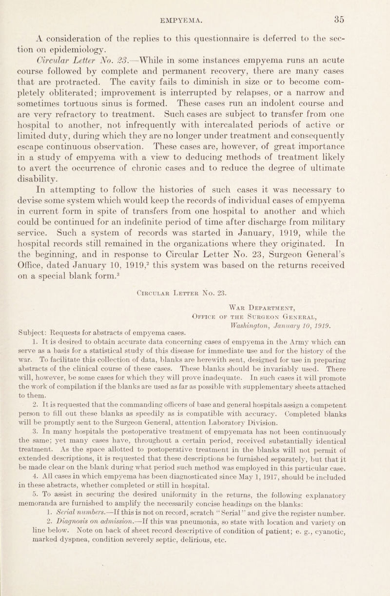 A consideration of the replies to this questionnaire is deferred to the sec¬ tion on epidemiology. Circular Letter No. 23.—While in some instances empyema runs an acute course followed by complete and permanent recovery, there are many cases that are protracted. The cavity fails to diminish in size or to become com¬ pletely obliterated; improvement is interrupted by relapses, or a narrow and sometimes tortuous sinus is formed. These cases run an indolent course and are very refractory to treatment. Such cases are subject to transfer from one hospital to another, not infrequently with intercalated periods of active or limited duty, during which they are no longer under treatment and consequently escape continuous observation. These cases are, however, of great importance in a study of empyema with a view to deducing methods of treatment likely to avert the occurrence of chronic cases and to reduce the degree of ultimate disability. In attempting to follow the histories of such cases it was necessary to devise some system which would keep the records of individual cases of empyema in current form in spite of transfers from one hospital to another and which could be continued for an indefinite period of time after discharge from military service. Such a system of records was started in January, 1919, while the hospital records still remained in the organizations where they originated. In the beginning, and in response to Circular Letter No. 23, Surgeon General’s Office, dated January 10, 1919,2 this system was based on the returns received on a special blank form.3 Circular Letter No. 23. War Department, Office of the Surgeon General, Washington, January 10, 1919. Subject: Requests for abstracts of empyema cases. 1. It is desired to obtain accurate data concerning cases of empyema in the Army which can serve as a basis for a statistical study of this disease for immediate use and for the history of the war. To facilitate this collection of data, blanks are herewith sent, designed for use in preparing abstracts of the clinical course of these cases. These blanks should be invariably used. There will, however, be some cases for which they will prove inadequate. In such cases it will promote the work of compilation if the blanks are used as far as possible with supplementary sheets attached to them. 2. It is requested that the commanding officers of base and general hospitals assign a competent person to fill out these blanks as speedily as is compatible with accuracy. Completed blanks will be promptly sent to the Surgeon General, attention Laboratory Division. 3. In many hospitals the postoperative treatment of empyemata has not been continuously the same; yet many cases have, throughout a certain period, received substantially identical treatment. As the space allotted to postoperative treatment in the blanks will not permit of extended descriptions, it is requested that these descriptions be furnished separately, but that it be made clear on the blank during what period such method was employed in this particular case. 4. All cases in which empyema has been diagnosticated since May 1, 1917, should be included in these abstracts, whether completed or still in hospital. 5. To assist in securing the desired uniformity in the returns, the following explanatory memoranda are furnished to amplify the necessarily concise headings on the blanks: 1. Serial numbers.—If this is not on record, scratch “ Serial ” and give the register number. 2. Diagnosis on admission.—If this was pneumonia, so state with location and variety on line below. Note on back of sheet record descriptive of condition of patient; e. g., cyanotic, marked dyspnea, condition severely septic, delirious, etc.
