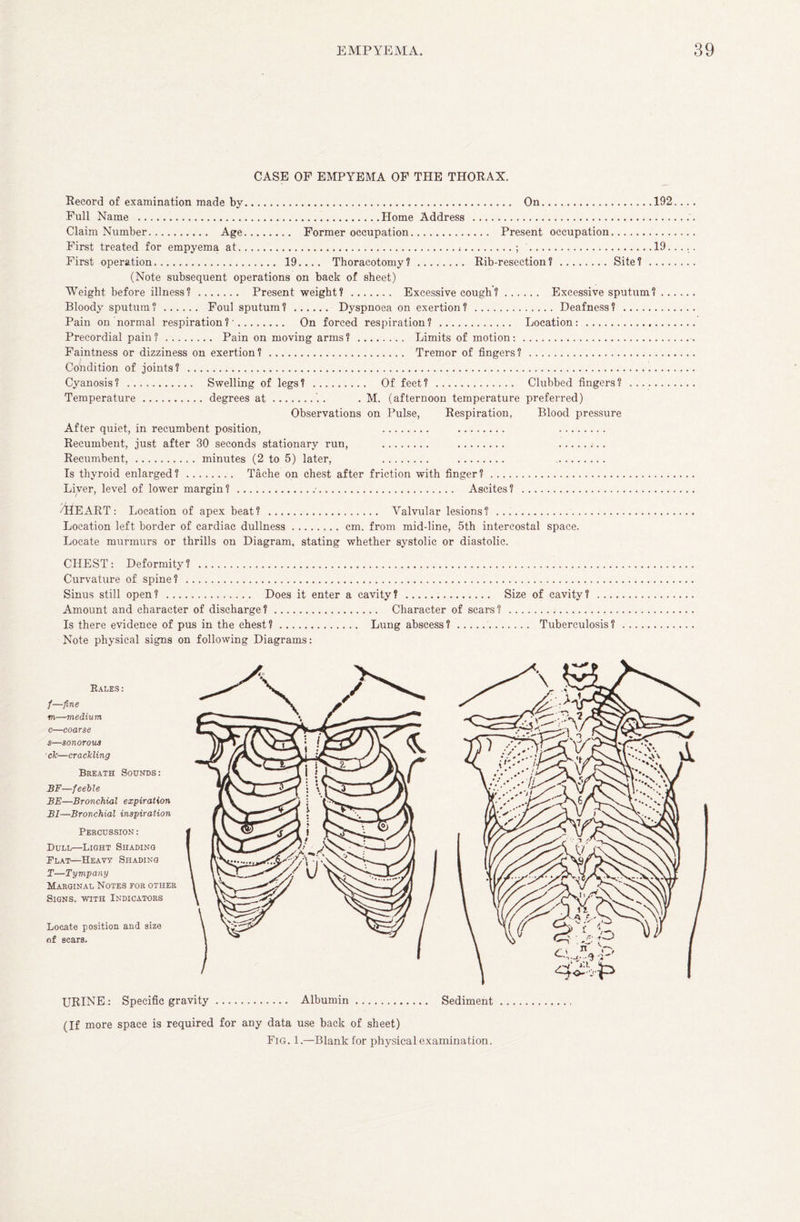 CASE OP EMPYEMA OF THE THORAX. Record of examination made by. On.192. Full Name .Home Address ... Claim Number. Age. Former occupation. Present occupation. First treated for empyema at...; .19.. First operation. 19.... Thoracotomy?. Rib-resection?.Site?. (Note subsequent operations on back of sheet) Weight before illness?. Present weight?. Excessive cough?. Excessive sputum? ... Bloody sputum?. Foul sputum?. Dyspnoea on exertion?.Deafness? . Pain on normal respiration?’. On forced respiration?. Location: . Precordial pain?. Pain on moving arms? . Limits of motion:. Faintness or dizziness on exertion? . Tremor of fingers? . Condition of joints? . Cyanosis? . Swelling of legs? . Of feet? . Clubbed fingers? . Temperature.degrees at.'.. . M. (afternoon temperature preferred) Observations on Pulse, Respiration, Blood pressure After quiet, in recumbent position, . . . Recumbent, just after 30 seconds stationary run, . . . Recumbent,.minutes (2 to 5) later, . . . Is thyroid enlarged?. Tache on chest after friction with finger?. Liver, level of lower margin ?..■. Ascites ? . /HEART: Location of apex beat? . Valvular lesions? . Location left border of cardiac dullness.cm. from mid-line, 5th intercostal space. Locate murmurs or thrills on Diagram, stating whether systolic or diastolic. CHEST: Deformity? . Curvature of spine? . Sinus still open ? . Does it enter a cavity ? . Amount and character of discharge ?. Character of scars ? Is there evidence of pus in the chest?. Lung abscess?. Note physical signs on following Diagrams: Size of cavity? Tuberculosis? Rales: /—fine m—medium c—coarse s—sonorous ck—crackling Breath Sounds: BF—feeble BE—Bronchial expiration BI—Bronchial inspiration Percussion : Dull—Light Shading Plat—Heavy Shading T—Tympany Marginal Notes for other Signs, with Indicators Locate position and size of scars. /' i ** I > URINE: Specific gravity. Albumin. Sediment (If more space is required for any data use back of sheet) Fig. 1.—Blank for physical examination.