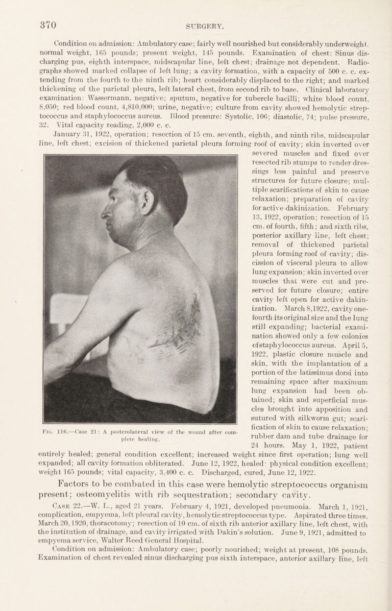 Condition on admission: Ambulatory case; fairly well nourished but considerably underweigh t, normal weight, 165 pounds; present weight, 145 pounds. Examination of chest: Sinus dis¬ charging pus, eighth interspace, midscapular line, left chest; drainage not dependent. Radio¬ graphs showed marked collapse of left lung; a cavity formation, with a capacity of 500 c. c. ex¬ tending from the fourth to the ninth rib; heart considerably displaced to the right; and marked thickening of the parietal pleura, left lateral chest, from second rib to base. Clinical laboratory examination: Wassermann, negative; sputum, negative for tubercle bacilli; white blood count, 8,050; red blood count, 4,810,000; urine, negative; culture from cavity showed hemolytic strep¬ tococcus and staphylococcus aureus. Blood pressure: Systolic, 106; diastolic, 74; pulse pressure, 32. Vital capacity reading, 2,000 c. c. January 31, 1922, operation; resection of 15 cm. seventh, eighth, and ninth ribs, midscapular line, left chest; excision of thickened parietal pleura forming roof of cavity; skin inverted over severed muscles and fixed over resected rib stumps to render dres¬ sings less painful and preserve structures for future closure; mul¬ tiple scarifications of skin to cause relaxation; preparation of cavity for active dakinization. February 13, 1922, operation; resection of 15 cm. of fourth, fifth; and sixth ribs, posterior axillary line, left chest; removal of thickened parietal pleura forming roof of cavity; dis¬ cission of visceral pleura to allow lung expansion; skin inverted over muscles that were cut and pre¬ served for future closure; entire cavity left open for active dakin¬ ization. March 8,1922, cavity one- fourth its original size and the lung still expanding; bacterial exami¬ nation showed only a few colonies of staphylococcus aureus. April 5, 1922, plastic closure muscle and skin, with the implantation of a portion of the latissimus dorsi into remaining space after maximum lung expansion had been ob¬ tained; skin and superficial mus¬ cles brought into apposition and sutured with silkworm gut; scari¬ fication of skin to cause relaxation; rubber dam and tube drainage for 24 hours. May 1, 1922, patient entirely healed; general condition excellent; increased weight since first operation; lung well expanded; all cavity formation obliterated. June 12, 1922, healed; physical condition excellent; weight 165 pounds; vital capacity, 3,400 c. c. Discharged, cured, June 12, 1922. Factors to be combated in this case were hemolytic streptococcus organism present; osteomyelitis with rib sequestration; secondary cavity. Case 22.—W. L., aged 21 years. February 4, 1921, developed pneumonia. March 1, 1921, complication, empyema, left pleural cavity, hemolytic streptococcus type. Aspirated three times. March 20,1920, thoracotomy; resection of 10 cm. of sixth rib anterior axillary line, left chest, with the institution of drainage, and cavity irrigated with Dakin’s solution. June 9, 1921, admitted to empyema service, Walter Reed General Hospital. Condition on admission: Ambulatory case; poorly nourished; weight at present, 108 pounds. Examination of chest revealed sinus discharging pus sixth interspace, anterior axillary line, left Fig. 116.—Case 21: A posterolateral view of the wound after com¬ plete healing.