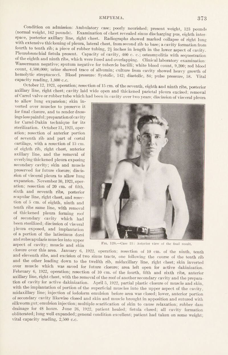 Condition on admission: Ambulatory case; poorly nourished; present weight, 123 pounds (normal weight, 162 pounds). Examination of chest revealed sinus discharging pus, eighth inter¬ space, posterior axillary line, right chest. Radiographs showed marked collapse of right lung with extensive thickening of pleura, lateral chest, from second rib to base; a cavity formation from fourth to tenth rib; a piece of rubber tubing, 2£ inches in length in the lower aspect of cavity. Pleurobronchial fistula present. Capacity of cavity, 400 c. c.; osteomyelitis with sequestration of the eighth and ninth ribs, which were fused and overlapping. Clinical laboratory examination : Wassermann negative; sputum negative for tubercle bacilli; white blood count, 9,200; red blood count, 4,500,000; urine showed trace of albumin; culture from cavity showed’heavy growth of hemolytic streptococci. Blood pressure: Systolic, 142; diastolic, 84; pulse pressure, 58. Vital capacity reading, 1,800 c.c. October 12, 1921, operation; resection of 15 cm. of the seventh, eighth and ninth ribs, posterior axillary line, right chest; cavity laid wide open and thickened parietal pleura excised; removal of Carrel valve or rubber tube which had been in cavity over two years; discission of visceral pleura to allow lung expansion; skin in¬ verted over muscles to preserve it for final closure, and to render dress¬ ings less painful; preparation of cavity for Carrel-Dakin technique for its sterilization. October 31,1921, oper¬ ation; resection of anterior portion of seventh rib and part of costal cartilage, with a resection of 15 cm. of eighth rib, right chest, anterior axillary line, and the removal of overlying thickened pleura exposing secondary cavity; skin and muscle preserved for future closure; discis¬ sion of visceral pleura to allow lung- expansion. November 30, 1921, oper¬ ation; resection of 20 cm. of fifth, sixth and seventh ribs, posterior scapular line, right chest, and resec¬ tion of 5 cm. of eighth, ninth and tenth ribs same line, with removal of thickened pleura forming roof of secondary cavity which had been sterilized; discission of visceral pleura exposed, and implantation of a portion of the latissimus dorsi and subsc-apularis muscles into upper aspect of cavity; muscle and skin closure over this area. January 6, 1922, operation; resection of 10 cm. of the ninth, tenth and eleventh ribs, and excision of two sinus tracts, one following the course of the tenth rib and the other leading down to the twelfth rib, midaxillary line, right chest; skin inverted over muscle which was saved for future closure; area left open for active dakinization. February 6, 1922, operation; resection of 10 cm. of the fourth, fifth and sixth ribs, anterior axillary line, right chest, with the removal of the roof of another secondary cavity and the prepara¬ tion of cavity for active dakinization. April 5, 1922, partial plastic closure of muscle and skin, with the implantation of portion of the superficial muscles into the upper aspect of the cavity, midaxillary line; injection of iodoform emulsion before area was closed; lower, anterior portion of secondary cavity likewise closed and skin and muscle brought in apposition and sutured with silkworm gut; emulsion injection; multiple scarification of skin to cause relaxation; rubber dam drainage for 48 hours. June 26, 1922, patient healed; fistula closed; all cavity formation obliterated; lung well expanded; general condition excellent; patient had taken on some weight; vital capacity reading, 2,500 c.c.