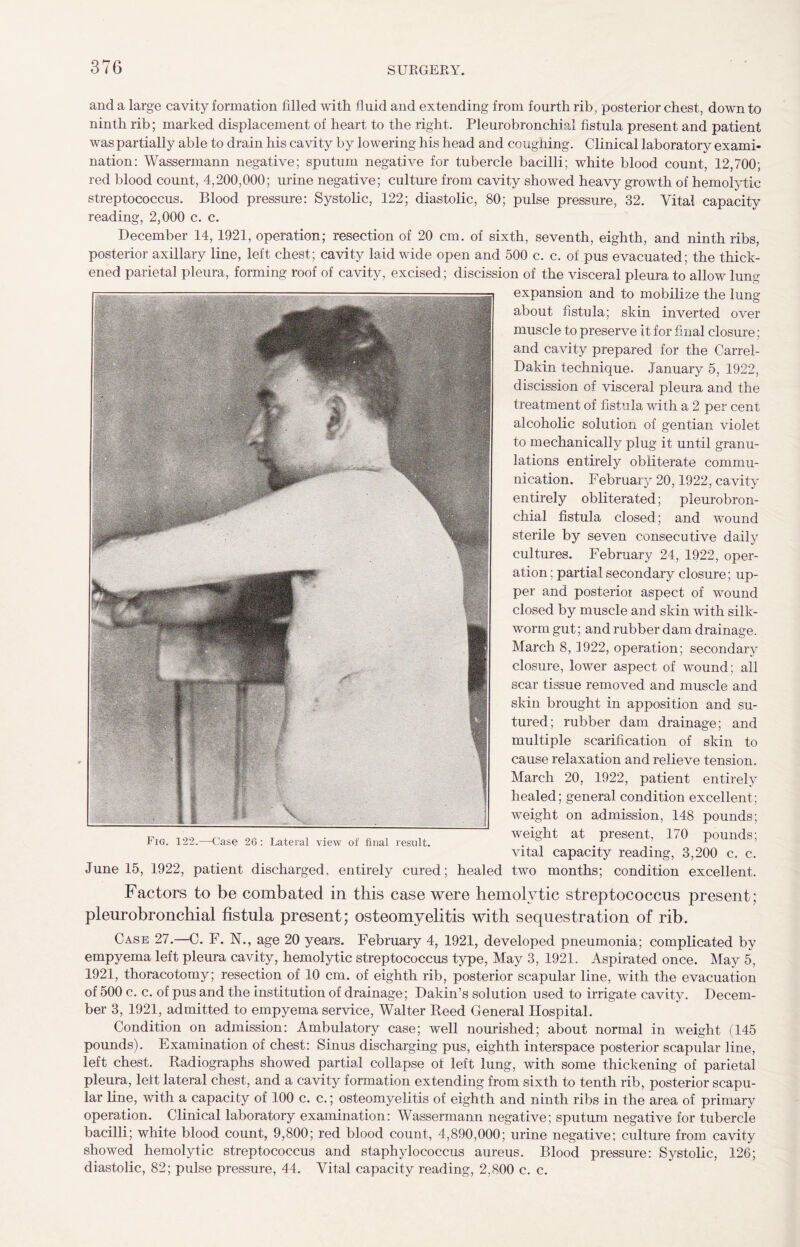 and a large cavity formation filled with fluid and extending from fourth rib, posterior chest, down to ninth rib; marked displacement of heart to the right. Pleurobronchial fistula present and patient was partially able to drain his cavity by lowering his head and coughing. Clinical laboratory exami¬ nation: Wassermann negative; sputum negative for tubercle bacilli; white blood count, 12,700; red blood count, 4,200,000; urine negative; culture from cavity showed heavy growth of hemolytic streptococcus. Blood pressure: Systolic, 122; diastolic, 80; pulse pressure, 32. Vital capacity reading, 2,000 c. c. December 14, 1921, operation; resection of 20 cm. of sixth, seventh, eighth, and ninth ribs, posterior axillary line, left chest; cavity laid wide open and 500 c. c. of pus evacuated; the thick¬ ened parietal pleura, forming roof of cavity, excised; discission of the visceral pleura to allow lung expansion and to mobilize the lung about fistula; skin inverted over muscle to preserve it for fi nal closure; and cavity prepared for the Carrel- Dakin technique. January 5, 1922, discission of visceral pleura and the treatment of fistula with a 2 per cent alcoholic solution of gentian violet to mechanically plug it until granu¬ lations entirely obliterate commu¬ nication. February 20,1922, cavity entirely obliterated; pleurobron¬ chial fistula closed; and wound sterile by seven consecutive daily cultures. February 24, 1922, oper¬ ation ; partial secondary closure; up¬ per and posterior aspect of wound closed by muscle and skin with silk¬ worm gut; and rubber dam drainage. March 8, 1922, operation; secondary closure, lower aspect of wound; all scar tissue removed and muscle and skin brought in apposition and su¬ tured; rubber dam drainage; and multiple scarification of skin to cause relaxation and relieve tension. March 20, 1922, patient entirely healed; general condition excellent; weight on admission, 148 pounds; weight at present, 170 pounds; June 15, 1922, patient discharged, entirely cured; healed two months; condition excellent. Factors to be combated in this case were hemolytic streptococcus present; pleurobronchial fistula present; osteomyelitis with sequestration of rib. Case 27.—C. F. N., age 20 years. February 4, 1921, developed pneumonia; complicated by empyema left pleura cavity, hemolytic streptococcus type, May 3, 1921. Aspirated once. May 5, 1921, thoracotomy; resection of 10 cm. of eighth rib, posterior scapular line, with the evacuation of 500 c. c. of pus and the institution of drainage; Dakin’s solution used to irrigate cavity. Decem¬ ber 3, 1921, admitted to empyema service, Walter Reed General Hospital. Condition on admission: Ambulatory case; well nourished; about normal in weight (145 pounds). Examination of chest: Sinus discharging pus, eighth interspace posterior scapular line, left chest. Radiographs showed partial collapse of left lung, with some thickening of parietal pleura, left lateral chest, and a cavity formation extending from sixth to tenth rib, posterior scapu¬ lar line, with a capacity of 100 c. c.; osteomyelitis of eighth and ninth ribs in the area of primary operation. Clinical laboratory examination: Wassermann negative; sputum negative for tubercle bacilli; white blood count, 9,800; red blood count, 4,890,000; urine negative; culture from cavity showed hemolytic streptococcus and staphylococcus aureus. Blood pressure: Systolic, 126; diastolic, 82; pulse pressure, 44. Vital capacity reading, 2,800 c. c.