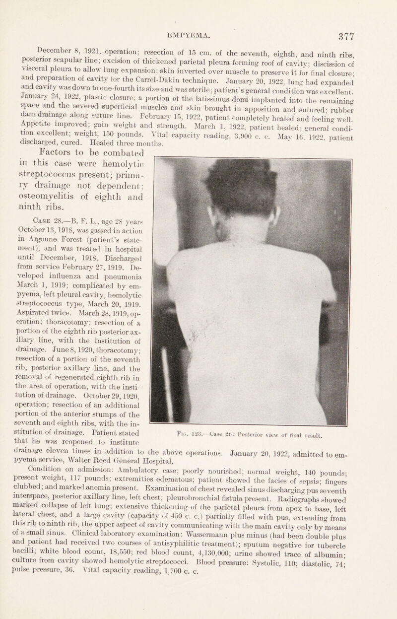 Case 28.—B. F. L., age 28 years October 13,1918, was gassed in action in Argonne Forest (patient’s state¬ ment), and was treated in hospital until December, 1918. Discharged from service February 27, 1919. De¬ veloped influenza and pneumonia March 1, 1919; complicated by em¬ pyema, left pleural cavity, hemolytic streptococcus type, March 20, 1919. Aspirated twice. March 28,1919, op¬ eration; thoracotomy; resection of a portion of the eighth rib posterior ax¬ illary line, with the institution of drainage. June 8,1920, thoracotomy; resection of a portion of the seventh rib, posterior axillary line, and the removal of regenerated eighth rib in the area of operation, with the insti¬ tution of drainage. October 29,1920, operation; resection of an additional portion of the anterior stumps of the seventh and eighth ribs, with the in¬ stitution of drainage. Patient stated that he was reopened to institute drainage eleven times in addition to the above operations. January 20, 1922, admitted to em¬ pyema service, Walter Reed General Hospital. Fig. 123.—Case 26: Posterior view of final result. December 8, 1921, operation; resection of 15 cm. of the seventh, eighth, and ninth ribs posterior scapular line; excision of thickened parietal pleura forming roof of cavity; discission of visceral pleura to allow lung expansion; skin inverted over muscle to preserve it for final closure- and preparation of cavity for the Carrel-Dakin technique. January 20, 1922, lung had expanded’ and cavity was down to one-fourth its size and was sterile; patient's general condition was excellent. January 24, 1922, plastic closure; a portion of the latissimus dorsi implanted into the remaining space and the severed superficial muscles and skin brought in apposition and sutured; rubber dam drainage along suture line. February 15, 1922, patient completely healed and feeling well Appetite improved; gain weight and strength. March 1, 1922, patient healed; general condi¬ tion excellent; weight, 150 pounds. Vital capacity reading, 3.900 c. c. May 16 192'' patient discharged, cured. Healed three months. Factors to be combated in this case were hemolytic streptococcus present; prima¬ ry drainage not dependent; osteomyelitis of eighth and ninth ribs. Condition on admission: Ambulatory case; poorly nourished; normal weight, 140 pounds- present weight, 117 pounds; extremities edematous; patient showed the facies of sepsis; fingers clubbed; and marked anemia present. Examination of chest revealed sinus discharging pus seventh interspace, posterior axillary line, left chest; pleurobronchial fistula present. Radiographs showed marked collapse of left lung; extensive thickening of the parietal pleura from apex to base, left lateral chest, and a large cavity (capacity of 450 c. c.) partially filled with pus, extending from this rib to ninth rib, the upper aspect of cavity communicating with the main cavity only by means of a small sinus. Clinical laboratory examination: Wassermann plus minus (had been double plus and patient had received two courses of antisyphilitic treatment); sputum negative for tubercle bacilli; white blood count, 18,550; red blood count, 4,130,000; urine showed trace of albumin; culture from cavity showed hemolytic streptococci. Blood pressure: Systolic, 110; diastolic, 74- pulse pressure, 36. Vital capacity reading, 1,700 c. c.