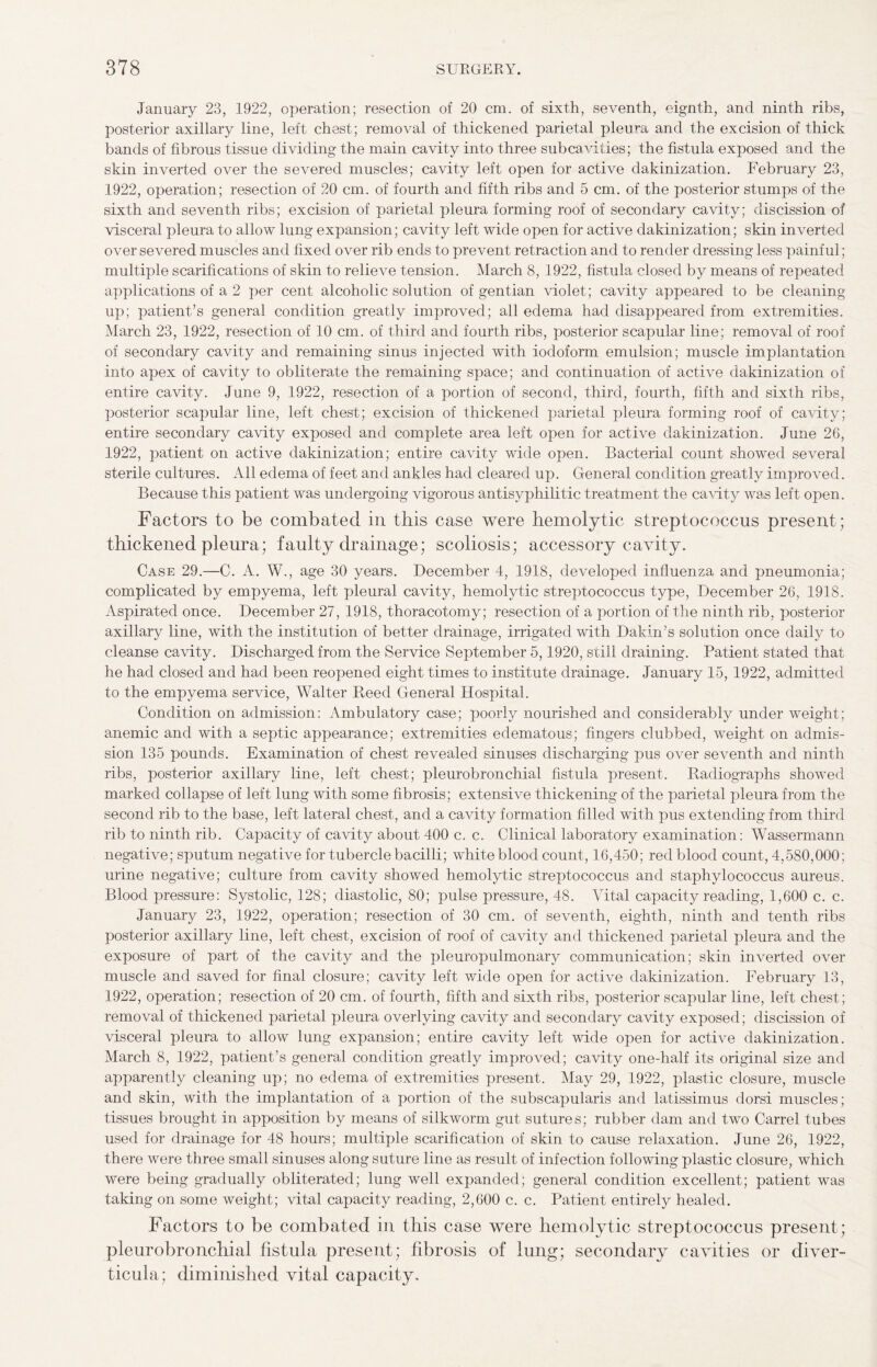 January 23, 1922, operation; resection of 20 cm. of sixth, seventh, eignth, and ninth ribs, posterior axillary line, left chest; removal of thickened parietal pleura and the excision of thick bands of fibrous tissue dividing the main cavity into three subcavities; the fistula exposed and the skin inverted over the severed muscles; cavity left open for active dakinization. February 23, 1922, operation; resection of 20 cm. of fourth and fifth ribs and 5 cm. of the posterior stumps of the sixth and seventh ribs; excision of parietal pleura forming roof of secondary cavity; discission of visceral pleura to allow lung expansion; cavity left wide open for active dakinization; skin inverted over severed muscles and fixed over rib ends to prevent retraction and to render dressing less painful; multiple scarifications of skin to relieve tension. March 8, 1922, fistula closed by means of repeated applications of a 2 per cent alcoholic solution of gentian violet; cavity appeared to be cleaning up; patient’s general condition greatly improved; all edema had disappeared from extremities. March 23, 1922, resection of 10 cm. of third and fourth ribs, posterior scapular line; removal of roof of secondary cavity and remaining sinus injected with iodoform emulsion; muscle implantation into apex of cavity to obliterate the remaining space; and continuation of active dakinization of entire cavity. June 9, 1922, resection of a portion of second, third, fourth, fifth and sixth ribs, posterior scapular line, left chest; excision of thickened parietal pleura forming roof of cavity; entire secondary cavity exposed and complete area left open for active dakinization. June 26, 1922, jDatient on active dakinization; entire cavity wide open. Bacterial count showed several sterile cultures. All edema of feet and ankles had cleared up. General condition greatly improved. Because this patient was undergoing vigorous antisyphilitic treatment the cavity was left open. Factors to be combated in this case were hemolytic streptococcus present; thickened pleura; faulty drainage; scoliosis; accessory cavity. Case 29.—C. A. W., age 30 years. December 4, 1918, developed influenza and pneumonia; complicated by empyema, left pleural cavity, hemolytic streptococcus type, December 26, 1918. Aspirated once. December 27, 1918, thoracotomy; resection of a portion of the ninth rib, posterior axillary line, with the institution of better drainage, irrigated with Dakin’s solution once daily to cleanse cavity. Discharged from the Service September 5,1920, still draining. Patient stated that he had closed and had been reopened eight times to institute drainage. January 15, 1922, admitted to the empyema service, Walter Reed General Hospital. Condition on admission: Ambulatory case; poorly nourished and considerably under weight; anemic and with a septic appearance; extremities edematous; fingers clubbed, weight on admis¬ sion 135 pounds. Examination of chest revealed sinuses discharging pus over seventh and ninth ribs, posterior axillary line, left chest; pleurobronchial fistula present. Radiographs showed marked collapse of left lung with some fibrosis; extensive thickening of the parietal pleura from the second rib to the base, left lateral chest, and a cavity formation filled with pus extending from third rib to ninth rib. Capacity of cavity about 400 c. c. Clinical laboratory examination: Wassermann negative; sputum negative for tubercle bacilli; white blood count, 16,450; red blood count, 4,580,000; urine negative; culture from cavity showed hemolytic streptococcus and staphylococcus aureus. Blood pressure: Systolic, 128; diastolic, 80; pulse pressure, 48. Vital capacity reading, 1,600 c. c. January 23, 1922, operation; resection of 30 cm. of seventh, eighth, ninth and tenth ribs posterior axillary line, left chest, excision of roof of cavity and thickened parietal pleura and the exposure of part of the cavity and the pleuropulmonary communication; skin inverted over muscle and saved for final closure; cavity left wide open for active dakinization. February 13, 1922, operation; resection of 20 cm. of fourth, fifth and sixth ribs, posterior scapular line, left chest; removal of thickened parietal pleura overlying cavity and secondary cavity exposed; discission of visceral pleura to allow lung expansion; entire cavity left wide open for active dakinization. March 8, 1922, patient’s general condition greatly improved; cavity one-half its original size and apparently cleaning up; no edema of extremities present. May 29, 1922, plastic closure, muscle and skin, with the implantation of a portion of the subscapularis and latissimus dorsi muscles; tissues brought in apposition by means of silkworm gut sutures; rubber dam and two Carrel tubes used for drainage for 48 hours; multiple scarification of skin to cause relaxation. June 26, 1922, there were three small sinuses along suture line as result of infection following plastic closure, which were being gradually obliterated; lung well expanded; general condition excellent; patient was taking on some weight; vital capacity reading, 2,600 c. c. Patient entirely healed. Factors to be combated in this case were hemolytic streptococcus present; pleurobronchial fistula present; fibrosis of lung; secondary cavities or diver¬ ticula; diminished vital capacity.