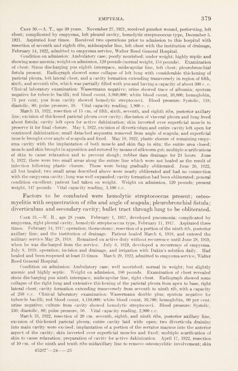 Case 30.—A. T., age 30 years. November 27, 1921, received gunshot wound, perforating, left chest; complicated by empyema, left pleural cavity, hemolytic streptococcus type, December 5. 1921. Aspirated four times. Received two operations prior to admission to this hospital with resection of seventh and eighth ribs, midscapular line, left chest with the institution of drainage, February 14, 1922, admitted to empyema service, Walter Reed General Hospital. Condition on admission: Ambulatory case; poorly nourished; under weight; highly septic and showing some anemia; weight on admission, 120 pounds (normal weight, 154 pounds). Examination of chest: Sinus discharging pus eighth interspace, midscapular line, left chest; pleurobronchial fistula present. Radiograph showed some collapse of left lung with considerable thickening of parietal pleura, left lateral chest, and a cavity formation extending transversely in region of fifth, sixth, and seventh ribs, which was partially filled with pus and having a capacity of about 300 c. c. Clinical laboratory examination: Wassermann negative; urine showed trace of albumin; sputum negative for tubercle bacilli; red blood count, 3,960,000; white blood count, 10,800; hemoglobin, 75 per cent; pus from cavity showed hemolytic streptococci. Blood pressure: Systolic, 118; diastolic, 80; pulse pressure, 38. Vital capacity reading, 1,900 c. c. March 13, 1922, resection of 15 cm. of fifth, sixth, seventh, and eighth ribs, posterior axillary line; excision of thickened parietal pleura over cavity; discission of visceral pleura and lung freed about fistula; cavity left open for active dakinization; skin inverted over superficial muscle to preserve it for final closure. May 4, 1922, excision of diverticulum and entire cavity left open for continued dakinization; small detached sequestra removed from angle of scapula; and superficial muscle brought over angle of scapula and fixed. May 18, 1922, plastic closure of remaining empy¬ ema cavity with the implantation of both muscle and skin flap in situ; the entire area closed; muscle and skin brought in apposition and sutured by means of silkworm gut; multiple scarifications of skin to cause relaxation and to prevent slough; rubber dam drainage for 24 hours. June 5, 1922, there were two small areas along the suture line which were not healed as the result of infection following plastic closure. These were being gradually obliterated. June 26, 1922, all but healed; two small areas described above were nearly obliterated and had no connection with the empyema cavity; lung was well expanded; cavity formation had been obliterated; general condition excellent; patient had taken on weight. Weight on admission, 120 pounds; present weight, 147 pounds. Vital capacity reading, 3,100 c.c. Factors to be combated were hemolytic streptococcus present; osteo¬ myelitis with sequestration of ribs and angle of scapula; pleurobronchial fistula; diverticulum and secondary cavity; bullet tract through lung to be obliterated. Case 31.—W. R., age 28 years. February 1, 1917, developed pneumonia; complicated by empyema, right pleural cavity, hemolytic streptococcus type, February 11, 1917. Aspirated three times. February 14, 1917; operation; thoracotomy; resection of a portion of the ninth rib, posterior axillary line; and the institution of drainage. Patient healed March 6, 1918, and entered the military service May 28, 1918. Remained on active duty without recurrence until June 28, 1919, when he was discharged from the service. July 6, 1919, developed a recurrence of empyema. July 8, 1919, operation; incision and drainage, and irrigation with Dakin’s solution daily. Had healed and been reopened at least 15 times. March 29, 1922, admitted to empyema service, Walter Reed General Hospital. Condition on admission: Ambulatory case; well nourished; normal in weight; but slightly anemic and highly septic. Weight on admission, 180 pounds. Examination of chest revealed sinus discharging pus ninth interspace, midscapular line, right chest. Radiograph showed some collapse of the right lung and extensive thickening of the parietal pleura from apex to base, right lateral chest; cavity formation extending transversely from seventh to ninth rib, with a capacity of 250 c.c. Clinical laboratory examination: Wassermann double plus; sputum negative for tubercle bacilli; red blood count, 4,110,000; white blood count, 10,700; hemoglobin, 80 per cent; urine negative; culture from cavity showed hemolytic streptococci. Blood pressure: Systolic, 130; diastolic, 80; pulse pressure, 50. Vital capacity reading, 2,900 c.c. March 31, 1922, resection of 20 cm. seventh, eighth, and ninth ribs, posterior axillary line, excision of thickened parietal pleura; entire cavity laid wide open; two diverticula draining into main cavity were excised; implantation of a portion of the serratus magnus into the anterior aspect of the cavity; skin inverted over superficial muscles and fixed; multiple scarification of skin to cause relaxation; preparation of cavity for active dakinization. April 17, 1922, resection of 10 cm. of the ninth and tenth ribs midaxillary line to remove osteomyelitic involvement; skin 452G70—24-25