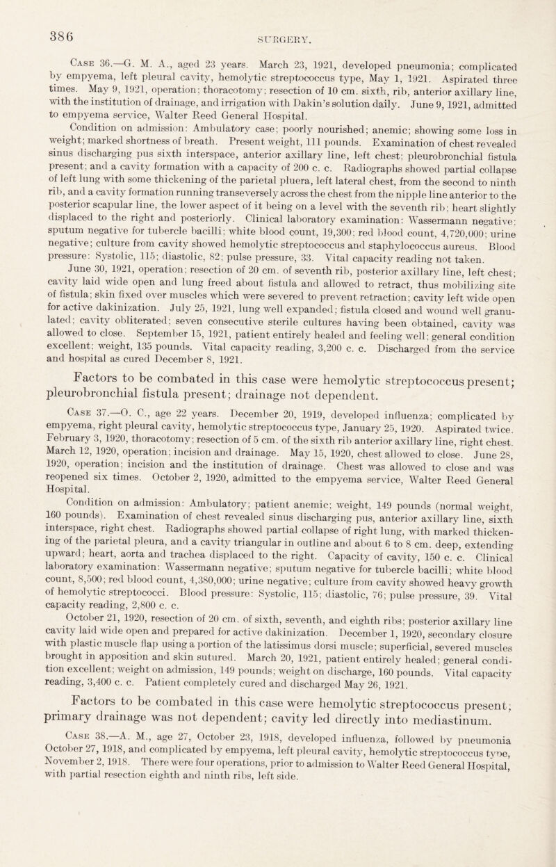 Case 36.—G. M. A., aged 23 years. March 23, 1921, developed pneumonia; complicated by empyema, left pleural cavity, hemolytic streptococcus type, May 1, 1921. Aspirated three times. May 9, 1921, operation; thoracotomy; resection of 10 cm. sixth, rib, anterior axillary line, with the institution of drainage, and irrigation with Dakin’s solution daily. June 9,1921, admitted to empyema service, Walter Reed General Hospital. Condition on admission: Ambulatory case; poorly nourished; anemic; showing some loss in weight; marked shortness of breath. Present weight, 111 pounds. Examination of chest revealed sinus discharging pus sixth interspace, anterior axillary line, left chest; pleurobronchial fistula present; and a cavity formation with a capacity of 200 c. c. Radiographs showed partial collapse of left lung with some thickening of the parietal pluera, left lateral chest, from the second to ninth rib, and a cavity formation running transeversely across the chest from the nipple line anterior to the posterior scapular line, the lower aspect of it being on a level with the seventh rib; heart slightly displaced to the right and posteriorly. Clinical laboratory examination: Wassermann negative: sputum negative for tubercle bacilli; white blood count, 19,300; red blood count, 4,720,000; urine negative; culture from cavity showed hemolytic streptococcus and staphylococcus aureus. Blood pressure: Systolic, 115; diastolic, 82; pulse pressure, 33. Vital capacity reading not taken. June 30, 1921, operation; resection of 20 cm. of seventh rib, posterior axillary line, left chest; cavity laid wide open and lung freed about fistula and allowed to retract, thus mobilizing site of fistula; skin fixed over muscles which were severed to prevent retraction; cavity left wide open for active dakinization. July 25, 1921, lung well expanded; fistula closed and wound well granu¬ lated, cavity obliterated, se\en consecutive sterile cultures having been obtained, cavity was allowed to close. September 15, 1921, patient entirely healed and feeling well: general condition excellent, weight, 135 pounds. Vital capacity reading, 3,200 c. c. Discharged from the service and hospital as cured December 8, 1921. Factors to be combated in this case were hemolytic streptococcus present* pleurobronchial fistula present; drainage not dependent. Case 37.—O. C., age 22 years. December 20, 1919, developed influenza; complicated by empyema, right pleural cavity, hemolytic streptococcus type, January 25, 1920. Aspirated twice. February 3, 1920, thoracotomy; resection of 5 cm. of the sixth rib anterior axillary line, right chest. March 12, 1920, operation; incision and drainage. May 15, 1920, chest allowed to close. June 28, 1920, operation; incision and the institution of drainage. Chest was allowed to close and was reopened six times. October 2, 1920, admitted to the empyema service, Walter Reed General Hospital. Condition on admission: Ambulatory; patient anemic; weight, 149 pounds (normal weight, 160 pounds). Examination of chest revealed sinus discharging pus, anterior axillary line, sixth interspace, right chest. Radiographs showed partial collapse of right lung, with marked thicken¬ ing of the parietal pleura, and a cavity triangular in outline and about 6 to 8 cm. deep, extending upward; heart, aorta and trachea displaced to the right. Capacity of cavity, 150 c. c. Clinical laboratory examination: Wassermann negative; sputum negative for tubercle bacilli; white blood count, 8,500; red blood count, 4,380,000; urine negative; culture from cavity showed heavy growth of hemolytic streptococci. Blood pressure: Systolic, 115; diastolic, 76; pulse pressure, 39. Vital capacity reading, 2,800 c. c. October 21, 1920, resection of 20 cm. of sixth, seventh, and eighth ribs; posterior axillary line cavity laid wide open and prepared for active dakinization. December 1, 1920, secondary closure with plastic muscle flap using a portion of the latissimus dorsi muscle; superficial, severed muscles brought in apposition and skin sutured. March 20, 1921, patient entirely healed; general condi¬ tion excellent; weight on admission, 149 pounds; weight on discharge, 160 pounds. Vital capacity reading, 3,400 c. c. Patient completely cured and discharged May 26, 1921. Factors to be combated in this case were hemolytic streptococcus present; primary drainage was not dependent; cavity led directly into mediastinum. Case 38.—A. M., age 27, October 23, 1918, developed influenza, followed by pneumonia October 27, 1918, and complicated by empyema, left pleural cavity, hemolytic streptococcus tyoe, November 2,1918. There were four operations, prior to admission to Walter Reed General Hospital’ with partial resection eighth and ninth ribs, left side.