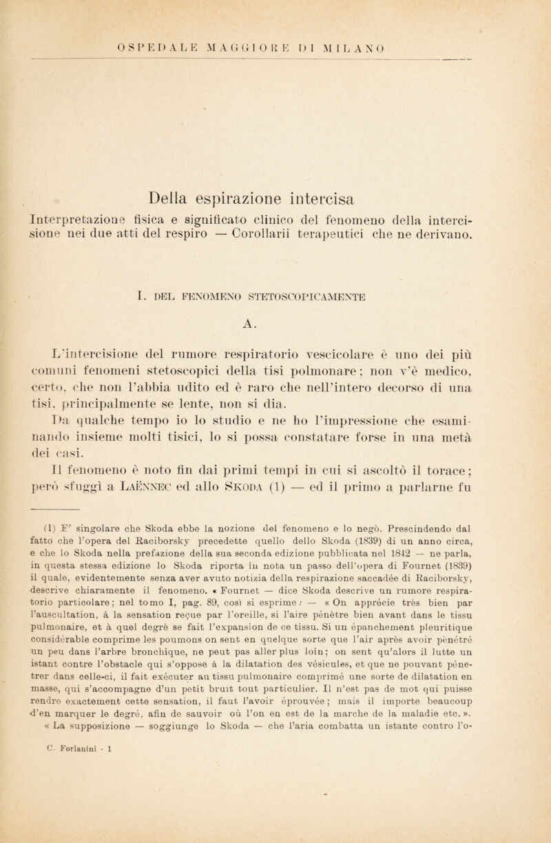 Della espirazione intercisa Interpretazione tìsica e significato clinico del fenomeno della interci¬ sione nei due atti del respiro — Corollarii terapeutici che ne derivano. I. DEL FENOMENO STETOSCOPICAMENTE A. L'intercisione del rumore respiratorio vescicolare è uno dei più comuni fenomeni stetoscopici della tisi polmonare ; non v’è medico, certo, che non Labbia udito ed è raro che nell’intero decorso di una tisi, principalmente se lente, non si dia. I>a qualche tempo io lo studio e ne ho l’impressione che esami¬ nando insieme molti tisici, lo si possa constatare forse in una metà dei casi. Il fenomeno è noto fin dai primi tempi in cui si ascoltò il torace ; però sfuggì a Laennec ed allo Skoda (1) — ed il primo a parlarne fu (1) .E’ singolare che Skoda ebbe la nozione del fenomeno e lo negò. Prescindendo dal fatto che l’opera del Raciborsky precedette quello dello Skoda (1839) di un anno circa, « che lo Skoda nella prefazione della sua seconda edizione -pubblicata nel 1812 — ne parla, in questa stessa edizione lo Skoda riporta in nota un passo dell’opera di Fournet (1839) il quale, evidentemente senza aver avuto notizia della respirazione saccadée di Raciborsky, descrive chiaramente il fenomeno. « Fournet — dice Skoda descrive un rumore respira¬ torio particolare; nel tomo I, pag. 89, così si esprime.* — « On apprócie très bien par l’auscultation, à la sensation recue par l’oreille, si l’aire pénètre bien avant dans le tissu pulmonaire, et à quel degrè se fait l’expansion de ce tissu. Si un épanchement pleuritique considérable comprime les poumons on sent en quelque sorte que l’air après avoir penétré un peu dans l’arbre bronchique, ne peut pas aller plus loin; on sent qu’alors il lutte un istant contre l’obstacle qui s’oppose à la dilatation des vósicules, et que ne pouvant póne- trer dans celle-ci, il fait exécuter au tissu pulmonaire comprime une sorte de dilatation en masse, qui s’accompagne d’un petit bruit tout particulier. Il n’est pas de mot qui puisse rendre exactement cette sensation, il faut l’avoir óprouvóe ; mais il importe beaucoup ■d’en marquer le degré, afin de sauvoir où l’on en est de la marche de la maladie etc. ». « La supposizione — soggiunge lo Skoda — che l’aria combatta un istante contro l’o- C. Forlanini - 1