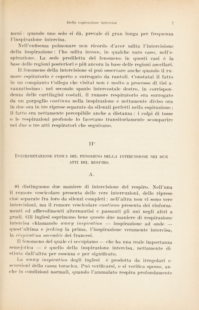 meni : quando uno solo si dà, prevale di gran lunga per frequenza l’inspi ra zi one intercisa. Nell’enfisema polmonare non ricordo d’aver udita l’intercisione della inspirazione : l'ho udita invece, in qualche raro caso, nell’e¬ spirazione. La sede prediletta del fenomeno in questi casi è la base delle regioni posteriori e più ancora la base delle regioni ascellari. Il fenomeno della intercisione si può osservare anche quando il ru¬ more espiratorio è coperto e surrogato da rantoli. Constatai il fatto in un compianto Collega che visitai non e molto a processo di tisi a- vanzatissimo : nel secondo spazio intercostale destro, in corrispon¬ denza delle cartilagini costali, il rumore respiratorio era surrogato da un gorgoglio continuo nella inspirazione e nettamente diviso ora in due ora in tre riprese separate da silenzii perfetti nella espirazione ; il fatto era nettamente percepibile anche a distanza : i colpi di tosse o le respirazioni profonde lo facevano transitoriamente scomparire nei due o tre atti respiratori che seguivano. IL INTER PRETAZIONE FISICA DEL FENOMENO DELLA INTERCISIONE NEI DUE ATTI DEL RESPIRO. Si distinguono due maniere di intercisione del respiro. Nell'ima il rumore vescicolare presenta delle vere interruzioni, delle riprese cioè separate fra loro da silenzi completi : nell’altra non vi sono vere intercisioni, ma il rumore vescicolare contìnuo presenta dei rinforza¬ mene ed aftievolimenti alternantisi e passanti gli uni negli altri a gradi. Gli inglesi esprimono bene queste due maniere di respirazione intercisa chiamando watcy inspiration — inspirazione ad onde — quest'ultima e jerking la prima, l’inspirazione veramente intercisa, la respiration saccadée dei francesi. Il fenomeno del quale ci occupiamo — che ha una reale importanza semejotica — è quello della inspirazione intercisa, nettamente di¬ stinta dall’altra per essenza e per significato. La umicy inspiration degli inglesi è prodotta da irregolari e- scursioni della cassa toracica. Può verificarsi, e si verifica spesso, an¬ che in condizioni normali, quando l’ammalato respira profondamente