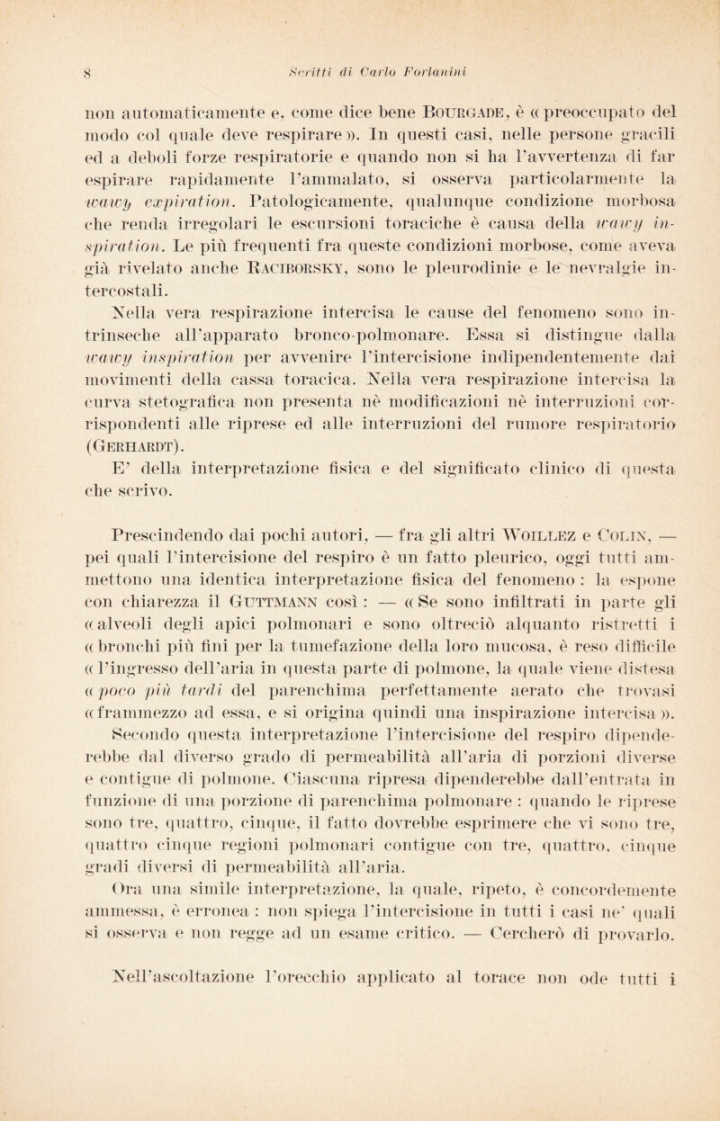 non automaticamente e, come dice bene Bourgade, è <x preoccupato del modo col quale deve respirare». In questi casi, nelle persone gracili ed a deboli forze respiratorie e quando non si ha 1’avvertenza di far espirare rapidamente l’ammalato, si osserva particolarmente la wawy expira,tion. Patologicamente, qualunque condizione morbosa che renda irregolari le escursioni toraciche è causa della tcaicy in- spiration. Le più frequenti fra queste condizioni morbose, come aveva già rivelato anche Raciboesky, sono le pleurodinie e le nevralgie in¬ tercostali. Nella vera respirazione intercisa le cause del fenomeno sono in¬ trinseche all’apparato bronco-polmonare. Essa si distingue dalla wawy inspiratimi per avvenire l’intercisione indipendentemente dai movimenti della cassa toracica. Nella vera respirazione intercisa la curva stetografìca non presenta nè modificazioni nè interruzioni cor¬ rispondenti alle riprese ed alle interruzioni del rumore respiratorio (Gerhardt). E’ della interpretazione fìsica e del significato clinico di questa che scrivo. Prescindendo dai pochi autori, — fra gli altri Woillez e Colin, — pei quali l’intercisione del respiro è un fatto pleurico, oggi tutti am¬ mettono una identica interpretazione fisica del fenomeno : la espone con chiarezza il Guttmann così : — « Se sono infiltrati in parte gli ((alveoli degli apici polmonari e sono oltreciò alquanto ristretti i «bronchi più fini per la tumefazione della loro mucosa, è reso difficile (( l’ingresso dell’aria in questa parte di polmone, la quale viene distesa a poco più tardi del parenchima perfettamente aerato che trovasi ((frammezzo ad essa, e si origina quindi una inspirazione intercisa». Secondo questa interpretazione l’intercisione del respiro dipende¬ rebbe dal diverso grado di permeabilità all’aria di porzioni diverse e contigue di polmone. Ciascuna ripresa dipenderebbe dall’entrata in funzione di una porzione di parenchima polmonare : quando le riprese sono tre, quattro, cinque, il fatto dovrebbe esprimere che vi sono tre, quattro cinque regioni polmonari contigue con tre, quattro, cinque gradi diversi di permeabilità all’aria. Ora una simile interpretazione, la quale, ripeto, è concordemente ammessa, è erronea : non spiega l’intercisione in tutti i casi ne’ quali si osserva e non regge ad un esame critico. — Cercherò di provarlo. Nell’ascoltazione l’orecchio applicato al torace non ode tutti i