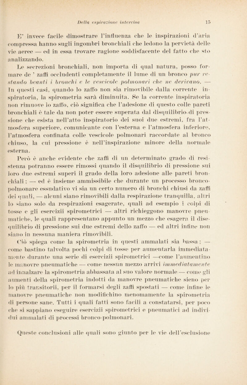 E’ invece facile dimostrare E influenza che le inspirazioni d’ària compressa hanno siigli ingombri bronchiali che ledono la pervietà delle vie aeree — ed in essa trovare ragione soddisfacente del fatto che sto analizzando. Le secrezioni bronchiali, non importa di qual natura, posso for¬ mare de ’ zaffi occludenti completamente il lume di un bronco pur re¬ stando beanti i bronchi e le vescicole polmonari che ne derivano. —- In questi casi, quando lo zaffo non sia rimovibile dalla corrente in¬ spiratola, la spirometria sarà diminuita. Se la corrente inspiratoria non rimuove io zaffo, ciò significa che l’adesione di questo colle pareti bronchiali è tale da non poter essere superata dal disquilibrio di pres¬ sione che esista nell’atto inspiratorio dei suoi due estremi, fra Fat- mosfera superiore, comunicante con l’esterna e l’atmosfera inferiore, l’atmosfera confinata colle vescicole polmonari raccordate al bronco chiuso, la cui pressione è nelFinspirazione minore della normale esterna. Però è anche evidente che zaffi di un determinato grado di resi¬ stenza potranno essere rimossi quando il disquilibrio di pressione sui loro due estremi superi il grado della loro adesione alle pareti bron¬ chiali ; — ed è insieme ammissibile che durante un processo bronco¬ polmonare essudativo vi sia un certo numero di bronchi chiusi da zaffi dei quali, — alcuni siano rimovibili dalla respirazione tranquilla, altri lo siano solo da respirazioni esagerate, quali ad esempio i colpi di tosse e gli esercizii spirometrici — altri richieggono manovre pneu¬ matiche, le quali rappresentano appunto un mezzo che esagera il dise¬ quilibrio di pressione sui due estremi dello zaffo — ed altri infine non siano in nessuna maniera rimovibili. Ciò spiega come la spirometria in questi ammalati sia bassa; — come bastino talvolta pochi colpi di tosse per aumentarla immediata¬ mente durante una serie di esercizii spirometrici —come l’aumentino le manovre pneumatiche — come nessun mezzo arrivi immediatamente ad innalzare la spirometria abbassata al suo valore normale — come gli aumenti della spirometria indotti da manovre pneumatiche sieno per lo pili transitorii, per il formarsi degli zaffi spostati — come infine le manovre pneumatiche non modifichino menomamente la spirometria di persone sane. Tutti i quali fatti sono facili a constatarsi, per poco che si sappiano eseguire esercizii spirometrici e pneumatici ad indivi¬ dui ammalati di processi bronco-polmonari. Queste conclusioni alle quali sono giunto per le vie dell’esclusione