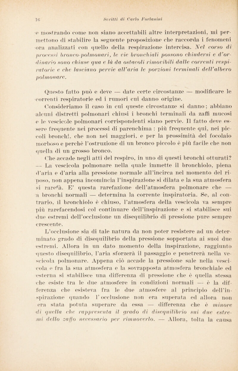 ■e mostrando come non siano accettabili altre interpretazioni, mi per¬ mettono di stabilire la seguente proposizione (die raccorda i fenomeni ora analizzati con quello della respirazione intercisa. Nel corso di processi bronco-polmonari} le vie bronchiali possono chiudersi e d'or¬ dinario sono chiuse qua e là da ostacoli rimovibili dalle correnti respi¬ ratorie e che lasciano pervie all’aria le porzioni terminali dell’albero polmonare. Questo fatto può e deve — date certe circostanze — modificare le correnti respiratorie ed i rumori cui danno origine. Consideriamo il caso in cui queste circostanze si danno ; abbiano alcuni distretti polmonari chiusi i bronchi terminali da zaffi mucosi e le vescicole polmonari corrispondenti siano pervie. Il fatto deve es¬ sere frequente nei processi di parenchima : più frequente qui, nei pic¬ coli bronchi, che non nei maggiori, e per la prossimità del focolaio morboso e perchè Postruzione di un bronco piccolo è più facile che non quella di un grosso bronco. Che accade negli atti del respiro, in uno di questi bronchi otturati? — La vescicola polmonare nella quale immette il bronchiolo, piena (Paria e d’aria alla pressione normale alPincirca nel momento del ri¬ poso, non appena incomincia l’inspirazione si dilata e la sua atmosfera si rarefa. E’ questa rarefazione dell’atmosfera polmonare che — a bronchi normali — determina la corrente inspiratola. Se, al con¬ trario, il bronchiolo è chiuso, l’atmosfera della vescicola va sempre più rarefacendosi col continuare dell’inspirazione e si stabilisce sui due estremi dell’occlusione un disequilibrio di pressione pure sempre crescente. L’occlusione sia di tale natura da non poter resistere ad un deter¬ minato grado di disequilibrio della pressione sopportata ai suoi due estremi. Allora in un dato momento della inspirazione, raggiunto questo disequilibrio, Paria sforzerà il passaggio e penetrerà nella ve¬ scicola polmonare. Appena ciò accade la pressione sale nella vesci¬ cola e fra la sua atmosfera e la sovrapposta atmosfera bronchiale ed esterna si stabilisce una differenza di pressione che è quella stessa che esiste tra le due atmosfere in condizioni normali — è la dif¬ ferenza che esisteva fra le due atmosfere al principio dell’in¬ spirazione quando P occlusione non era superata ed allora non era stata potuta superare da essa — differenza che è minore di quella che rappresenta il qrado di disequilibrio sui due estre¬ mi dello zaffo necessario per rimuoverlo. — Allora, tolta la causa