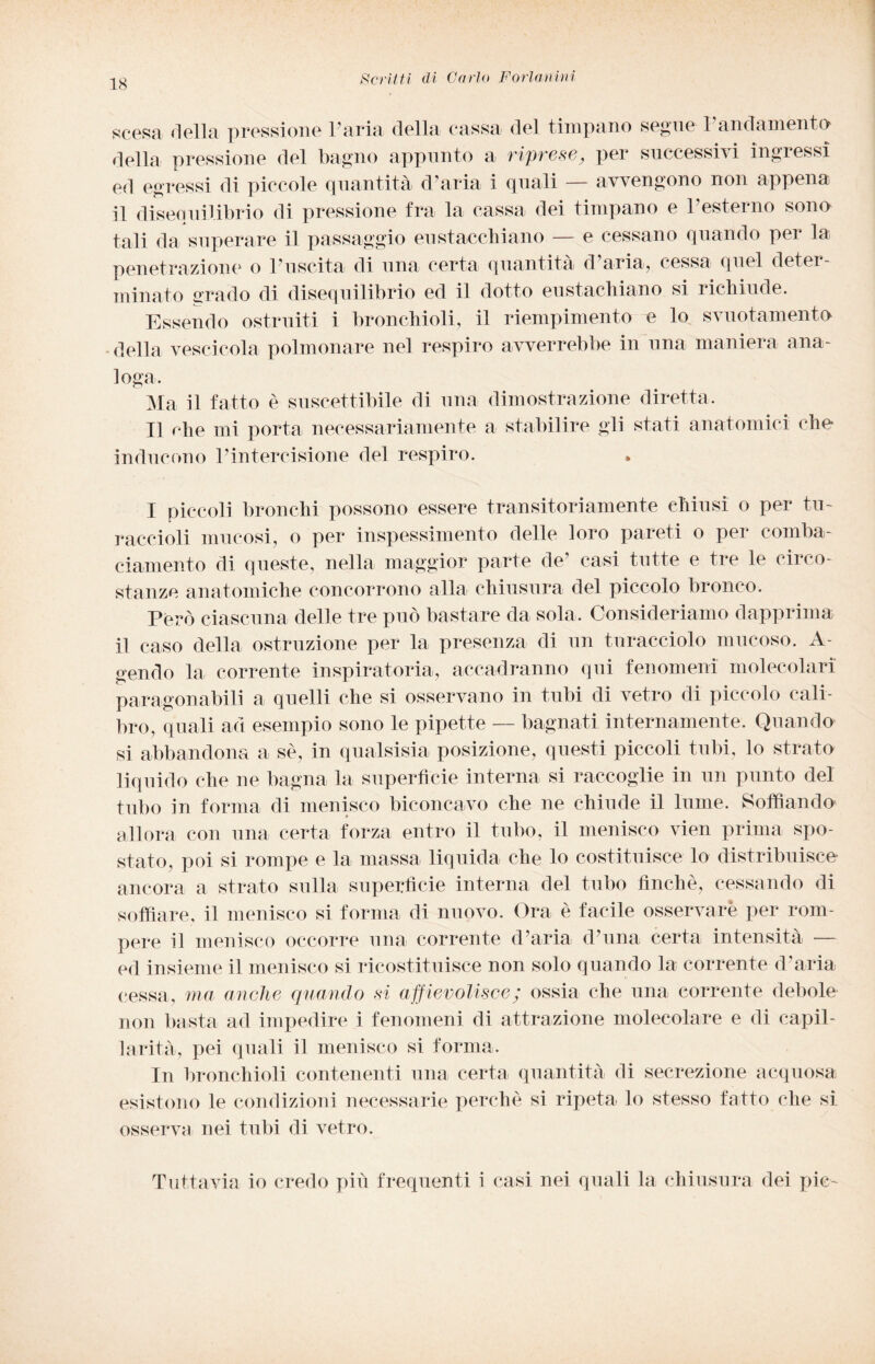 scesa della pressione l’aria della cassa del timpano segue l’andamento della pressione del bagno appunto a riprese, per successivi ingressi ed egressi di piccole quantità d’aria i quali — avvengono non appena il disequilibrio di pressione fra la cassa dei timpano e l’esterno sono tali da superare il passaggio eustacchiano — e cessano quando per la penetrazione o l’uscita di una certa quantità d’aria, cessa quel deter¬ minato «rado di disequilibrio ed il dotto eustachiano si richiude. Essendo ostruiti i bronchioli, il riempimento e lo svuotamento della vescicola polmonare nel respiro avverrebbe in una maniera ana¬ loga. Ma il fatto è suscettibile di una dimostrazione diretta. Il che mi porta necessariamente a stabilire gli stati anatomici che inducono l’intercisione del respiro. I piccoli bronchi possono essere transitoriamente chiusi o per tu¬ raccioli mucosi, o per inspessimento delle loro pareti o per comba¬ ciamento di queste, nella maggior parte de’ casi tutte e tre le circo¬ stanze anatomiche concorrono alla chiusura del piccolo bronco. Però ciascuna delle tre può bastare da sola. Consideriamo dapprima il caso della ostruzione per la presenza di un turacciolo mucoso. A gendo la corrente inspiratoria, accadranno qui fenomeni molecolari paragonabili a quelli che si osservano in tubi di vetro di piccolo cali¬ bro, quali ad esempio sono le pipette — bagnati internamente. Quando si abbandona a sé, in qualsisia posizione, questi piccoli tubi, lo strato liquido che ne bagna la superfìcie interna si raccoglie in un punto del tubo in forma di menisco biconcavo che ne chiude il lume. Soffiando» allora con una certa forza entro il tubo, il menisco vien prima spo¬ stato, poi si rompe e la massa liquida che lo costituisce lo distribuisco ancora a strato sulla superficie interna del tubo finché, cessando di soffiare, il menisco si forma di nuovo. Ora è facile osservare per rom¬ pere il menisco occorre una corrente d’aria d’una certa intensità — ed insieme il menisco si ricostituisce non solo quando la corrente d’aria cessa, ma anche quando si affievolisce; ossia che una corrente debole non basta ad impedire i fenomeni di attrazione molecolare e di capil¬ larità, pei quali il menisco si forma. In bronchioli contenenti una certa quantità di secrezione acquosa esistono le condizioni necessarie perchè si ripeta lo stesso fatto che si osserva nei tubi di vetro. Tuttavia io credo più frequenti i casi nei quali la chiusura dei pie