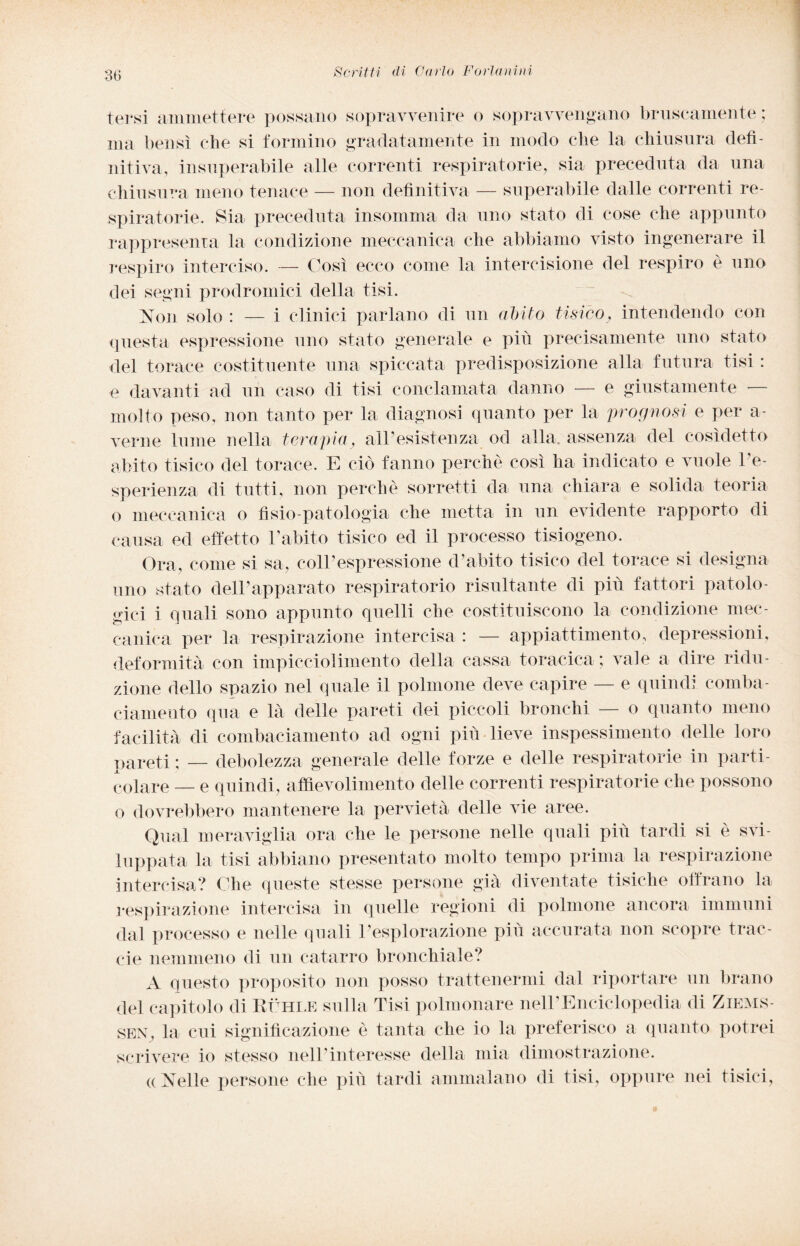 tersi ammettere possano sopravvenire o sopravvengano bruscamente ; ma bensì che si formino gradatamente in modo che la chiusura defi¬ nitiva, insuperabile alle correnti respiratorie, sia preceduta da una chiusura meno tenace — non definitiva — superabile dalle correnti re¬ spiratorie. Sia preceduta insomma da uno stato di cose che appunto rappresenta la condizione meccanica che abbiamo visto ingenerare il respiro interciso. — Così ecco come la intercisione del respiro è uno dei segni prodromici della tisi. Non solo : — i clinici parlano di un obito tisico, intendendo con questa espressione uno stato generale e più precisamente uno stato del torace costituente una spiccata predisposizione alla futura tisi : e davanti ad un caso di tisi conclamata danno — e giustamente ■ molto peso, non tanto per la diagnosi quanto per la prognosi e per a- verne lume nella terapia, airesistenza od alla, assenza del cosìdetto abito tisico del torace. E ciò fanno perche così ha indicato e vuole l’e¬ sperienza di tutti, non perchè sorretti da, una chiara e solida teoria o meccanica o fisio patologia che metta in un evidente rapporto di causa ed effetto l’abito tisico ed il processo tisiogeno. Ora, come si sa, coll’espressione d’abito tisico del torace si designa uno stato dell’apparato respiratorio risultante di più fattori patolo¬ gici i quali sono appunto quelli che costituiscono la condizione mec¬ canica per la respirazione intercisa : — appiattimento, depressioni, deformità con impicciolimento della cassa toracica ; vale a dire ridu¬ zione dello spazio nel quale il polmone deve capire — e quindi comba¬ ciamento qua e là delle pareti dei piccoli bronchi — o quanto meno facilità di combaciamento ad ogni più lieve inspessimento delle loro pareti ; — debolezza generale delle forze e delle respiratorie in parti¬ colare — e quindi, aftievolimento delle correnti respiratorie che possono o dovrebbero mantenere la pervietà delle vie aree. Qual meraviglia ora che le persone nelle quali più tardi si è svi¬ luppata la tisi abbiano presentato molto tempo prima la respirazione intercisa? Che queste stesse persone già diventate tisiche offrano la respirazione intercisa in quelle regioni di polmone ancora immuni dal processo e nelle quali l’esplorazione più accurata non scopre trac- eie nemmeno di un catarro bronchiale? A questo proposito non posso trattenermi dal riportare un brano del capitolo di Ruhle sulla Tisi polmonare nell’Enciclopedia di Ziems- SEN, la cui significazione è tanta che io la preferisco a quanto potrei scrivere io stesso nell’interesse della mia dimostrazione. ((Nelle persone che più tardi ammalano di tisi, oppure nei tisici,