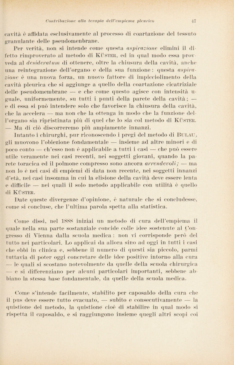 cavità è affidata esclusivamente al processo di coartazione del tessuto granulante delle pseudomenbrane. Per verità, non si intende come questa (ispirazione elimini il di¬ fetto rimproverato al metodo di Kuster, ed in qual modo essa prov¬ veda al desideratimi di ottenere, oltre la chiusura della cavità, anche una reintegrazione delPorgano e della sua funzione : questa aspira¬ zione è una nuova forza, un nuovo fattore di impicciolimento della cavità pleurica che si aggiunge a quello della coartazione cicatriziale delle pseudomembrane — e che come questo agisce con intensità Ti¬ gnale, uniformemente, su tutti i punti della parete della cavità ; — e di essa si può intendere solo che favorisce la chiusura della cavità, che la accelera — ma non che la ottenga in modo che la funzione del¬ Porgano sia ripristinata più di quel che lo sia col metodo di Kuster. — Ma di ciò discorreremo più ampiamente innanzi. Intanto i chirurghi, pur riconoscendo i pregi del metodo di Buuau, gli muovono Pobiezione fondamentale — insieme ad altre minori e di poco conto — eh1 esso non è applicabile a tutti i casi — che può essere utile veramente nei casi recenti, nei soggetti giovani, quando la pa¬ rete toracica ed il polmone compresso sono ancora arrendevoli ; — ma non lo è nei casi di empiemi di data non recente, nei soggetti innanzi d’età, nei casi insomma in cui la elisione della cavità deve essere lenta e difficile — nei quali il solo metodo applicabile con utilità è quello di Kuster. Date queste divergenze d’opinione, e naturale che si concludesse, come si concluse, che l’ultima parola spetta alla statistica. Come dissi, nel 1888 iniziai un metodo di cura dell’empiema il (piale nella sua parte sostanziale conoide colle idee sostenute al Con¬ gresso di Vienna dalla scuola medica : non vi corrisponde però del tutto nei particolari. Lo applicai da allora sino ad oggi in tutti i casi che ebbi in clinica e, sebbene il numero di questi sia piccolo, parmi tuttavia di poter oggi concretare delle idee positive intorno alla cura le (piali si scostano notevolmente da quelle della scuola chirurgica e si differenziano per alcuni particolari importanti, sebbene ab¬ biano la stessa base fondamentale, da quelle della scuola medica. Come s’intende facilmente, stabilito per caposaldo della cura che il pus deve essere tutto evacuato, — subito e consecutivamente — la quistione del metodo, la quistione cioè di stabilire in qual modo si rispetta il caposaldo, e si raggiungono insieme quegli altri scopi coi