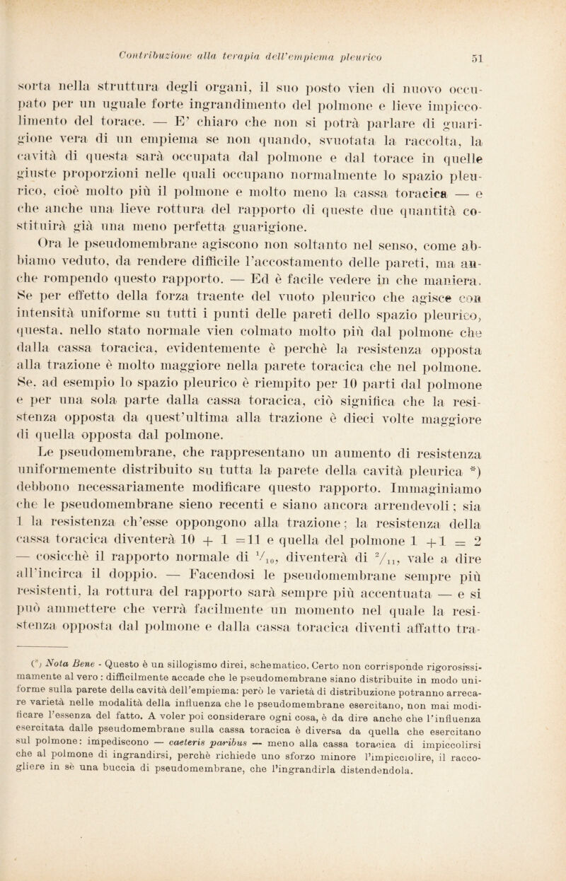 sorta nella struttura degli organi, il suo posto vien di nuovo occu¬ pato per un uguale forte ingrandimento del polmone e lieve impicco- limento del torace. — E’ chiaro che non si potrà parlare di guari¬ gione vera di un empiema se non quando, svuotata la raccolta, la cavità di questa sarà occupata dal polmone e dal torace in quelle giuste proporzioni nelle quali occupano normalmente lo spazio pleu¬ rico, cioè molto più il polmone e molto meno la cassa toracica — e che anche una lieve rottura del rapporto di queste due quantità co¬ stituirà già una meno perfetta guarigione. Ora le pseudomembrane agiscono non soltanto nel senso, come ab¬ biamo veduto, da rendere difficile Paccostamento delle pareti, ma an¬ che rompendo questo rapporto. — Ed è facile vedere in che maniera, Se per effetto della forza traente del vuoto pleurico che agisce con intensità uniforme su tutti i punti delle pareti dello spazio pleurico, questa, nello stato normale vien colmato molto più dal polmone che dalla cassa toracica, evidentemente è perchè la resistenza opposta alla trazione è molto maggiore nella parete toracica che nel polmone. Se. ad esempio lo spazio pleurico è riempito per 10 parti dal polmone e per una sola parte dalla cassa toracica, ciò significa che la resi¬ stenza opposta da quest’ultima alla trazione è dieci volte maggiore di quella opposta dal polmone. Le pseudomembrane, che rappresentano un aumento di resistenza uniformemente distribuito su tutta la parete della cavità pleurica *) debbono necessariamente modificare questo rapporto. Immaginiamo che le pseudomembrane sieno recenti e siano ancora arrendevoli ; sia 1 la resistenza ch’esse oppongono alla trazione; la resistenza della cassa toracica diventerà 10 + 1 =11 e quella del polmone 1+1 = 2 cosicché il rapporto normale di 710, diventerà di 2/lx, vale a dire alLincirca il doppio. — Facendosi le pseudomembrane sempre più resistenti, la rottura del rapporto sarà sempre più accentuata — e si può ammettere che verrà facilmente un momento nel quale la resi¬ stenza opposta dal polmone e dalla cassa toracica diventi affatto tra- ( ) Nota Bene - Questo è un sillogismo direi, schematico. Certo non corrisponde rigorosissi- mamente al vero : difficilmente accade che le pseudomembrane siano distribuite in modo uni¬ forme sulla parete della cavità delTempiema: però le varietà di distribuzione potranno arreca¬ le varietà nelle modalità della influenza che le pseudomembrane esercitano, non mai modi¬ ficare l’essenza del fatto. A voler poi considerare ogni cosa, è da dire anche che l'influenza esercitata dalle pseudomembrane sulla cassa toracica è diversa da quella che esercitano sul polmone, impediscono casterie paribus — meno alla cassa toracica di impiccolirsi che al polmone di ingrandirsi, perchè richiede uno sforzo minore l’impicciolire, il racco¬ gliere in sè una buccia di pseudomembrane, che l’ingrandirla distendendola.