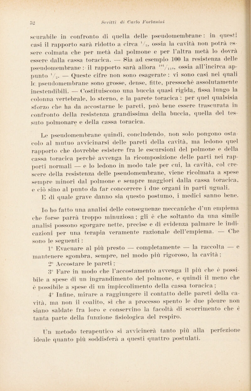 scurabile in confronto di quella delle pseudomembrane : in questi casi il rapporto sarà ridotto a circa V2., ossia la cavità non potrà es¬ sere colmata che per metà dal polmone e per 1 altra metà lo dovrà essere dalla cassa toracica. — Sia ad esempio 100 la resistenza delle pseudomembrane : il rapporto sarà allora 101/iio, ossia all incirca ap¬ punto V2. — Queste cifre non sono esagerate : vi sono casi nei quali le pseudomembrane sono grosse, dense, fitte, pressoché assolutamente inestendibili. — Costituiscono una buccia quasi rigida, fissa lungo la colonna vertebrale, lo sterno, e la parete toracica : per quel qualsisia sforzo che ha da accostarne le pareti, può bene essere trascurata in confronto della resistenza grandissima della buccia, quella del tes¬ suto polmonare e della cassa toracica. Le pseudomembrane quindi, concludendo, non solo pongono osta¬ colo al mutuo avvicinarsi delle pareti della cavità, ma ledono quel rapporto che dovrebbe esistere fra le escursioni del polmone e della cassa toracica perchè avvenga la ricomposizione delle parti nei rap¬ porti normali — e lo ledono in modo tale per cui, la cavità, col cre¬ scere della resistenza delle pseudomembrane, viene ricolmata a spese sempre minori dal polmone e sempre maggiori dalla cassa toracica, e ciò sino al punto da far concorrere i due organi in parti uguali. E di quale grave danno sia questo postumo, i medici sanno bene. Io ho fatto una analisi delle conseguenze meccaniche d-un empiema che forse parrà troppo minuziosa ; gli è che soltanto da una simile analisi possono sgorgare nette, precise e di evidenza palmare le indi¬ cazioni per una terapia veramente razionale dell'empiema. — Che sono le seguenti : 1° Evacuare al più presto — completamente — la raccolta — e mantenere sgombra, sempre, nel modo più rigoroso, la cavita ; 2° Accostare le pareti ; 3° Fare in modo che l'accostamento avvenga il più che è possi¬ bile a spese di un ingrandimento del polmone, e quindi il meno che è possibile a spese di un impiccolimento della cassa toracica ; 4° Infine, mirare a raggiungere il contatto delle pareti della ca¬ vità, ma non il coalito, sì che a processo spento le due pleure non siano saldate fra loro e conservino la facoltà di scorrimento che è tanta parte della funzione fisiologica del respiro. Un metodo terapeutico si avvicinerà tanto più alla perfezione ideale quanto più soddisferà a questi quattro postulati.