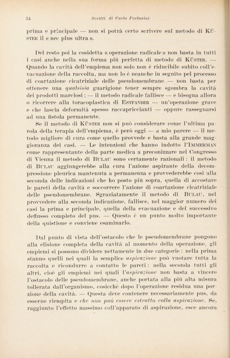 prima e principale — non si potrà certo scrivere sul metodo di Kù¬ ster il (c nec plus ultra ». Del resto poi la cosidetta «operazione radicale» non basta in tutti i casi anche nella sua forma più perfetta di metodo di Kùster. — Quando la cavità dell’empiema non solo non è riducibile subito coll’e¬ vacuazione della raccolta, ma non lo è neanche in seguito pel processo di coartazione cicatriziale delle pseudomembrane — non basta per ottenere una qualsisia guarigione tener sempre sgombra la cavità dei prodotti marciosi ; — il metodo radicale fallisce — e bisogna allora o ricorrere alla toracoplastica di Estfander — un’operazione grave e che lascia deformità spesso raccapriccianti — oppure rassegnarsi ad una fìstola permanente. Se il metodo di Kùster non si può considerare come l’ultima pa¬ rola della terapia dell’empiema, è però oggi — a mio parere — il me¬ todo migliore di cura come quello provvede e basta alla grande mag¬ gioranza dei casi. — Le intenzioni che hanno indotto PImmerman come rappresentante della parte medica a preconizzare nel Congresso di Vienna il metodo di Bul.au sono certamente razionali : il metodo di Bulau aggiungerebbe alla cura l’azione aspirante della decom¬ pressione pleurica mantenuta a permanenza e provvederebbe così alla seconda delle indicazioni che ho posto più sopra, quella di accostare le pareti della cavità e soccorrere l’azione di coartazione cicatriziale delle pseudomembrane. Sgraziatamente il metodo di Bulau, nel provvedere alla seconda indicazione, fallisce, nel maggior numero dei casi la prima e principale, quella della evacuazione e del successivo deflusso completo del pus. — Questo è un punto molto importante delia quistione e conviene esaminarlo. Dal punto di vista dell’ostacolo che le pseudomembrane pongono alla elisione completa della cavità al momento della operazione, gli empiemi si possono dividere nettamente in due categorie : nella prima stanno quelli nei quali la semplice aspirazione può vuotare tutta la raccolta e ricondurre a contatto le pareti : nella seconda tutti gli altri, cioè gli empiemi nei quali Vaspirazione non basta a vincere l’ostacolo delle pseudomembrane, anche portata alla più alta misura tollerata dall’organismo, cosicché dopo l’operazione residua una por¬ zione della cavità. — Questa deve contenere necessariamente pus, da esserne riempita e che non può essere estratto eolia aspirazione. Se, raggiunto l'effetto massimo coll’apparato di aspirazione, esce ancora