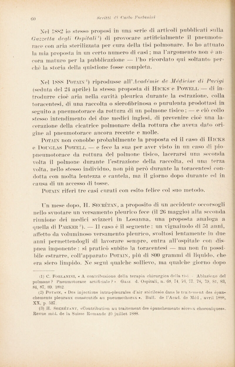 Noi JSS2 io stosso proposi in ima serio di articoli pubblicati sulla Gazzetta, degli Ospitali1 2) di provocare artificialmente il pneumoto¬ race con aria sterilizzata per cura della tisi polmonare. Io ho attuato la mia proposta in un certo numero di casi; ma l'argomento non è an¬ cora maturo per la pubblicazione — Pho ricordato qui soltanto per¬ chè la storia della quistione fosse completa. Nel 1888 Pota in 2 ) riprodusse al 1’A cad èrnie de Mèdie me di Parigi (seduta del 24 aprile) la stessa proposta di Hicks e Powell — di in¬ trodurre cioè aria nella cavita pleurica durante la estrazione, colla toracentesi, di una raccolta o sierofìbrinosa o purulenta prodottasi in seguito a pneumotorace da rottura di un polmone tisico ; — e ciò collo stesso intendimento dei due medici inglesi, di prevenire cioè una la¬ cerazione della cicatrice polmonare della rottura che aveva dato ori¬ gine al pneumotorace ancora recente e molle. Potain non conobbe probabilmente la proposta ed il caso di Hicks e Douglas Powell — e fece la sua per aver visto in un caso di pio- pneumotorace da rottura del polmone tisico, lacerarsi una seconda volta il polmone durante Vestrazione della raccolta, ed una terza volta, nello stesso individuo, non più però durante la toracentesi con¬ dotta con molta lentezza e cautela, ma il giorno dopo durante ed in causa di un accesso di tosse. Potain riferì tre casi curati con esito felice col suo metodo. Un mese dopo, IT. Secretan, a proposito di un accidente occorsogli nello svuotare un versamento pleurico fece (il 26 maggio) alla seconda riunione dei medici svizzeri in Losanna, una proposta analoga a quella di Parker3). — Il caso è il seguente : un vignaiuolo di 51 anni, affetto da voluminoso versamento pleurico, svoltosi lentamente in due anni permettendogli di lavorare sempre, entra all’ospitale con dis¬ pnea imponente : si praticò subito la toracentesi — ma non fu possi¬ bile estrarre, coll’apparato Potain, più di 800 grammi di liquido, che era siero limpido. Ne seguì qualche sollievo, ma qualche giorno dopo (1) C. Forlanixi, « A contribuzione della terapia chirurgica della ti-i - Ablazione del polmone? Pneumotorace artificiale?» Gazz d. Ospitali, n. 68, 74, <6, 77. 78, 79, 81, 83, 84, 87, 89. 1882. (2) Potain, « Des in/jections intra-pleurales d’air stérilesée dans le trait.'inent des épan» chements pleuraux consécutifs au pueumothorax ». Bull, de l’Acad. de Mód , avril 1888, XX, p. 537. (3) H. Secrétant, «Contribution au traitement des épanchements sérenx choroniques». Revue méd. de la Suisse Romande 20 juillet 1888.