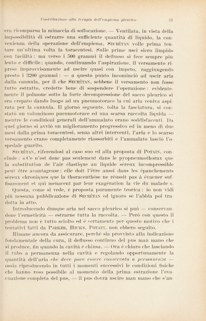 era ricomparsa la minaccia di soffocazione. — Ventilata, in vista della impossibilità di estrarre una sufficiente quantità di liquido, la con¬ venienza della operazione dell’empiema, Segrétax volle prima ten¬ tare uiTultima volta la toracentesi. Sulle prime uscì siero limpido con facilità : ma verso i 500 grammi il deflusso si fece sempre più lento e difficile; quando, continuando l’aspirazione, il versamento ri¬ prese improvvisamente ad uscire quasi con impeto, raggiungendo presto i 3200 grammi : — a questo punto incominciò ad uscir aria dalla cannula, per il che Secrétan, sebbene il versamento non fosse tutto estratto, credette bene di sospendere l’operazione: evidente¬ mente il polmone sotto la forte decompressione del sacco pleurico si era crepato dando luogo ad un pneumotorace la cui aria veniva aspi¬ rata per la cannula. Il giorno seguente, tolta la fasciatura, si con¬ statò un voluminoso pneumotorace ed una scarsa raccolta liquida — mentre le condizioni generali dell’ammalato erano soddisfacenti. Ibi quel giorno si avviò un miglioramento progressivo ed in meno di due mesi dalla prima toracentesi, senza altri interventi, l’aria e lo scarso versamento erano completamente riassorbiti e l’ammalato lasciò l’o¬ spedale guarito. Segrétax, riferendosi al caso suo ed alla proposta di Potain, con¬ clude : (( Ce n’est donc pas seulement dans le pvopneumothorax que la substitution de Pair élastique au liquide sereux incompressible peut otre avantageuse; elle doit Tetre aussi dans les épanchements sereux clironiques (pie la thoracenthèse ne reussit pas à évacuer suf- fisamment et (pii menacent par leur exagération la vie du malade ». Questa, come si vede, è proposta puramente teorica : io non vidi più nessuna pubblicazione di Segrétan ed ignoro se l’abbia poi tra¬ dotta in atto. Introducendo dunque aria nel sacco pleurico si può — conservan¬ done Permeticità — estrarne tutta la raccolta. — Però con questo il problema non è tutto sciolto ed è certamente per questo motivo che i tentativi fatti da Parker, Hicks, Potain, non ebbero seguito. Rimane ancora da assicurare, perchè sia provvisto alla indicazione fondamentale della cura, il deflusso continuo del pus man mano che si produce, fin quando la cavità è chiusa. — Ora è chiaro che lasciando il tubo a permanenza nella cavità e regolando opportunamente la quantità dell’aria che deve pure essere conservata a permanenza — ossia riproducendo in tutti i momenti successivi le condizioni tìsiche che hanno reso possibile al momento della , prima estrazione Teva¬ cuazione completa del pus, — il pus dovrà uscire man mano che s’an-
