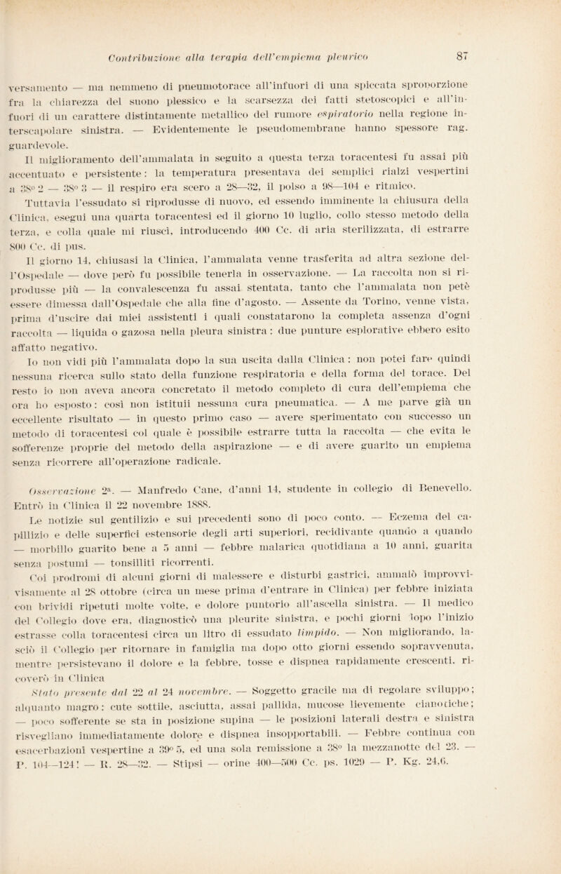 versamento — ma nemmeno di pneumotorace all’infuori di una spiccata sproporzione fra la chiarezza del suono plessico e la scarsezza dei fatti stetoscopici e all'in¬ fuori di un carattere distintamente metallico del rumore espiratorio nella regione in- terscapolare sinistra. — Evidentemente le pseudomembrane hanno spessore rag. guardevole. Il miglioramento dell'ammalata in seguito a questa terza toracentesi fu assai più accentuato e persistente: la temperatura presentava dei semplici rialzi vespertini a oS° 2 — 38° 3 — il respiro era scero a 2S—32, il polso a 98—104 e ritmico. Tuttavia l'essudato si riprodusse di nuovo, ed essendo imminente la chiusura della Clinica, esegui una quarta toracentesi ed il giorno 10 luglio, collo stesso metodo della terza, e colla quale mi riuscì, introducendo 400 Cc. di aria sterilizzata, di estrarre 800 Cc. di pus. 11 giorno 14, chiusasi la Clinica, l’ammalata venne trasferita ad altra sezione del¬ l'Ospedale — dove però fu possibile tenerla in osservazione. — La raccolta non si ri¬ produsse più — la convalescenza fu assai stentata, tanto che l’ammalata non petè essere dimessa dall’Ospedale che alla line d’agosto. — Assente da Torino, venne vista, prima d’uscire dai miei assistenti i quali constatarono la completa assenza d’ogni raccolta — liquida o gazosa nella pleura sinistra : due punture esplorative ebbero esito affatto negativo. Io non vidi più l’ammalata dopo la sua uscita dalla Clinica : non potei fare quindi nessuna ricerca sullo stato della funzione respiratoria e della forma del torace. Del resto io non aveva ancora concretato il metodo completo di cura dell'empiema che ora ho esposto : così non istituii nessuna cura pneumatica. — A me parve già un eccellente risultato — in questo primo caso — avere sperimentato con successo un metodo di toracentesi col quale è possibile estrarre tutta la raccolta — che evita le sofferenze proprie del metodo della aspirazione — e di avere guarito un empiema senza ricorrere all'operazione radicale. Osservazione 2a. — Manfredo Cane, d’anni 14, studente in collegio di Benevello. Entrò in Clinica il 22 novembre 1888. Le notizie sul gentilizio e sui precedenti sono di poco conto. Eczema del ca¬ pillizio e delle superbe! estensorie degli arti superiori, recidivante quando a quando — morbillo guarito bene a 5 anni — febbre malarica quotidiana a 10 anni, guarita senza postumi — tonsilliti ricorrenti. Coi prodromi di alcuni giorni di malessere e disturbi gastrici, ammalò improvvi- visamente al 28 ottobre (circa un mese prima d'entrare in Clinica) per febbre iniziata con brividi ripetuti molte volte, e dolore puntorio all’ascella sinistra. Il medico del Collegio dove era, diagnosticò una pleurite sinistra, e pochi giorni topo Vinizio estrasse colla toracentesi circa un litro di essudato limpido. Non migliorando, la¬ sciò il Collegio per ritornare in famiglia ma dopo otto giorni essendo sopravvenuta, mentre persistevano il dolore e la febbre, tosse e dispnea rapidamente crescenti, ri¬ coverò in Clinica Stato presente dal 22 al 24 novembre. — Soggetto gracile ma di regolare sviluppo; alquanto magro: cute sottile, asciutta, assai pallida, mucose lievemente cianotiche, — poco sofferente se sta in posizione supina — le posizioni laterali destra e sinistra risvegliano immediatamente dolore e dispnea insopportabili. Febbre continua con esacerbazieni vespertine a 39° 5, ed una sola remissione a 38° la mezzanotte del 23. I> 104_124! — li. 28—32. — Stipsi — orine 400—500 Cc. ps. 1029 — F. Kg. 24,6.