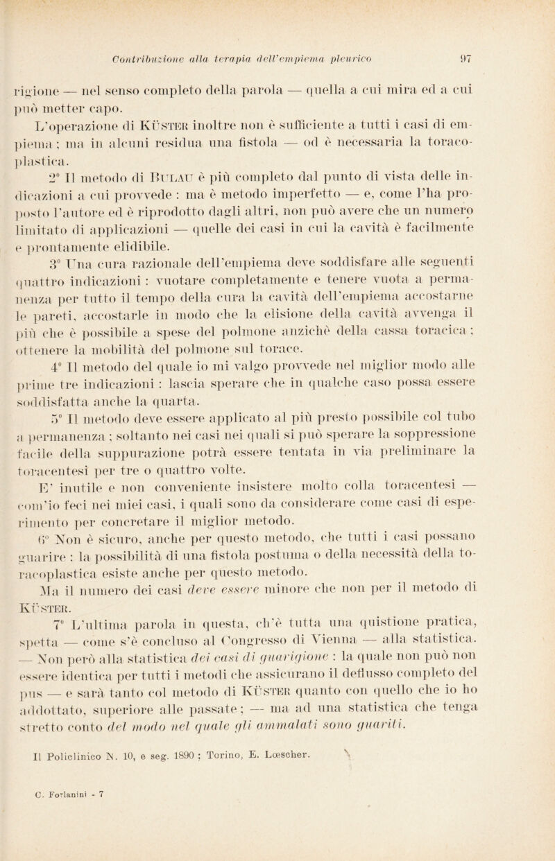 ridinne — nel senso completo della parola — quella a cui mira ed a cui può metter capo. L’operazione di Kùster inoltre non è sufficiente a tutti i casi di em¬ piema ; ma in alcuni residua una fìstola — od è necessaria la toraco- plastira. 2° Il metodo di Bulau è più completo dal punto di vista delle in¬ dicazioni a cui provvede : ma è metodo imperfetto — e, come l’ha pro¬ posto l’autore ed è riprodotto dagli altri, non può avere che un numero limitato di applicazioni — quelle dei casi in cui la cavità è facilmente e prontamente elidibile. 3° Una cura razionale dell’empiema deve soddisfare alle seguenti quattro indicazioni : vuotare completamente e tenere vuota a perma¬ nenza per tutto il tempo della cura la cavità dell’empiema accostarne le pareti, accostarle in modo che la elisione della cavità avvenga il più che è possibile a spese del polmone anziché della cassa toracica ; ottenere la mobilità del polmone sul torace. 4° Il metodo del quale io mi valgo provvede nel miglior modo alle prime tre indicazioni : lascia sperare che in qualche caso possa essere soddisfatta anche la quarta. 5° Il metodo deve essere applicato al più presto possibile col tubo a permanenza ; soltanto nei casi nei quali si può sperare la soppressione facile della suppurazione potrà essere tentata in via preliminare la toraeentesì per tre o quattro volte. E' inutile e non conveniente insistere molto colla toracentesi — concio feci nei miei casi, i quali sono da considerare come casi di espe¬ rimento per concretare il miglior metodo. fì° Non è sicuro, anche per questo metodo, che tutti i casi possano guarire : la possibilità di una fìstola postuma o della necessità della to- racoplastica esiste anche per questo metodo. Ma il numero dei casi deve essere minore che non per il metodo di Ivi'STER. 7° L’ultima parola in questa, ciré tutta una quistione pratica, spetta — come s é concluso al Congresso di \ ienna — alla statistica. — Non però alla statistica dei casi di guarigione : la quale non può non essere identica per tutti i metodi (àie assicurano il deflusso completo del pus — e sarà tanto col metodo di Kùster quanto con quello che io ho addottato, superiore alle passate ; — ma ad una statistica che tenga stretto conto del modo nel quale gli ammalati sono guariti. Il Policlinico M. 10, e seg. 1890 ; Torino, E. Lcescher. C. Forlanini - 7