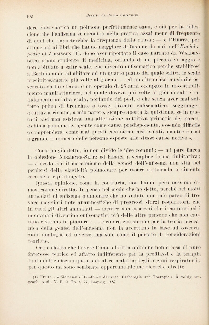 dere enfisematico un polmone perfettamente sano, e ciò per la rifles¬ sione clie Fenfìsenia si incontra nella pratica assai meno di frequente di quel che importerebbe la frequenza della causa ; — e 1’Hertz, per attenermi ai libri che hanno maggiore diffusione da noi, nelYEnciclo¬ pedia di Zikmssen (1), dopo aver riportato il caso narrato da Walden- rurg d'uno studente di medicina, oriundo di un piccolo villaggio e non abituato a salir scale, che diventò enfisematico perche stabilitosi a Berlino andò ad abitare ad un quarto piano del quale saliva le scale precipitosamente più volte al giorno, — ed un altro caso consimile os¬ servato da lui stesso, d’un operaio di 25 anni occupato in uno stabili¬ mento manifatturiero, nel quale doveva più volte al giorno salire ra¬ pidamente un’alta scala, portando dei pesi, e che senza aver mai sof¬ ferto prima di bronchite o tosse, diventò enfisematico, soggiunge : « tuttavia rimane, a mio parere, sempre aperta la quistione, se in que- «sti casi non esisteva una alterazione nutritiva primaria del paren¬ chima polmonare, agente come causa predisponente, essendo difficile ((comprendere, come mai questi casi siano così isolati, mentre è così e grande il numero delle persone esposte alle stesse cause nocive ». Come ho già detto, io non divido le idee comuni ; — mi pare fiacca la obiezione Njemeyer-Seitz ed Hertz, a semplice forma dubitativa ; — e credo che il meccanismo della genesi dell'enfisema non stia nel perdersi della elasticità polmonare per essere sottoposta a cimento eccessivo, e prolungato. Questa opinione, come la contraria, non hanno però nessuna di¬ mostrazione diretta. Io penso nel modo che ho detto, perchè nei molti ammalati di enfisema polmonare che ho veduto non m'è parso di tro¬ vare maggiori note anamnestiche di pregressi sforzi respiratorii che in tutti gli altri ammalati — mentre non osservai che i cantanti ed i montanari diventino enfisematici più delle altre persone che non can¬ tano e stanno in pianura : — e coloro che stanno per la teoria mecca¬ nica della genesi dell’enfisema non la accettano in base ad osserva¬ zioni analoghe ed inverse, ma solo come il portato di considerazioni teoriche. Ora è chiaro che l’avere l’ima o l’altra opinione non è cosa di puro interesse teorico ed affatto indifferente per la profilassi e la terapia tanto dell'enfisema quanto di altre malattie degli organi respiratorii : per questo mi sono sembrate opportune alcune ricerche dirette. (1) Hertz. - « Ziemssen s H;indbuch der spec. Patrologie und Therapie », 3. vdllig lini- gearb. Aufl.., V. B. 2. Th. s. 77, Leipzig, 1887.