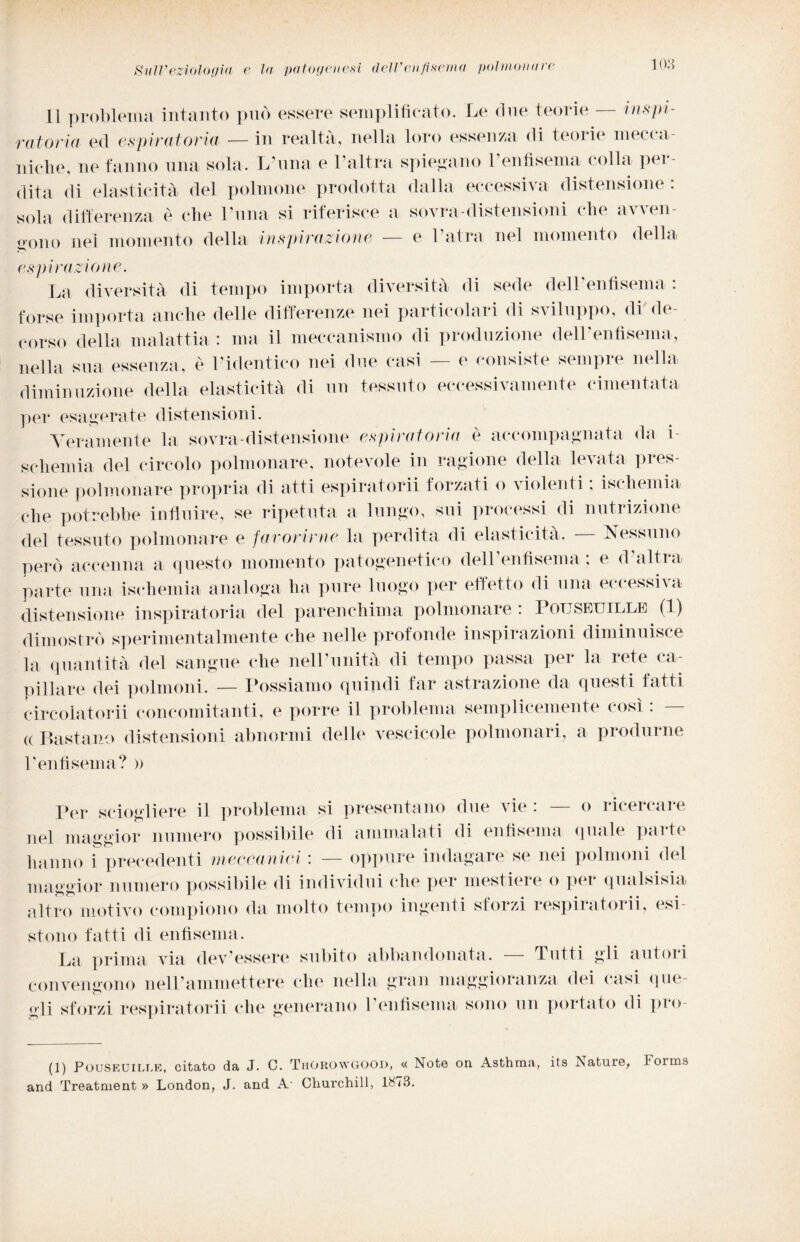 Il problema intanto può essere semplificato. Le due teorie — inspi¬ ralo ria ed espiratoria — in realtà, nella loro essenza di teorie mecca¬ niche, ne fanno una sola. L'uria e l’altra spiegano l’enfisema colla per¬ dita di elasticità del polmone prodotta dalla eccessiva distensione: sola differenza è che Luna si riferisce a sovra-distensioni che avven¬ gono nel momento della inspirazione — e Latra nel momento della espirazione. La diversità di tempo importa diversità di sede dell’enfisema : forse importa anche delle differenze nei particolari di sviluppo, di de¬ corso della malattia : ma il meccanismo di produzione dell'enfisema, nella sua essenza, è l’identico nei due casi — e consiste sempre nella diminuzione della elasticità di un tessuto eccessivamente cimentata per esagerate distensioni. Veramente la sovra-distensione espiratoria è accompagnata da i- schemia del circolo polmonare, notevole in ragione della levata pres¬ sione polmonare propria di atti espiratorii forzati o violenti : ischemia che potrebbe influire, se ripetuta a lungo, sui processi eli nutrizione del tessuto polmonare e favorirne la perdita di elasticità. -— Nessuno però accenna a questo momento patogenetico delLenfisema ; e d’altra parte una ischemia analoga ha pure luogo per effetto di una eccessiva distensione inspiratoria del parenchima polmonare: Pouseuille (1) dimostrò sperimentalmente che nelle profonde inspirazioni diminuisce la quantità del sangue che nell1 unità di tempo passa per la rete ca¬ pillare dei polmoni. — Possiamo quindi far astrazione da questi fatti circolatomi concomitanti, e porre il problema semplicemente così : — « Bastano distensioni abnormi delle vescicole polmonari, a produrne Lenfisema? » Per sciogliere il problema si presentano due vie : — o ricercare nel maggior numero possibile di ammalati di enfisema quale parte hanno i precedenti meccanici : — oppure indagare se nei polmoni del maggior numero possibile di individui che per mestiere o per qualsisia altro motivo compiono da molto tempo ingenti sforzi respiratomi, esi¬ stono fatti di enfisema. La prima via dev'essere subito abbandonata. — Tutti gli autori convengono nell'ammettere che nella gran maggioranza dei casi que¬ gli sforzi respiratomi che generano l’enfisema sono un portato di pro- (1) Pouseuille, citato da J. C. ThOROwgood, « Note on Asthma, its Isature, Forms and Treatment » London, J. and A- Churchill, 1873.