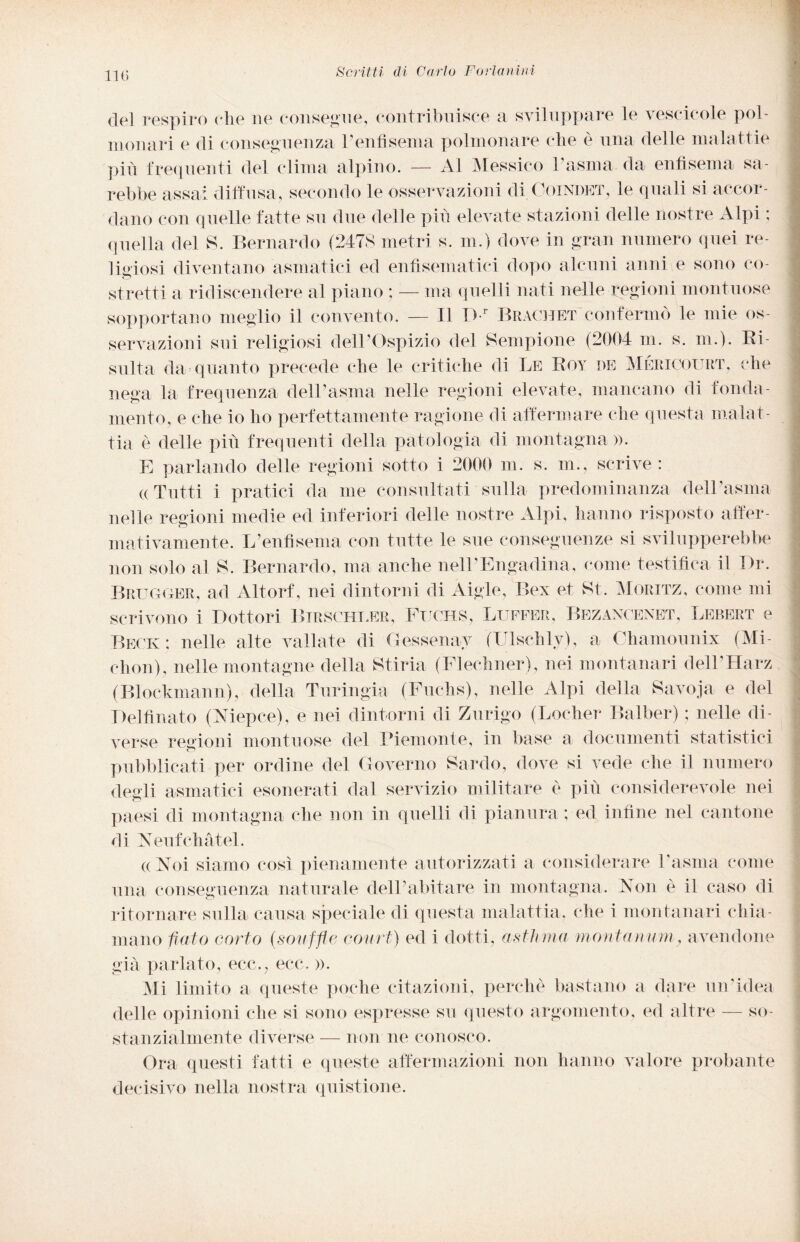 del respiro che ne consegne, contribuisce a sviluppare le vescicole pol¬ monari e di conseguenza l’enfisema polmonare che è una delle malattie pi fi frequenti del clima alpino. — Al Messico 1 asma da enfisema sa¬ rebbe assai diffusa, secondo le osservazioni di Coindet, le quali si accor¬ dano con quelle fatte su due delle piti elevate stazioni delle nostre Alpi ; quella del S. Bernardo (2478 metri s. m.) dove in gran numero quei re¬ ligiosi diventano asmatici ed enfisematiei dopo alcuni anni e sono co¬ stretti a ridiscendere al piano ; — ma quelli nati nelle regioni montuose sopportano meglio il convento. — Il Dr Brachet confermò le mie os¬ servazioni sui religiosi dell’Ospizio del Sempione (2004 m. s. m.). Ri¬ sulta da quanto precede che le critiche di Le Boy de Méricoitrt, che nega la frequenza dell’asma nelle regioni elevate, mancano di fonda¬ mento, e che io ho perfettamente ragione di affermare che questa malat¬ tia è delle piti frequenti della patologia di montagna». E parlando delle regioni sotto i 2000 m. s. m., scrive : ((Tutti i pratici da me consultati sulla predominanza dell’asma nelle regioni medie ed inferiori delle nostre Alpi, hanno risposto affer¬ mativamente. L’enfisema con tutte le sue conseguenze si svilupperebbe non solo al S. Bernardo, ma anche nell'Engadina, come testifica il Dr. Brugger, ad Altorf, nei dintorni di Aigle, Bex et Kt. Moritz, come mi scrivono i Dottori Birschler, Ftjchs, Buffer, Bezanoenet, Lebert e Beck: nelle alte vallate di Gessenav (Ulschly), a Chamounix (Mi chon), nelle montagne della Stiria (Flechner), nei montanari dell’Harz (Blockmann), della Turingia (Fuchs), nelle Alpi della Savoja e del Del finato (Niepce), e nei dintorni di Zurigo (Locher Balber) ; nelle di¬ verse regioni montuose del Piemonte, in base a documenti statistici pubblicati per ordine del Governo Sardo, dove si vede che il numero degli asmatici esonerati dal servizio militare è pili considerevole nei paesi di montagna che non in quelli di pianura ; ed infine nel cantone di Neufchatei. «Noi siamo così pienamente autorizzati a considerare l'asma come una conseguenza naturale dell’abitare in montagna. Non è il caso di ritornare sulla causa speciale di questa malattia, che i montanari chia¬ mano fiato corto (.soufflé court) ed i dotti, asthma monta nani, avendone già parlato, ecc., ecc. ». Mi limito a queste poche citazioni, perchè bastano a dare un'idea delle opinioni che si sono espresse su questo argomento, ed altre — so¬ stanzialmente diverse — non ne conosco. Ora questi fatti e queste affermazioni non hanno valore probante decisivo nella nostra quistione.