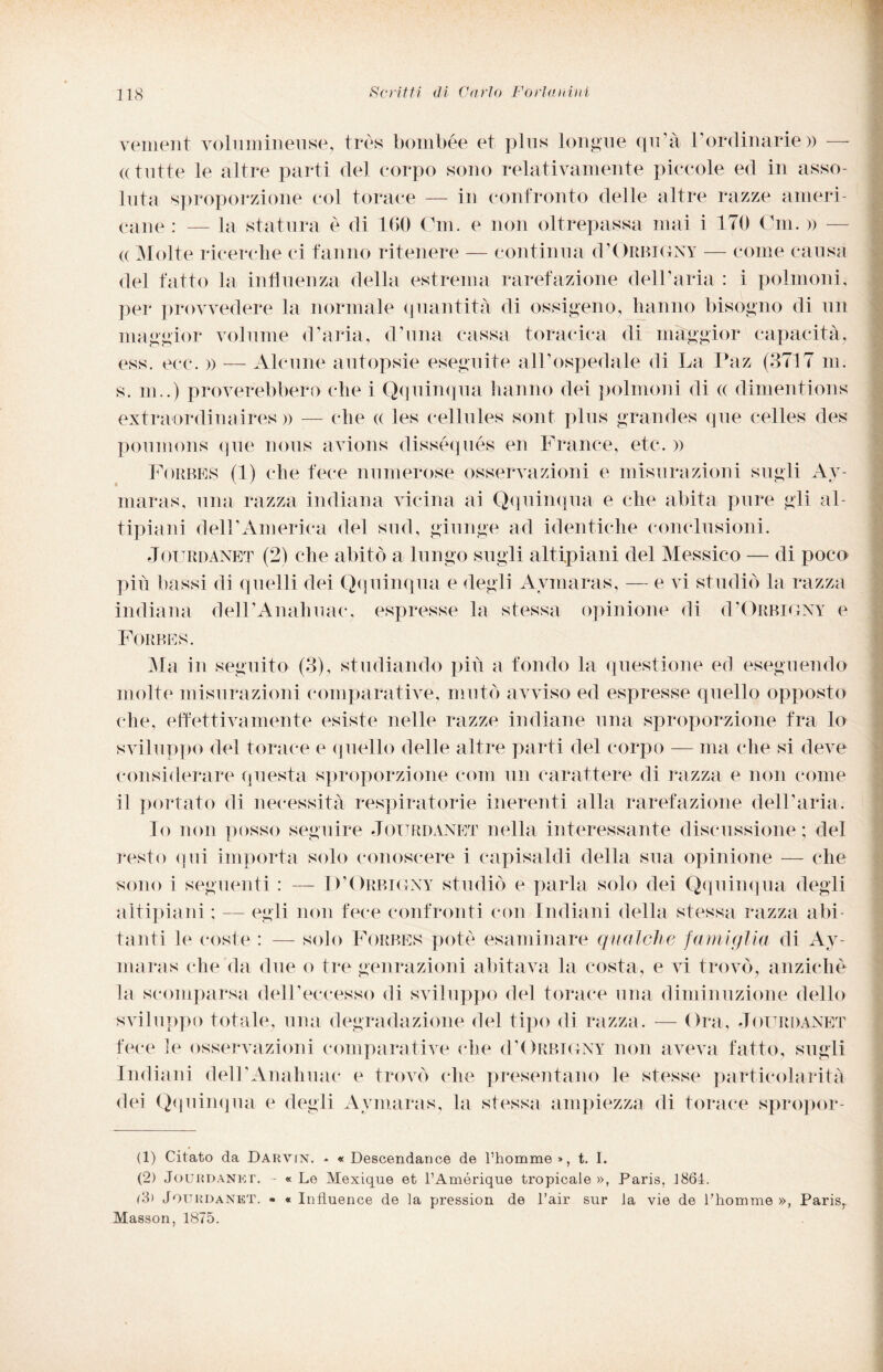 vement volumineuse, très bombée et plus longue qu’à rordinarie» -— «tutte le altre parti del corpo sono relativamente piccole ed in asso¬ luta sproporzione col torace — in confronto delle altre razze ameri¬ cane : — la statura è di 160 Cm. e non oltrepassa mai i 170 Cui. » — e Molte ricerche ci fanno ritenere — continua d’Orbigny — come causa del fatto la influenza della estrema rarefazione dell’aria : i polmoni, per provvedere la normale quantità di ossigeno, hanno bisogno di un maggior volume d'aria, d’una cassa toracica di maggior capacità, ess. ecc. » — Alcune autopsie eseguite all’ospedale di La Paz (3717 m. s. m,.) proverebbero che i Qquinqua hanno dei polmoni di « dimentions extraordinaires » — che « les cellules sont plus grandes que celles cles poumons que nous avions disséqués en France, etc. » Forbes (1) che fece numerose osservazioni e misurazioni sugli Av- maras, una razza indiana vicina ai Qquinqua e che abita pure gli al¬ tipiani dell’America del sud, giunge ad identiche conclusioni. Jourdanet (2) che abitò a lungo sugli altipiani del Messico — di poco più bassi di quelli dei Qquinqua e degli Aymaras, — e vi studiò la razza indiana dell’Anahuac, espresse la stessa opinione di (I’Orbigxy e Forbes. Ala in seguito (3), studiando più a fondo la questione ed eseguendo molte misurazioni comparative, mutò avviso ed espresse quello opposto che, effettivamente esiste nelle razze indiane una sproporzione fra lo sviluppo del torace e quello delle altre parti del corpo — ma che si deve considerare questa sproporzione coni un carattere di razza e non come il portato di necessità respiratorie inerenti alla rarefazione dell’aria. Io non posso seguire Jourdanet nella interessante discussione; del resto qui importa solo conoscere i capisaldi della sua opinione — che sono i seguenti : — D’Orbigny studiò e parla solo dei Qquinqua degli altipiani ; — egli non fece confronti con Indiani della stessa razza abi¬ tanti le coste : — solo Forbes potè esaminare qualche famiglia di Ay¬ maras che da due o tre genrazioni abitava la costa, e vi trovò, anziché la scomparsa dell’eccesso di sviluppo del torace una diminuzione dello sviluppo totale, una degradazione del tipo di razza. — Ora, Jourdanet fece le osservazioni comparative che cì’Orbigny non aveva fatto, sugli Indiani delPAnahuac e trovò che presentano le stesse particolarità dei Qquinqua e degli Aymaras, la stessa ampiezza di torace spropor- (1) Citato da Darvin. * « Descendance de l’homme», t. I. (2) Jourdanet. - « Le Mexique et l’Amérique tropicale », Paris. 1864. (3) Jourdanet. • « Influence de la pression de l’air sur la vie de l’homme », ParisT Masson, 1875.