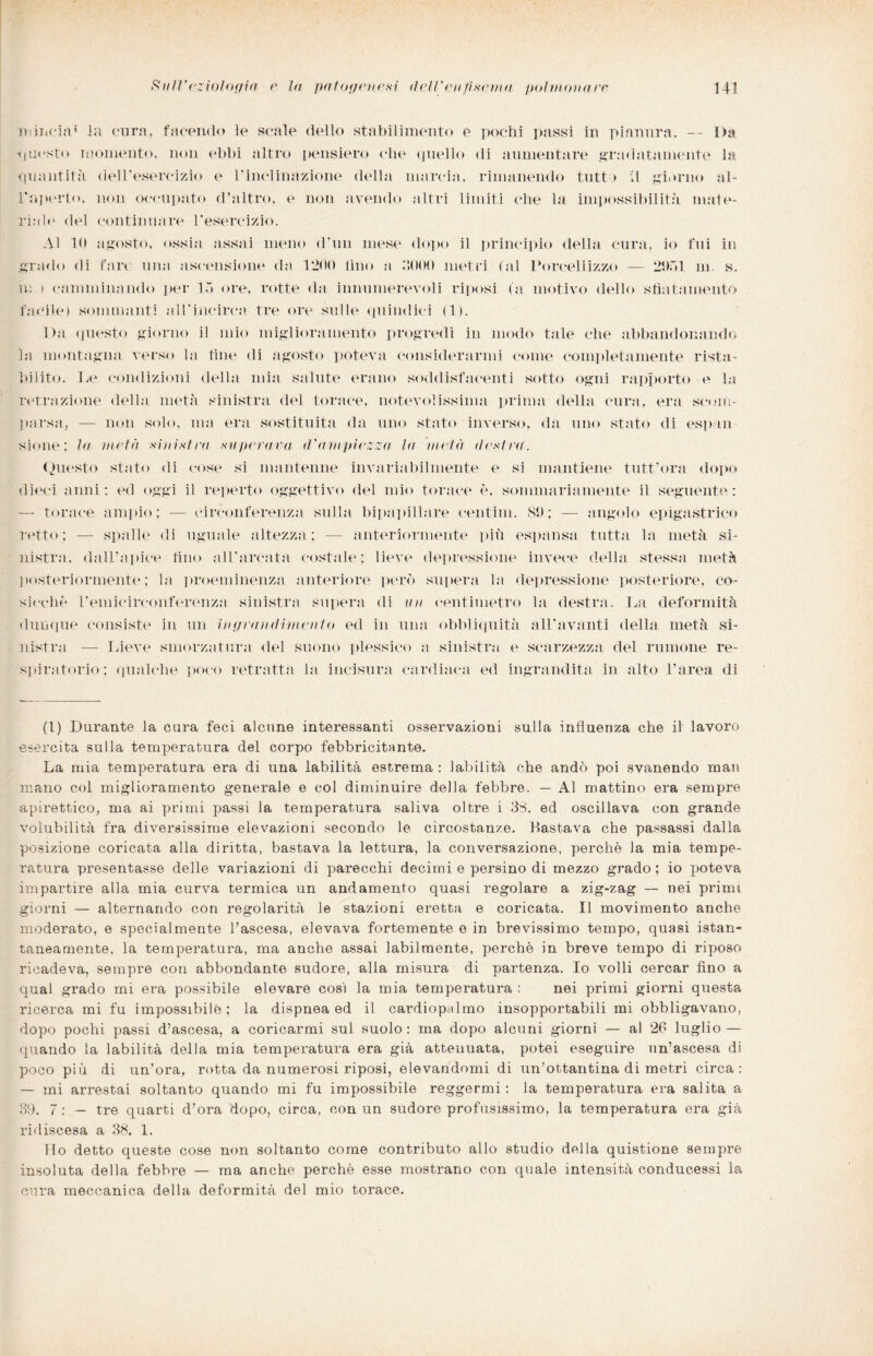 Diiiicia’ la cura, facendo le scale dello stabilimento e pochi passi in pianura. — l)a questo momento, non ebbi altro pensiero che quello di aumentare gradatamente la quantità del Teseremo e Tinclinazione della marcia, rimanendo tutto il giorno al- Tnperto, non occupato d’altro, e non avendo altri limiti che la impossibilità mate- riah' del continuare l’esercizio. Al 10 agosto, ossia assai meno d’un mese dopo il principio della cura, io fui in grado di fare una ascensione da 1200 tino a 2000 metri (al Porcellizzo — 2951 m s. in i camminando per 15 ore, rotte da innumerevoli riposi (a motivo dello sfiatamento facile) sommanti alTincirca tre ore sulle quindici (1). Da questo giorno il mio miglioramento progredì in modo tale che abbandonando la montagna verso la line di agosto poteva considerarmi come completamente rista¬ bilito. Le condizioni della mia salute erano soddisfacenti sotto ogni rapporto e la retrazione della metà sinistra del torace, notevolissima prima della cura, era scom¬ parsa, — non solo, ma era sostituita da uno stato inverso, da uno stato di espia sione; la metà sinistra superava d'ampiezza la metà destra. Questo stato di cose si mantenne invariabilmente e si mantiene tutt’ora dopo dieci anni : ed oggi il reperto oggettivo del mio torace è, sommariamente il seguente: — torace ampio; — circonferenza sulla bipapillare centim. 89; — angolo epigastrico retto: — spalle di uguale altezza; — anteriormente più espansa tutta la metà si¬ nistra. dall’apice fino all’arcata costale; lieve depressione invece della stessa metà posteriormente; la proeminenza anteriore però supera la depressione posteriore, co¬ sicché Temicirconferenza sinistra supera di un centimetro la destra. La deformità dunque consiste in un ingrandimento ed in una obbliquità all’avanti della metà si¬ nistra — Lieve smorzatura del suono plessico a sinistra e scarzezza del milione re¬ spiratorio; qualche poco retratta la incisura cardiaca ed ingrandita in alto l’area dì (l) Durante la cura feci alcune interessanti osservazioni sulla influenza che il lavoro esercita sulla temperatura del corpo febbricitante. La mia temperatura era di una labilità estrema : labilità che andò poi svanendo man mano col miglioramento generale e col diminuire della febbre. — Al mattino era sempre apirettico, ma ai primi passi la temperatura saliva oltre i 38. ed oscillava con grande volubilità fra diversissime elevazioni secondo le circostanze. Bastava che passassi dalla posizione coricata alla diritta, bastava la lettura, la conversazione, perchè la mia tempe¬ ratura presentasse delle variazioni di parecchi decimi e persino di mezzo grado ; io poteva impartire alla mia curva termica un andamento quasi regolare a zig-zag — nei primi giorni — alternando con regolarità le stazioni eretta e coricata. Il movimento anche moderato, e specialmente l’ascesa, elevava fortemente e in brevissimo tempo, quasi istan¬ taneamente, la temperatura, ma anche assai labilmente, perchè in breve tempo di riposo ricadeva, sempre con abbondante sudore, alla misura di partenza. Io volli cercar fino a qual grado mi era possibile elevare così la mia temperatura : nei primi giorni questa ricerca mi fu impossibile; la dispnea ed il cardiopalmo insopportabili mi obbligavano, dopo pochi passi d’ascesa, a coricarmi sul suolo : ma dopo alcuni giorni — al 26 luglio — quando la labilità della mia temperatura era già attenuata, potei eseguire un’ascesa di poco più di un’ora, rotta da numerosi riposi, elevandomi di un’ottantina di metri circa: — mi arrestai soltanto quando mi fu impossibile reggermi : la temperatura era salita a 39. 7 : — tre quarti d’ora dopo, circa, con un sudore profusissimo, la temperatura era già ridiscesa a 38. 1. Ho detto queste cose non soltanto come contributo allo studio della quistione sempre insoluta della febbre — ma anche perchè esse mostrano con quale intensità conducessi la cura meccanica della deformità del mio torace.