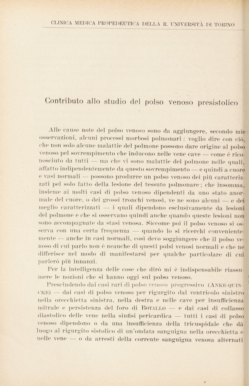 CLINICA MEDICA PROPEDEUTICA DELLA R. UNIVERSITÀ DI TORINO Contributo alio studio del polso venoso presistolico Alle cause note del polso venoso sono da aggiungere, secondo mie osservazioni, alcuni processi morbosi polmonari : voglio dire con ciò, die non solo alcune malattie del polmone possono dare origine al polso venoso pel sovrempimento che inducono nelle vene cave — come è rico¬ nosciuto da tutti — ma che vi sono malattie del polmone nelle quali, allatto indipendentemente da questo sovrempimento — e quindi a cuore e vasi normali — possono produrre un polso venoso dei più caratteriz¬ zati pel solo fatto della lesione del tessuto polmonare; che insomma, insieme ai molti casi di polso venoso dipendenti da uno stato anor¬ male del cuore, o dei grossi tronchi venosi, ve ne sono alcuni — e dei meglio caratterizzati — i quali dipendono esclusivamente da lesioni del polmone e che si osservano quindi anche quando queste lesioni non sono accompagnate da stasi venosa. Siccome poi il polso venoso si os¬ serva con una certa frequenza — quando lo si ricerchi conveniente¬ mente — anche in casi normali, così devo soggiungere che il polso ve¬ noso di cui parlo non è neanche di questi polsi venosi normali e che ne differisce nel modo di manifestarsi per qualche particolare di cui parlerò più innanzi. Per la intelligenza delle cose che dirò mi è indispensabile riassu¬ mere le nozioni che si hanno oggi sul polso venoso. Prescindendo dai casi rari di polso venoso progressivo (Anke-quin-| ( Ke) — dai casi di polso venoso per rigurgito dal ventricolo sinistro nella orecchietta sinistra, nella destra e nelle cave per insufficienza mitrale e persistenza del foro di Botarlo — e dai casi di collasso diastolico delle vene nella sinfisi pericardica — tutti i casi di polso venoso dipendono o da una insufficienza della tricuspidale che dà luogo al rigurgito sistolico di un’ondata sanguigna nella orecchietta e ìndie vene — o da arresti della corrente sanguigna venosa alternati