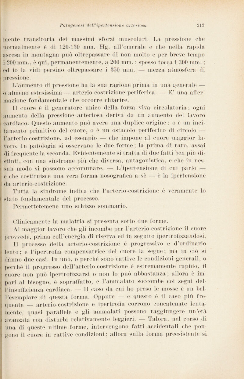 mente transitoria dei massimi sforzi muscolari. La pressione che normalmente è di 120-130 min. Hg. all’omerale e che nella rapida ascesa in montagna può oltrepassare di non molto e per breve tempo i 200 mm., è qui, permanentemente, a 200 min. ; spesso tocca i 300 mm. ; ed io la vidi persino oltrepassare i 350 mm. — mezza atmosfera di pressione. L’aumento di pressione lui la sua ragione prima in una generale — o almeno estesissima — arterio-costrizione periferica. — IL una affer¬ mazione fondamentale che occorre chiarire. Il cuore è il generatore unico della forza viva circolatoria : ogni aumento della pressione arteriosa deriva da un aumento del lavoro cardiaco. Questo aumento può avere una duplice origine : o è un inci¬ tamento primitivo del cuore, o è un ostacolo periferico di circolo — l’arterio-costrizione, ad esempio — che impone al cuore maggior la¬ voro. In patologia si osservano le due forme; la prima di raro, assai di frequente la seconda. Evidentemente si tratta di due fatti ben piu di¬ stinti, con una sindrome piu che diversa, antagonistica, e che in nes¬ sun modo si possono accomunare. — L’ipertensione di cui parlo — e che costituisce una vera forma nosogra-fìca a se — è la ipertensione da arterio-costrizione. Tutta la sindrome indica che Larterio-costrizione è veramente lo stato fondamentale del processo. Permettetemene uno schizzo sommario. Clinicamente la malattia si presenta sotto due forme. Al maggior lavoro che gli incombe per Parterio-costrizione il cuore provvede, prima coll’energia di riserva ed in seguito ipertrofizzandosi. Il processo della arterio-costrizione è progressivo e d-ordinario lento ; e l’ipertrofìa compensatrice del cuore la segue : ma in ciò si danno due casi. In uno, o perchè sono cattive le condizioni generali, o perchè il progresso dell’arterio-costrizione è estremamente rapido, il cuore non può ipertrofìzzarsi o non lo può abbastanza ; allora è im¬ pari al bisogno, è sopraffatto, e l’ammalato soccombe coi segni del¬ l’insufficienza cardiaca. — Il caso da cui ho preso le mosse è un bel¬ l’esemplare di questa forma. Oppure — e questo è il caso più fre¬ quente — arterio-costrizione e ipertrofia corrono concatenate lenta- jj mente, quasi parallele e gli ammalati possono raggiungere un età i avanzata con disturbi relativamente leggieri. — Talora, nel corso di una di queste ultime forme, intervengono fatti accidentali che pon- I gono il cuore in cattive condizioni; allora sulla forma preesistente si