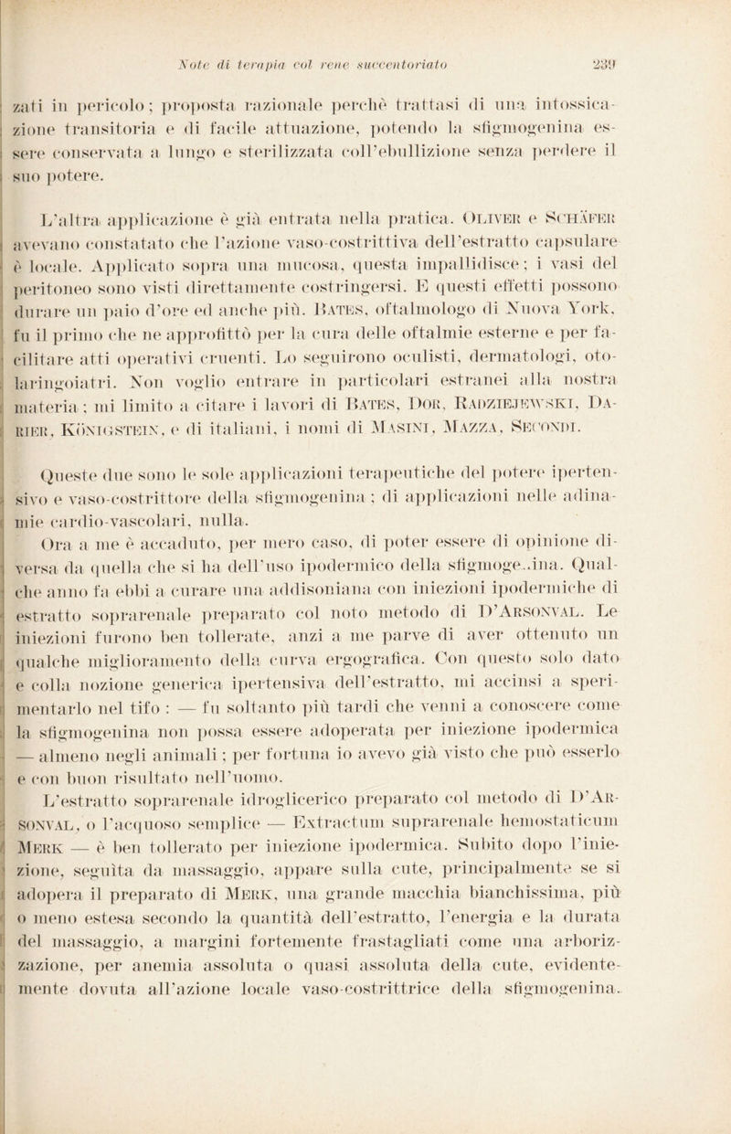 zati in pericolo; proposta razionale perchè trattasi di una intossica¬ zione transitoria e di facile attuazione, potendo la sfigmogenina es¬ sere conservata a lungo e sterilizzata coll’ebullizione senza perdere il suo potere. L’altra applicazione è già entrata nella pratica. Oliver e Schafer avevano constatato che l’azione vaso-costrittiva dell’estratto capsulare è locale. Applicato sopra una mucosa, questa impallidisce ; i vasi del peritoneo sono visti direttamente costringersi. E questi effetti possono durare un paio d’ore ed anche più. Bates, oftalmologo di Nuova York, fu il primo che ne approfittò per la cura delle oftalmie esterne e per fa¬ cilitare atti operativi cruenti. Lo seguirono oculisti, dermatologi, oto- laringoiatri. Non voglio entrare in particolari estranei alla nostra materia ; mi limito a citare i lavori di Bates, I)or, Radziejewski, Da- rier, Konigstein, e di italiani, i nomi di Masini, Mazza, Secondi. Queste due sono le sole applicazioni terapeutiche del potere iperten- sivo e vaso-costrittore della sfigmogenina ; di applicazioni nelle adina¬ mie cardio-vascolari, nulla. Ora a me è accaduto, per mero caso, di poter essere di opinione di¬ versa da quella che si ha dell’uso ipodermico della sfigmogenina. Qual¬ che anno fa ebbi a curare una addisoniana con iniezioni ipodermiche di estratto soprarenale preparato col noto metodo di D’Arsonval. Le iniezioni furono ben tollerate, anzi a me parve di aver ottenuto un qualche miglioramento della curva ergografica. Con questo solo dato e colla nozione generica ipertensiva dell’estratto, mi accinsi a speri¬ mentarlo nel tifo : — fu soltanto più tardi che venni a conoscere come la sfigmogenina non possa essere adoperata per iniezione ipodermica — almeno negli animali ; per fortuna io avevo già visto che può esserlo e con buon risultato nell’uomo. L’estratto soprarenale idroglieerico preparato col metodo di D Ar- SONVAL, o l’acquoso semplice — Extractum sopra rena le hemostaticum Merk — è ben tollerato per iniezione ipodermica. Subito dopo k inie¬ zione, seguita da massaggio, appare sulla cute, principalmente se si adopera il preparato di Merk, una grande macchia bianchissima, più o meno estesa secondo la quantità dell’estratto, l’energia e la durata del massaggio, a margini fortemente frastagliati come una arboriz- zazione, per anemia assoluta o quasi assoluta della cute, evidente¬ mente dovuta all’azione locale vaso-costrittrice della sfigmogenina.