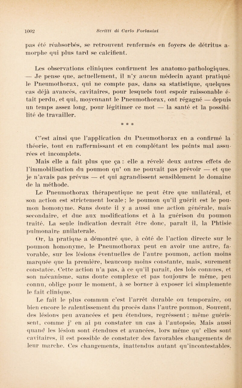 pas été réabsorbés, se retrouvent renferinés en foyers de détritus a- morplie qui plus tard se calcifient. Les observations cliniques confìrment les anatomo-pathologiques. — Je pense que, actuellement, il n'v aucun médecin ayant pratiqué le Pneumothorax, qui ne compie pas, dans sa statistique, quelques cas déjà avancés, cavitaires, pour lesquels tout espoir raissonable é- tait perdu, et qui, moyennant le Pneumothorax, ont régagné — depuis un temps assez long, pour légitimer ce mot — la san té et la possibi- •lit-é de travailler. « * * C’est ainsi que Papplication du Pneumothorax en a confirmé la théorie, tout en raffermissant et en complétant les points mal assu- rées et incomplets. Mais elle a fait plus que ga : elle a révelé deux autres effets de Pimmobìlisation du pournon qu? on ne pouvait pas prévoir — et que je n’avais pas prévus — et qui agrandissent sensiblement le domaine de la méthode. Le Pneumothorax thérapeutique ne peut étre que unilatéral, et son action est strictement locale ; le pournon qu’il guérit est le pou- inon homonyme. Sans doute il y a aussi mie action genera le, mais secondaire, et due aux modifications et à la guérison du pournon traité. La seule indication devrait etre donc, parai! il, la Phtisie p u 1 ni on ai re unilaterale. Or, la pratiqué a démontré que, à coté de Paction directe sur le pournon homonyme, le Pneumothorax peut en avoir une autre, fa- yorable, sur les lcsions éventuelles de Pautre pournon, action moins marquée que la première, beaucoup moins constante, mais, surement constatée. Cette action n’a pas, à ce qiPil parait, des lois connues, et son mécanisme, sans doute complexe et pas toujours le mème, peu connu, oblige pour le moment, à se borner à exposer ici simplemente le fait cliniqne. Le fait le plus cornmun c’est Parrét duratile on temporaire, ou bien encore le ralentissement du procès dans Pautre pournon. Souyent, des lésions peu avancées et peu étendues, regréssent ; mème guéris- sent, comme y en ai pu constater un cas à Pautopsie. Mais aussi quand les lésion sont étendues et avancées, lors mème qu? elles sont cavitaires, il est possible de constater des favorables changements de leni* marche. Ces changements, inattendus autant qu’incontestables.