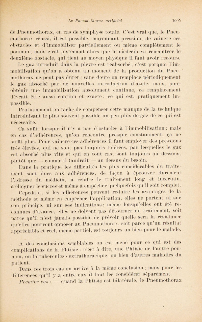 de Pneumothorax, en cas de symphyse totale, (l’est, vrai que, le Pneu¬ mothorax réussi, il est possible, movennant pression, de vainere ces obstaoles et d’immobiliser partiellement ou mème complètement le poumon ; mais c’est justement alors que le médecin va rencontrer le deuxième obstacle, qui tient au moyen phvsique il faut avoir recours. Le gaz introduit dans la piovre est réabsorbé; c’est porquoi l’im- mobilisation qu’on a obtenu au moment de la production clu Pneu¬ mothorax ne peut pas durer ; sans doute on rem place périodiquement le gaz absorbé par de nouvelles introduction d’azote, mais, pour obténir mie immobilisation absolument continue, ce remplacement dévrait étre aussi contimi et exacte : ce qui est, pratiquement im- possible. Pratiquement on tacile de eompenser cotte manque de la technique introduisant le plus souvent possible un peu plus de gaz de ce qui est nécessaire. Ca suffit lorsque il n’v a pas d’ostacles à l’immobilisation ; mais en cas d’adhérenees, qu’on rencontre presque constamment, (;a ne suffit plus. Pour vainere ces adhérences il faut employer des pressions très élevées, qui ne sont pas toujours tolérées, par lesquelles le gaz est absorbé plus vite et qui en tout cas, sont toujours au dessous, plutót que — conime il faudrait — au dessus du besoin. Dans la pratique les difficultés les plus considérables du traite- ment sont dues aux adhérences, de fagon à éprouver durement l’adresse du mèdicin, à rendre le traitement long et incertain, a éloigner le sueces et mème à empècher quelquefois qu'il soit complet. Cepedant, si les adhérences peuvent reduire les avantages de la méthode et mème en empècher l’application, elles ne portent ni sur son principe, ni sur ses indications : mème lorsqu’elles ont été re- connues d’avance, elles ne doivent pas detourner du traitement, soit parce qu’il n’est jamais possible de prévoir qnelle sera la résistance qu’elles pourront opposer au Pneumothorax, soit parce qu’un résultat appréciable et réel, mème partiel, est toujours un bien pour le malade. A des concilisions semblables on est mené pour ce qui est des complications de la Phtisie : c’est à dire, mie Phtisie de l’autre pou¬ mon, ou la tubercolose extrathoracique, ou bien d autres maladies du patient. Dans ces trois cas on arrive à la mème conclusimi ; mais pour les differences qu’il y a elitre eux il faut les considerer separement. Premier cas : quand la Phtisie est bilatérale, le Pneumothorax