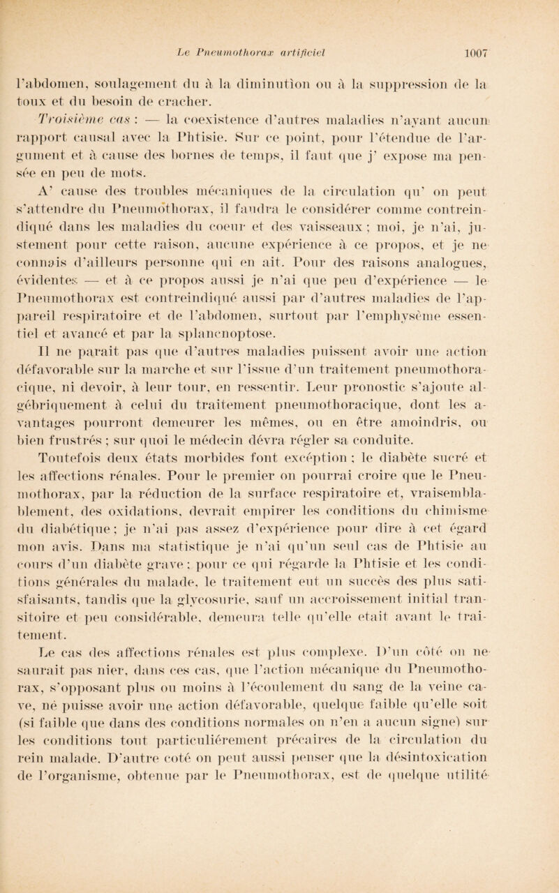 rabdomen, soulagement du à la diminutìon on à la suppression de la toux et du besoin de cracher. Troisième cas : — la coexistence d’autres maladies n’avant aucun rapport causai uvee la Phtisie. Sur ce poi ut, pour l’étendue de l’ar- gument et à cause des bornes de temps, il faut (pie j’ expose ma pen¬ sée en peu de mots. A’ cause des troubles mécaniques de la circulation qu’ on peni s’attendre du Pneumothorax, il landra le considérer cornine contrein- diqné dans les maladies du coeur et des vaisseaux ; moi, je n’ai, ju- stement pour rette raison, aucun e expérience à ce propos, et je ne connais d’ailleurs personne qui en alt. Pour des raisons analogues, evidente^ — et à ce propos aussi je n’ai que peu d’expérience — le Pneumothorax est contreindiqué aussi par d’autres maladies de l’ap- pareil respiratoire et de Pabdomen, surtout par Pemphysème essen- tiel et avancé et par la splanenoptose. Il ne parait pas que (Pautres maladies puissent avoir ime action défavorable sur la marche et sur Pisane (Pun traitement pneumothora- cique, ni devoir, à lem* tour, en ressentir. Lenr pronostic s’ajonte al- gébriquement à celili du traitement pneumothoracique, doni les a- vantages pourront demeurer les mèmes, on en étre amoindris, ou bien frustrés ; sur quoi le médecin dévra régler sa conduite. Toutefois deux états morbides font excéption ; le diabète sucre et les affections rénales. Pour le premier on pourrai croire que le Pneu¬ mothorax, par la réduction de la surface respiratoire et, vraisembla- blement, des oxidations, devrait empirei* les conditions du chimisme du diabétique; je n’ai pas assez d’expérience pour dire à cet égard mon avis. Dans ma statistique je n’ai qu’un seni cas de Phtisie au cours (Pun diabète grave; pour ce qui régarde la Phtisie et les condi¬ tions générales du malarie, le traitement eut un suceès des plus sati- sfaisants, tandis que la glvcosurie, sauf un aecroissement initial tran- sitoire et peu considérable, demeura telle qu’elle etait avant le trai¬ tement. Le cas des affections rénales est plus complexe. IPun coté on ne saurait pas nier, dans ces cas, que Paction mécanique du Pneumotho¬ rax, s’opposant plus ou moins à Pécoulement du sang de la veine ca¬ ve, né puisse avoir urie action défavorable, quelque faible qu’elle soit (si faible que dans des conditions normales on n’en a aucun signe) sur les conditions tout particuliérement précaires de la circulation du rein malade. D’autre coté on peut aussi penser que la désintoxication de l’organisme, obtenue par le Pneumothorax, est de quelque utilité-
