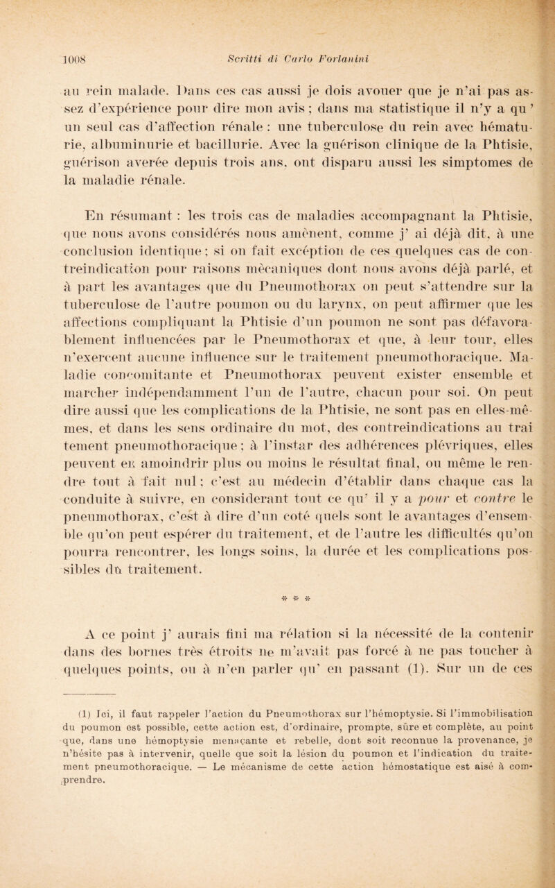 au rein malade. Dans ces cas aussi je dois avouer que je n’ai pas as- sez d’expérience ponr dire mon avis ; dans ma statistiqne il n’y a qu ’ un seni cas d’affection rénale : une tuberculose du rein avec hématu- rie, albuminurie et bacillurie. Avec la guérison clinique de la Phtisie, guérison averée depuis trois ans, ont disparii aussi les simptomes de la mala die rénale. En résumant : les trois cas de malaclies aceompagnant la Phtisie, que nous avons considérés nous amènent, cornine j? ai déjà dit, à une conclusion identique ; si on fait excéption de ces quelques cas de con treindication ponr raisons mècaniqiies dont nous- avons déjà parlé, et a part les avanlogos que clu Pneumothorax on peni s’attendre sur la tuberculose de Pautre poumon ou du larvnx, on peni affirmer que les affections compliquant la Phtisie d’un poumon ne soni pas défavora- blement influencées par le Pneumothorax et que, à leur tour, elles iPexercent anemie influence sur le traitement pneumothoracique. Ma- ladie concomitante et Pneumothorax peuvent exister ensemble et marcher indépendamment l’un de Pautre, charmi pour soi. On peni dire aussi que les complications de la Phtisie, ne sont pas en elles-mè- mes, et dans les sens ordinaire du mot, des contreindications au trai tement pneumothoracique ; à Pinstar des adhérences plévriques, elles peuvent en amoindrir plus ou moins le résultat final, ou mème le ren¬ dile tout à fait imi ; c’est au médecin d’établir dans chaque cas la conduite à suivre, en considerant tout ce qir il y a pour et contro le pneumothorax, c’est à dire d’un coté quels sont le avantages d’ensem ble qu’on peut espérer du traitement, et de Pautre les diffieultés qu’on pourra rencontrer, les longs soins, la durée et les complications pos- sibles dn traitement. A ce point j’ aurais fini ma rélation si la nécessité de la contenir dans des bornes très étroits ne nPavait pas forcé à ne pas touclier à quelques points, ou à 11’en parler qu’ en passant (1). Sur un de ces (1) lei, il faut rappeler l’action du Pneumothorax sur l’hémoptysie. Si Pimmobilisation du poumon est possible, cette action est, d’ordinaire, prompte, sùre et complète, au point que, dans une hémoptysie menagante et rebelle, dont soit reconnue la provenance, je n’hésite pas à intervenir, quelle que soit la lésion du poumon et l’indication du traite¬ ment pneumothoracique. — Le mécanisme de cette action hémostatique est aisé à com* .prendre.