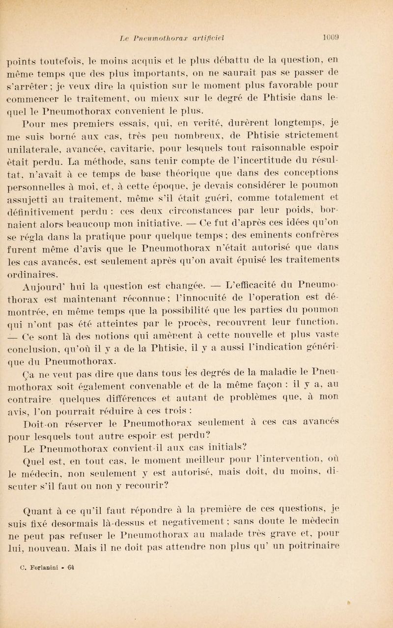 points tout/efoìs, le moins acqui» et le plus débattu de la question, en méme temps que des plus importante, on ne saurait pas se passer de s’arréter; je veux dire la quistion sur le moment plus favorable pour commencer le traitement, ou mieux sur le degré de Phtisie dans le- quel le Pneumothorax convenient le plus. Pour mes premiers essais, qui, en verité, durèrent longtemps, je me suis borné aux cas, très peu nombreux, de Phtisie strictement unilaterale, avancée, cavitarie, pour lesquels tout raisonnable espoir ètait perdu. La métliode, sans tenir compie de Pincertitude du résul- tat, n’avait à ce temps de base théorique que dans des conceptions personnelles à moi, et, à cette epoque, je devais considérer le poumon assujetti an traitement, méme sul était guéri, comme totalement et défìnitiveinent perdu : ees deux circonstances par leur poids, bor- naient alors beaucoup mon initiative. — Ce fut d’après ces idées qu’on se règia dans la pratique pour quelque temps; des eminents confrères furent méme d’avis que le Pneumothorax n’était autorisé que dans les cas avancés, est seulement après qu’on avait épuisé les traitement» ordina ires. Aujourd’ bui la question est changée. — L’efficacité du Pneumo¬ thorax est maintenant réconnue: Pinnocuité de Poperation est dé- montrée, en méme temps que la possibilità que les parties du poumon qui n’ont pas été atteintes par le procès, recouvrent leur function. — Ce soni là des notions qui aménent à cette nouvelle et plus vaste eonclusion, qu’où il v a de la Phtisie, il v a aussi l’indication généri- que du Pneumothorax. Ca ne veut pas dire que dans tous les degrés de la maladie le Pneu¬ mothorax soit également eonvenable et de la méme fayon : il y a, au contraire quelques différences et autant de problémes que, à mon a vis, l’on pourrait réduire à ces trois : Poit-on réserver le Pneumothorax seulement à ces cas avancés pour lesquels tout autre espoir est perdu? Le Pneumothorax convient-il aux cas initials? Quel est, en tout cas, le moment meilleur pour l’intervention, le médecin, non seulement y est autorisé, mais doit, du moins, scuter s’il faut ou non y recourir? où di- Quant à ce qu’il faut répondre a la première de ces questions, je suis fìxé desormais là-dessus et negativement ; sans doute le médecin ne peut pas refuser le Pneumothorax au malade très grave et, pour lui nouveau. Mais il ne doit pas attendre non plus qu un poitrinaire C. Forlanini - 64