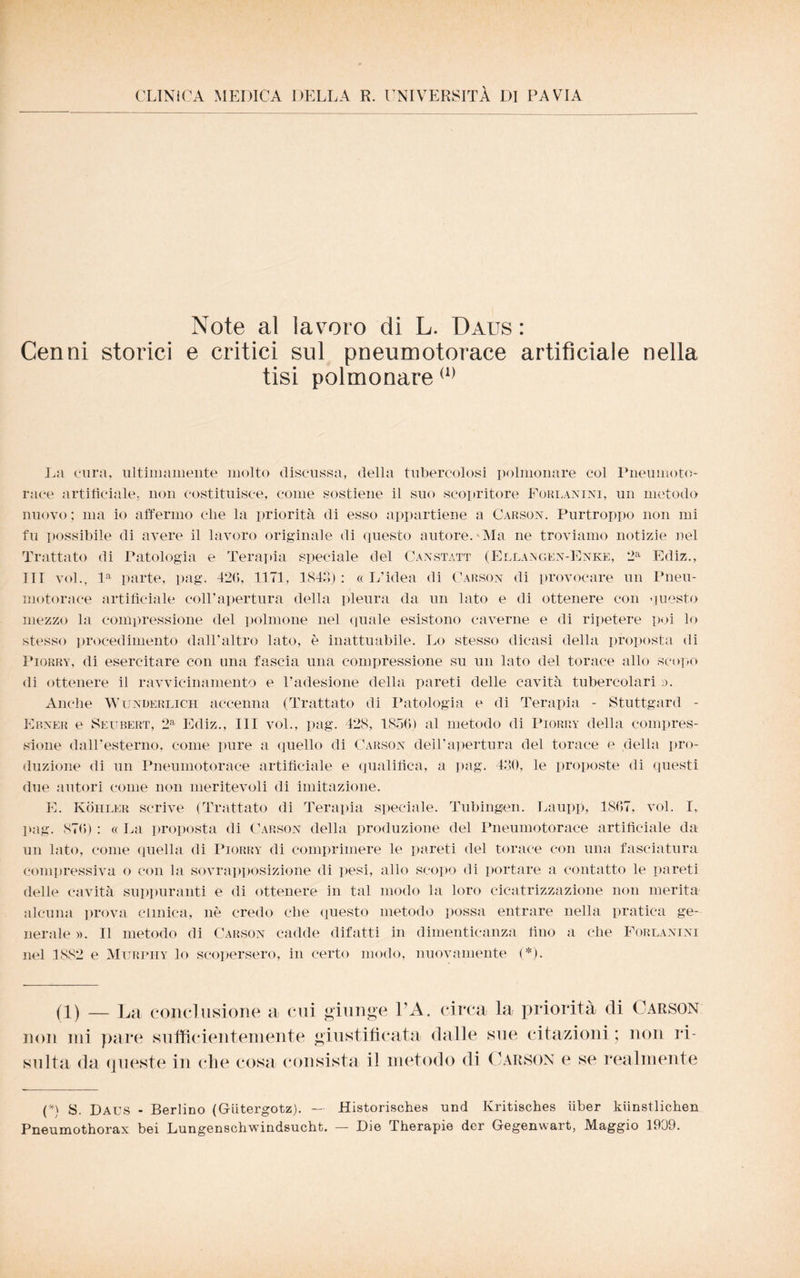 CLINICA MEDICA DELLA R. UNIVERSITÀ DI PAVIA Note al lavoro di L. Daus : Cenni storici e critici sul pneumotorace artificiale nella tisi polmonare(1) La cura, ultimamente molto discussa, della tubercolosi polmonare coi Pneumoto¬ race artificiale, non costituisce, come sostiene il suo scopritore Foreanini, un metodo nuovo ; ma io affermo che la priorità di esso appartiene a Carson. Purtroppo non mi fu possibile di avere il lavoro originale di questo autore. Ma ne troviamo notizie nel Trattato di Patologia e Terapia speciale del Canstatt (Ellajsgen-Enk®, 2a Ediz., Ili voi., la parte, pag. 42(5, 1171, 1813) : « L’idea di Carson di provocare un Pneu¬ motorace artificiale coll’apertura della pleura da un lato e di ottenere con questo mezzo la compressione del polmone nel quale esistono caverne e di ripetere poi lo stesso procedimento dall’altro lato, è inattuabile. Lo stesso dicasi della proposta di Piorry, di esercitare con una fascia una compressione su un lato del torace allo scopo di ottenere il ravvicinamento e l’adesione della pareti delle cavità tubercolari ,>. Anche Wunderlich accenna (Trattato di Patologia e di Terapia - Stuttgard - Ebner e Seubert, 2a Ediz., Ili voi., pag. 428, 1856) al metodo di Piorry della compres¬ sione dall’esterno, come pure a quello di Carson dell’apertura del torace e della pro¬ duzione di un Pneumotorace artificiale e qualifica, a pag. 430, le proposte di questi due autori come non meritevoli di imitazione. E. Koiiler scrive (Trattato di Terapia speciale. Tubingen. Laupp, 1867, voi. I, pag. 876) : « La proposta di Carson della produzione del Pneumotorace artificiale da un lato, come quella di Piorry di comprimere le pareti del torace con una fasciatura compressiva o con la sovrapposizione di pesi, allo scopo di portare a contatto le pareti delle cavità suppuranti e di ottenere in tal modo la loro cicatrizzazione non merita alcuna prova clinica, nè credo che questo metodo possa entrare nella pratica ge¬ nerale ». Il metodo di Carson cadde difatti in dimenticanza fino a che Forlanini nel 1882 e Murpiiy lo scopersero, in certo modo, nuovamente (*). (1) _ La conclusione a cui giunge VA. circa la priorità eli Carson non mi pare sufficientemente giustificata dalle sue citazioni ; non ri¬ sulta da queste in che cosa consista il metodo di Carson e se realmente (*i S. Daus - Berlino (Gutergotz). —- Historisches und Kritisches iiber kiinstlichen Pneumothorax bei Lungenschwindsucht. — Die Therapie der Gegenwart, Maggio 1909.