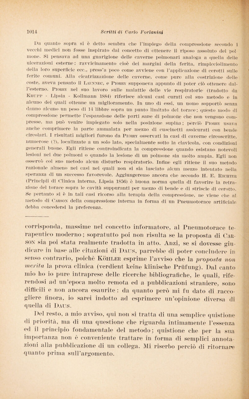 Da quanto sopra si è detto sembra che l’impiego della compressione secondo i vecchi medici non fosse inspirato dal concetto di ottenere il riposo assoluto del poi mone. Si pensava ad una guarigione delle caverne polmonari analoga a quella delle ulcerazioni esterne : ravvicinamento cioè dei margini della ferita, rimpicciolimento della loro superficie ecco, press’a poco come avviene con l’applicazione di cerotti sulle ferite comuni. Alla cicatrizzazione delle caverne, come pure alla costrizione delle coste, aveva pensato il Laennec, e Piorry supponeva appunto di poter ciò ottenere dal¬ l'esterno. Piorry nel suo lavoro sulle malattie delle vie respiratorie (tradotto da Ivrupp - Lipsia - Kollmann 1884) riferisce alcuni casi curati col suo metodo e in alcuno dei quali ottenne un miglioramento. In uno di essi, un uomo sopportò senza danno alcuno un peso di 14 libbre sopra un punto limitato del torace; questo modo di compressione permette l’espansione delle parti sane di polmone che non vengono com¬ presse. ma può venire impiegato solo nella posizione supina ; perciò Piorry usava anche comprimere la parte ammalata per mezzo di cuscinetti assicurati con bende circolari. I risultati migliori furono da Piorry osservati in casi di caverne circoscritte, numerose (?), localizzate a un solo lato, specialmente sotto la clavicola, con condizioni generali buone. Egli ritiene controindicata la compressione quando esistano notevoli lesioni nei due polmoni o quando la lesione di un polmone sia molto ampia. Egli non osservò col suo metodo alcun disturbo respiratorio. Infine egli ritiene il suo metodo razionale almeno nei casi nei quali non si sia lasciato alcun mezzo intentato nella speranza di un successo favorevole. Aggiungeremo ancora che secondo H. E. Richter (Principii di Clinica interna, Lipsia 1856) è buona norma quella di favorire la retra¬ zione del torace sopra le cavità suppuranti per mezzo di bende e di striscie di cerotto. Se pertanto si è in tali casi ricorso alla terapia della compressione, ne viene che al metodo di Carson della compressione interna in forma di un Pneumotorace artificiale debba concedersi la preferenza. corrisponda, massime nei concetto informatore, al Pneumotorace te¬ rapeutico moderno ; sopratutto poi non risulta se la proposta di Car¬ son sia poi stata realmente tradotta in atto. Anzi, se si dovesse giu¬ dicare in base alle citazioni di Daus, parrebbe di poter concludere in senso contrario, poiché Koliler esprime Pavviso che la proposta non merita la prova clinica (verdient keine ldinische Prtifung). Dal canto mio ho io pure intraprese delle ricerche bibliografiche, le quali, rife¬ rendosi ad un'epoca molto remota ed a pubblicazioni straniere, sono difficili e non ancora esaurite : da quanto però mi fu dato di racco¬ gliere finora, io sarei indotto ad esprimere un’opinione diversa di quella di Daus, Del resto, a mio avviso, qui non si tratta di una semplice quistione di priorità, ma di una questione che riguarda intimamente l’essenza ed il principio fondamentale del metodo ; quistione che per la sua importanza non è conveniente trattare in forma di semplici annota¬ zioni alla pubblicazione di un collega. Mi riserbo perciò di ritornare quanto prima sull’argomento.