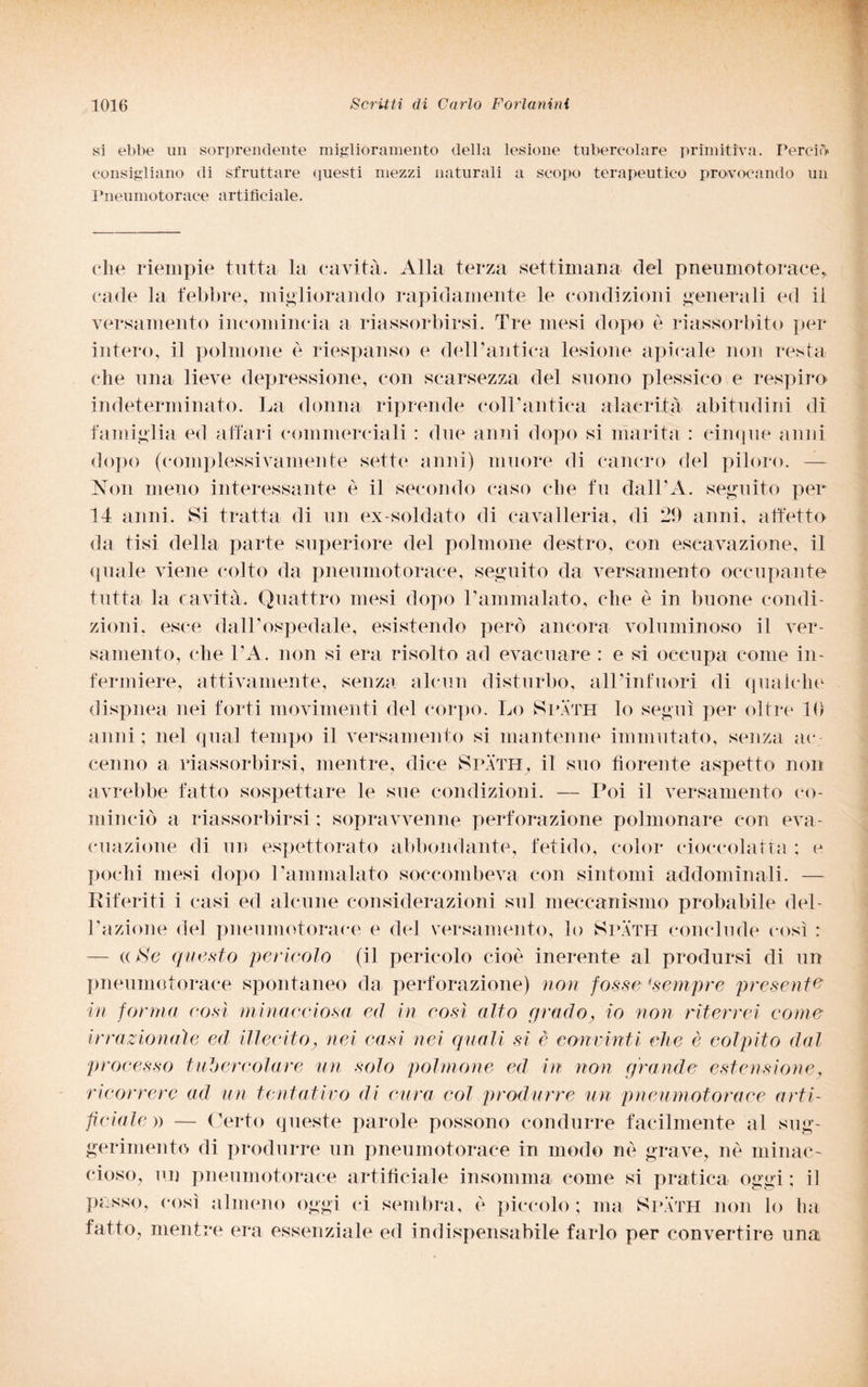 si ebbe un sorprendente miglioramento della lesione tubercolare primitiva. Perciò consigliano di sfruttare questi mezzi naturali a scopo terapeutico provocando un Pneumotorace artificiale. che riempie tutta la cavità. Alla terza settimana del pneumotorace* cade la febbre, migliorando rapidamente le condizioni generali ed il versamento incomincia a riassorbirsi. Tre mesi dopo è riassorbito per intero, il polmone è riespanso e delPantica lesione apicale non resta che una lieve depressione, con scarsezza del suono plessieo e respiro indeterminato. La donna riprende colPantica alacrità abitudini di famiglia ed affari commerciali : due anni dopo si marita : cinque anni dopo (complessivamente sette anni) muore di cancro del piloro. Non meno interessante è il secondo caso che fu dall’A. seguito per 14 anni. Si tratta di un ex-soldato di cavalleria, di 29 anni, affetto da tisi della parte superiore del polmone destro, con escavazione, il quale viene colto da pneumotorace, seguito da versamento occupante tutta la cavità. Quattro mesi dopo Pammalato, che è in buone condi¬ zioni. esce dall’ospedale, esistendo però ancora voluminoso il ver¬ samento, che l’A. non si era risolto ad evacuare : e si occupa come in¬ fermiere, attivamente, senza alcun disturbo, all infuori di qualche dispnea nei forti movimenti del corpo. Lo Spath lo seguì per oltre 10 anni ; nel qual tempo il versamento si mantenne immutato, senza ac¬ cenno a riassorbirsi, mentre, dice Spath, il suo fiorente aspetto non avrebbe fatto sospettare le sue condizioni. — Poi il versamento co¬ minciò a riassorbirsi ; sopravvenne perforazione polmonare con eva¬ cuazione di un espettorato abbondante, fetido, color cioccolatta : e pochi mesi dopo Pammalato soccombeva con sintomi addominali. — Riferiti i casi ed alcune considerazioni sul meccanismo probabile dei- razione del pneumotorace e del versamento, lo Spath conclude così : — « aS'c questo pericolo (il pericolo cioè inerente al prodursi di un pneumotorace spontaneo da perforazione) non fosse 4sempre presente in forma così minacciosa ed in così alto grado, io non riterrei come irrazionale ed illecito, nei casi nei quali sì è convinti che è colpito dal processo tubercolare un solo polmone ed in non grande estensione, ricorrere ad un tentativo di cura col produrre un pneumotorace arti¬ ficiale » — Certo queste parole possono condurre facilmente al sug¬ gerimento di produrre un pneumotorace in modo nè grave, nè minac¬ cioso, un pneumotorace artificiale insomma come si pratica oggi ; il passo, così almeno oggi ci sembra, è piccolo; ma Spath non lo ha fatto, mentre era essenziale ed indispensabile farlo per convertire una