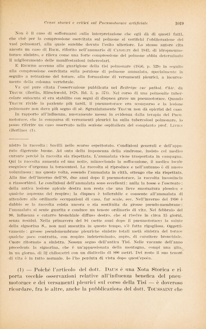 Non è il caso di soffermarsi sulla interpretazione che egli dà di questi fatti, che cioè per la compressione esercitata sul polmone si verifichi l’obliterazione dei vasi polmonari, alla quale sarebbe dovuto l’esito ulteriore. Lo stesso autore cita ancora un caso di Bach, riferito nell'annuario di Canstàtt del 1843, di idropneumo¬ torace sinistro, e rileva come una forte compressione del polmone abbia determinato il miglioramento delle manifestazioni tubercolari. E Kichter accenna alla guarigione della tisi polmonare (1850, p. 529) in seguito alla compressione esercitata sulla porzione di polmone ammalata, specialmente in seguito a retrazione del torace, alla formazione di versamenti pleurici, a incurva¬ mento della colonna vertebrale. Va qui pure citata l’osservazione pubblicata nei Beitruge zur pathol. Chir. da Traube (Berlin, Hirschwold, 1878, Bel. 3, p. 374). Nel corso di una polmonite tuber¬ colare subacuta si era stabilito con segni di dispnea grave un pneumotorace. Quando Traube rivide la paziente più tardi, il pneumotorace era scomparso e la lesione polmonare non dava più segno di sè. Sgraziatamente Traube non dà epicrisi del caso In rapporto all’influenza, nuovamente messa in evidenza dalla terapia del Pneii motorace, che la comparsa di versamenti pleurici ha sulla tubercolosi polmonare, io posso riferire un caso osservato nella sezione ospitaliera del compianto prof. Litten (Berlino) (1). nistro la raccolta : bacilli nello scarso espettorato. Condizioni generali e dell’appa¬ rato digerente buone. Ad onta della imponenza della sindrome, insisto col medico curante perchè la raccolta sia rispettata. L’ammalata viene trasportata in campagna. Qui la raccolta aumenta ed una notte, minacciando la soffocazione, il medico locale eseguisce d'urgenza la torac-entesi. La raccolta si riproduce e nell’autunno è di nuovo voluminosa : ma questa volta, essendo l’ammalata in città, ottengo che sia rispettata. Alla line dell’inverno dell'88, due anni dopo il pneumotorace, la raccolta incomincia a riassorbirsi. Le condizioni dell’ammalata sono eccellenti: nulla la tosse e l’escreato: della antica lesione apicale destra non resta che una lieve smorzatura plessica e qualche asprezza del respiro; la dispnea è tollerabile e consente all’ammalata di attendere alle ordinarie occupazioni di casa, far scale, ecc. Nell’inverno del 1890 è dubbio se la raccolta esista ancora o sia sostituita da grosse pseudo-membrane: l’animai afa si sente guarita e conduce un tenore ordinario di vita. Nel febbraio del 90, influenza e catarro bronchiale diffuso destro, che si risolve in circa 15 giorni, senza residui. Nella primavera del 94 (sette anni dopo il pneumotorace) la salute della signorina S., non mai smentita in questo tempo, s'è fatta rigogliosa. Oggetti¬ vamente : grosse pseudomembrane pleuriche sinistre totali metà sinistra del torace qualche poco contratta, con respiro indeterminato, aspro, di carattere bronchiale. Cuore ritornato a sinistra. Nessun segno dell’antica Tisi. Nelle vacanze dell’anno precedente la signorina, che è un'appassionata della montagna, compì una gita, in un giorno, di 32 chilometri con un dislivello di 800 metri. Del resto il suo tenore di vita è in tutto normale. Io l'ho perduta di vista dopo quest’epoca. (!) — Poiché l'Articolo del dott. Daus è una Nota Storica e ri¬ porta vecchie osservazioni relative all’influenza benefica del pneu¬ motorace e dei versamenti pleurici sul corso della Tisi — è doveroso ricordare, fra le altre, anche la pubblicazione del dott. Toussaint che