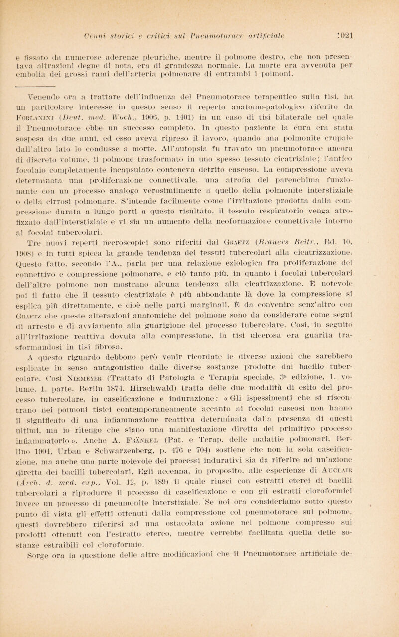 e fissato da numerose aderenze pleuriche, mentre il polmone destro, che non presen¬ tava nitrazioni degne di nota, era di grandezza normale. La morte era avvenuta per embolia dei grossi rami dell'arteria polmonare di entrambi i polmoni. Venendo ora a trattare dell'influenza del Pneumotorace terapeutico sulla tisi, ha un particolare interesse in questo senso il reperto anatomo-patologico riferito da Forlanini {Deut. med. Woch., 190(5, p. 1401) in un caso di tisi bilaterale nel quale il Pneumotorace ebbe un successo completo. In questo paziente la cura era stata sospesa da due anni, ed esso aveva ripreso il lavoro, quando una polmonite campale dall'altro lato lo condusse a morte. All’autopsia fu trovato un pneumotorace ancora di discreto volume, il polmone trasformato in uno spesso tessuto cicatriziale; l’antico focolaio completamente incapsulato conteneva detrito caseoso. La compressione aveva determinata una proliferazione connettivale, una atrofìa del parenchima funzio¬ nante con un processo analogo verosimilmente a quello della polmonite interstiziale o della cirrosi polmonare. S’intende facilmente come l’irritazione prodotta dalla com¬ pressione durata a lungo porti a questo risultato, il tessuto respiratorio venga atro¬ fizzato dall’interstiziale e vi sia un aumento della neoformazione connettivale intorno ai focolai tubercolari. Tre nuovi reperti necroscopici sono riferiti dal Graetz (Brauers Beitr., Bd. 10, 1908) e in tutti spicca la grande tendenza dei tessuti tubercolari alla cicatrizzazione. Questo fatto, secondo l'A., parla per una relazione eziologica fra proliferazione del connettivo e compressione polmonare, e ciò tanto più, in quanto i focolai tubercolari dell'altro polmone non mostrano alcuna tendenza alla cicatrizzazione. È notevole poi il fatto che il tessuto cicatriziale è più abbondante là dove la compressione si esplica più direttamente, e cioè nelle parti marginali. È da convenire senz'altro con Graetz che queste alterazioni anatomiche del polmone sono da considerare come segni di arresto e di avviamento alla guarigione del processo tubercolare. Così, in seguito all’irritazione reattiva dovuta alla compressione, la tisi ulcerosa era guarita tra¬ sformandosi in tisi fibrosa. A questo riguardo debbono però venir ricordate le diverse azioni che sarebbero esplicate in senso antagonistico dalle diverse sostanze prodotte dal bacillo tuber¬ colare. Così Niemeyer (Trattato di Patologia e Terapia speciale, oa edizione, 1. vo¬ lume, 1. parte. Berlin 1874. Hirschwald) tratta delle due modalità di esito del pro¬ cesso tubercolare, in caseificazione e indurazione : « Gli ispessimenti che si riscon¬ trano nei polmoni tisici contemporaneamente accanto ai focolai caseosi non hanno il significato di una infiammazione reattiva determinata dalla presenza di questi ultimi, ma io ritengo che siano una manifestazione diretta del primitivo processo infiammatòrio ». Anche A. Frankel (Pat. e Terap. delle malattie polmonari, Ber¬ lino 1904, Urban e Schwarzenberg, p. 47(5 e 704) sostiene che non la sola caseifica¬ zione, ma anche una parte notevole dei processi indurativi sia da riferire ad un’azione diretta dei bacilli tubercolari. Egli accenna, in proposito, alle esperienze di Auclair {Àrdi. d. med. cip., Voi. 12, p. 189) il quale riuscì con estratti eterei di bacilli tubercolari a riprodurre il processo di caseificazione e con gli estratti cloroformici invece un processo di pneumonite interstiziale. Se noi ora consideriamo sotto questo punto di vista gli effetti ottenuti dalla compressione col pneumotorace sul polmone, questi dovrebbero riferirsi ad una ostacolata azione nel polmone compresso sui prodotti ottenuti con l'estratto etereo, mentre verrebbe facilitata quella delle so¬ stanze estraibili col cloroformio. Sorge ora la questione delle altre modificazioni che il Pneumotorace artificiale de