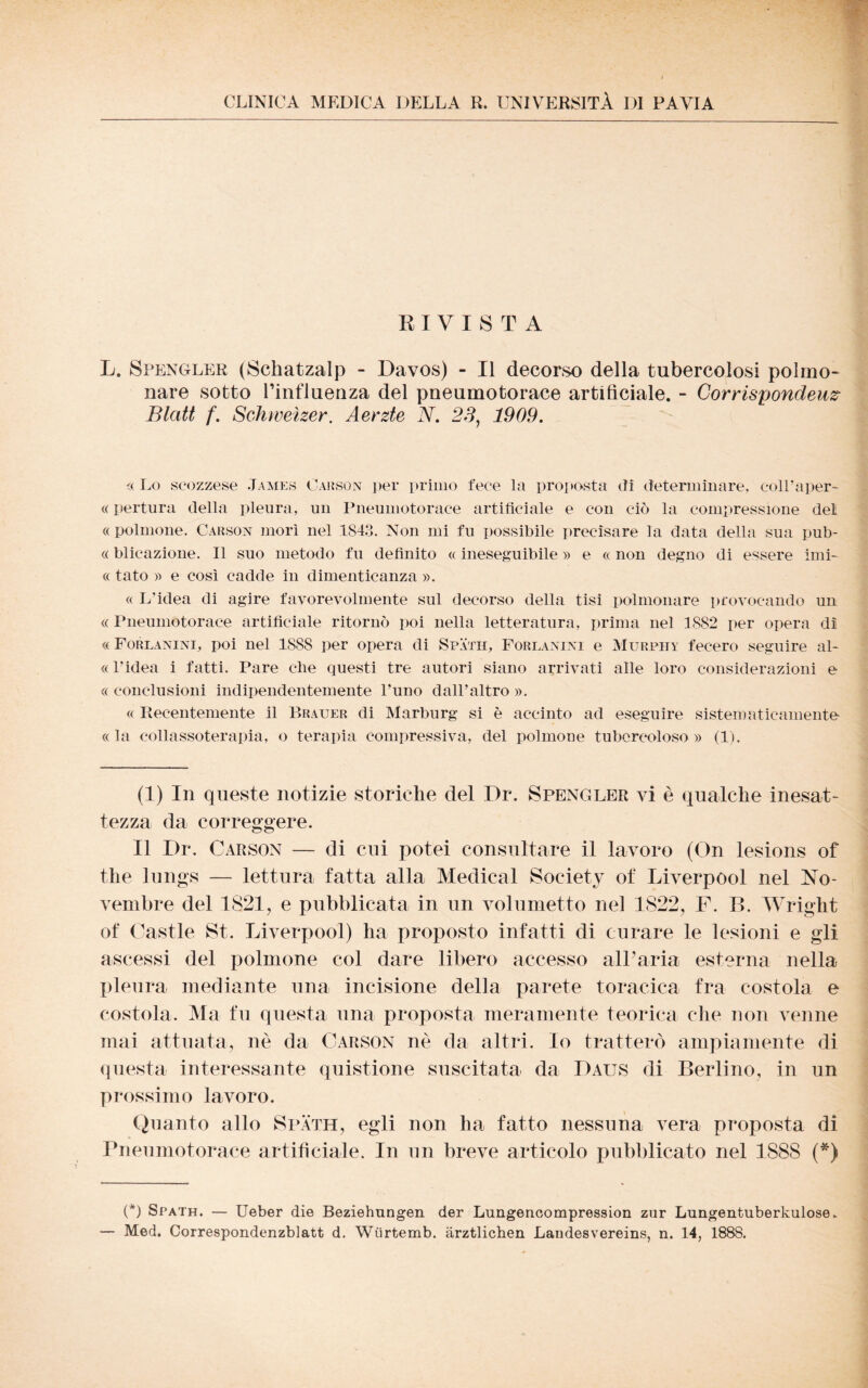 CLINICA MEDICA DELLA R. UNIVERSITÀ DI PAVIA RIVISTA L. Spengler (Schatzalp - Davos) - Il decorso della tubercolosi polmo¬ nare sotto l’influenza del pneumotorace artificiale. - Corrispondeuz- Blatt f. Schweìzer. Aerzte N. 23, 1909. « Lo scozzese James Carson per primo fece la proposta dì determinare, coll’aper- « pertura della pleura, un Pneumotorace artificiale e con ciò la compressione del «polmone, Carson morì nel 1843. Non mi fu possibile precisare la data della sua pub- « blicazione. Il suo metodo fu definito « ineseguibile » e « non degno di essere imi- « tato » e così cadde in dimenticanza ». « L’idea di agire favorevolmente sul decorso della tisi polmonare provocando un « Pneumotorace artificiale ritornò poi nella letteratura, prima nel 1882 per opera dì « Forlanini, poi nel 1S88 per opera di Spath, Forlanini e Murphy fecero seguire al- « l’idea i fatti. Pare che questi tre autori siano arrivati alle loro considerazioni e « conclusioni indipendentemente l'uno dall’altro ». « Recentemente il Brauer di Marburg si è accinto ad eseguire sistematicamente «la collassoterapia, o terapia compressiva, del polmone tubercoloso » (1). (1) In queste notizie storiche del Dr. Spengler vi è qualche inesat¬ tezza da correggere. Il Dr. Carson — di cui potei consultare il lavoro (On lesions of thè lungs — lettura fatta alla Medicai Society of Liverpool nel No¬ vembre del 1821, e pubblicata in un volumetto nel 1822, F. B. Wright of Castle St. Liverpool) ha proposto infatti di curare le lesioni e gli ascessi del polmone col dare libero accesso all’aria esterna nella pleura mediante una incisione della parete toracica fra costola e costola. Ma fu questa una proposta meramente teorica che non venne mai attuata, nè da Carson nè da altri. Io tratterò ampiamente di questa interessante quistione suscitata da Daus di Berlino, in un prossimo lavoro. Quanto allo Spath, egli non ha fatto nessuna vera proposta di Pneumotorace artificiale. In un breve articolo pubblicato nel 1888 (*) (*) Spath. — Ueber die Beziehungen der Lungencompression zur Lungentuberkulose.