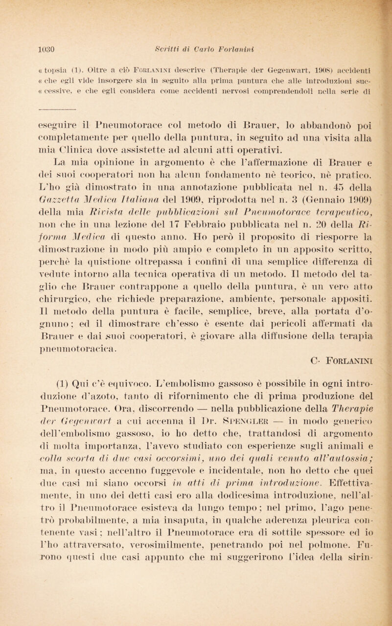 « topsia (1). Oltre a ciò Forlanini descrive (Therapie der Gegenwart, 1908) accidenti « che egli vide insorgere sia in seguito alla prima puntura che alle introduzioni suc- « cessive, e che egli considera come accidenti nervosi comprendendoli nella serie di eseguire il Pneumotorace eoi metodo di Brauer, lo abbandonò poi completamente per quello della puntura, in seguito ad una visita alla mia Clinica dove assistette ad alcuni atti operativi. La mia opinione in argomento è che l'affermazione di Brauer e dei suoi cooperatori non ha alcun fondamento nè teorico, nè pratico. L’ho già dimostrato in una annotazione pubblicata nel n. 45 della Gazzetta Medica Italiana del 1909, riprodotta nel n. 3 (Gennaio 1909) della mia Rivista delle pubblicazioni sul Pneumotorace terapeutico, non che in una lezione del 17 Febbraio pubblicata nel n. 20 della Ri¬ forma Medica di questo anno. Lio però il proposito di riesporre la dimostrazione in modo più ampio e completo in un apposito scritto, perchè la quistione oltrepassa i confini dì una semplice differenza di vedute intorno alla tecnica operativa di un metodo. Il metodo del ta¬ glio che Brauer contrappone a quello della puntura, è un vero atto chirurgico, che richiede preparazione, ambiente, personale appositi. Il metodo della puntura è facile, semplice, breve, alla portata d’o¬ gnuno ; ed il dimostrare ch’esso è esente dai pericoli affermati da Brauer e dai suoi cooperatori, è giovare alla diffusione della terapia pneumotoracica. C- Forlanini (1) Qui c’è equivoco. L'embolismo gassoso è possibile in ogni intro¬ duzione d’azoto, tanto di rifornimento che di prima produzione del Pneumotorace. Ora, discorrendo — nella pubblicazione della Tlierapie der Gegemcart a cui accenna il l)r. Spengler — in modo generico dell’embolismo gassoso, io ho detto che, trattandosi di argomento di molta importanza, l’avevo studiato con esperienze sugli animali e colla scorta di due casi occorsimi, uno dei quali venuto alVaut ossia; ma, in questo accenno fuggevole e incidentale, non ho detto che quei due casi mi siano occorsi in atti di prima introduzione. Effettiva¬ mente, in uno dei detti casi ero alla dodicesima introduzione, nell’al¬ tro il Pneumotorace esisteva da lungo tempo ; nel primo, l'ago pene¬ trò probabilmente, a mia insaputa, in qualche aderenza pleurica con¬ tenente vasi ; nell’altro il Pneumotorace era di sottile spessore ed io l’ho attraversato, verosimilmente, penetrando poi nel polmone. Fu¬ rono questi due casi appunto che mi suggerirono l'idea della sirin-
