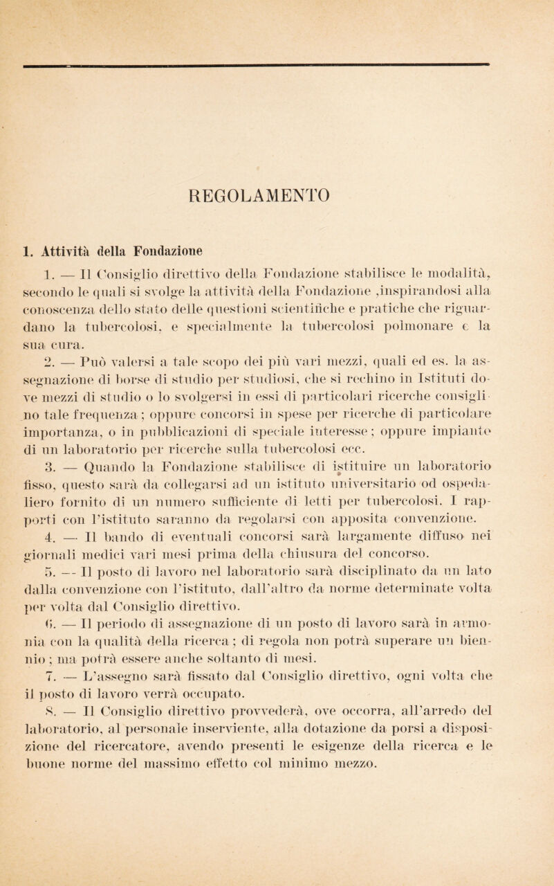 REGOLAMENTO 1. Attività della Fondazione 1. — Il Consiglio direttivo della Fondazione stabilisce le modalità, secondo le quali si svolge la attività della Fondazione ,inspirandosi alla conoscenza dello stato delle questioni scientifiche e pratiche che riguar¬ dano la tubercolosi, e specialmente la tubercolosi polmonare e la sua cura. 2. — Può valersi a tale scopo dei più vari mezzi, quali ed es. la as¬ segnazione di borse eli studio per studiosi, che si rechino in Istituti do¬ ve mezzi di studio o lo svolgersi in essi di particolari ricerche consigli no tale frequenza; oppure concorsi in spese per ricerche di particolare importanza, o in pubblicazioni di speciale interesse; oppure impianto di un laboratorio per ricerche sulla tubercolosi ecc. 3. — Quando la Fondazione stabilisce di istituire un laboratorio fisso, questo sarà da collegarsi ad un istituto universitario od ospeda¬ liero fornito di un numero sufficiente di letti per tubercolosi. I rap¬ porti con Pistituto saranno da regolarsi con apposita convenzione. 4. — Il bando di eventuali concorsi sarà largamente diffuso nei giornali medici vari mesi prima della chiusura del concorso. 5. i] posto di lavoro nel laboratorio sarà disciplinato da un lato dalla convenzione con Pistituto, dall’altro da norme determinate volta per volta dal Consiglio direttivo. 0. — Il periodo di assegnazione di un posto di lavoro sarà in armo¬ nia con la qualità della ricerca ; di regola non potrà superare un bien¬ nio ; ma potrà essere anche soltanto di mesi. 7. — L’assegno sarà fissato dal Consiglio direttivo, ogni volta che il posto di lavoro verrà occupato. 8. — Il Consiglio direttivo provvedere, ove occorra, all’arredo del laboratorio, al personale inserviente, alla dotazione da porsi a disposi¬ zione del ricercatore, avendo presenti le esigenze della ricerca e le buone norme del massimo effetto col minimo mezzo.