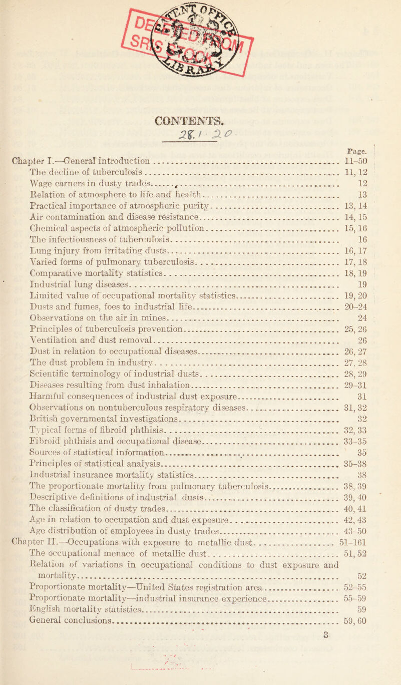 CONTENTS. Page. ^ Chapter I.—Genera! introduction......11-50 The decline of tuberculosis. 11,12 Wage earners in dusty trades.... 12 Relation of atmosphere to Life and health. 13 Practical importance of atmospheric purity. 13,14 Air contamination and disease resistance. 14,15 Chemical aspects of atmospheric pollution. 15,16 The infectiousness of tuberculosis.. 16 Lung injury from irritating dusts. 16,17 Varied forms of pulmonary tuberculosis. 17,18 Comparative mortality statistics. 18,19 Industrial lung diseases. 19 Limited value of occupational mortal!t}^ statistics. 19, 20 Dusts and fumes, foes to industrial life.... 20-24 Observations on the air in mines. 24 Principles of tuberculosis prevention. 25, 26 Ventilation and dust removal. 26 Dust in relation to occupational diseases. 26, 27 The dust problem in industry. 27, 28 Scientific terminology of industrial dusts.. 28, 29 Diseases resulting from dust inhalation. 29-31 Harmful consequences of industrial dust exposure. 31 Observations on nontuberculous respiratory diseases. 31, 32 British governmental investigations. 32 Typical forms of fibroid phthisis. .... 32, 33 Fibroid phthisis and occupational disease. 33-35 Sources of statistical information._. 35 Principles of statistical analysis. 35-38 Industrial insurance mortality statistics. 38 The proportionate mortality from pulmonary tuberculosis. 38, 39 Descriptive definitions of industrial dusts.. 39, 40 The classification of dusty trades....40, 41 Age in relation to occupation and dust exposure... 42, 43 Age distribution of employees in dusty trades.... 43-50 Chapter 11.—-Occupations with exposure to metallic dust. 51-161 The occupational menace of metallic dust. 51,52 Relation of variations in occupational conditions to dust exposure and mortality. 52 Proportionate mortality—United States registration area. 52-55 Proportionate mortality—industrial insurance experience... 55-59 English mortality statistics. 59 General conclusions..59, 60 • * 4 y ■ ■