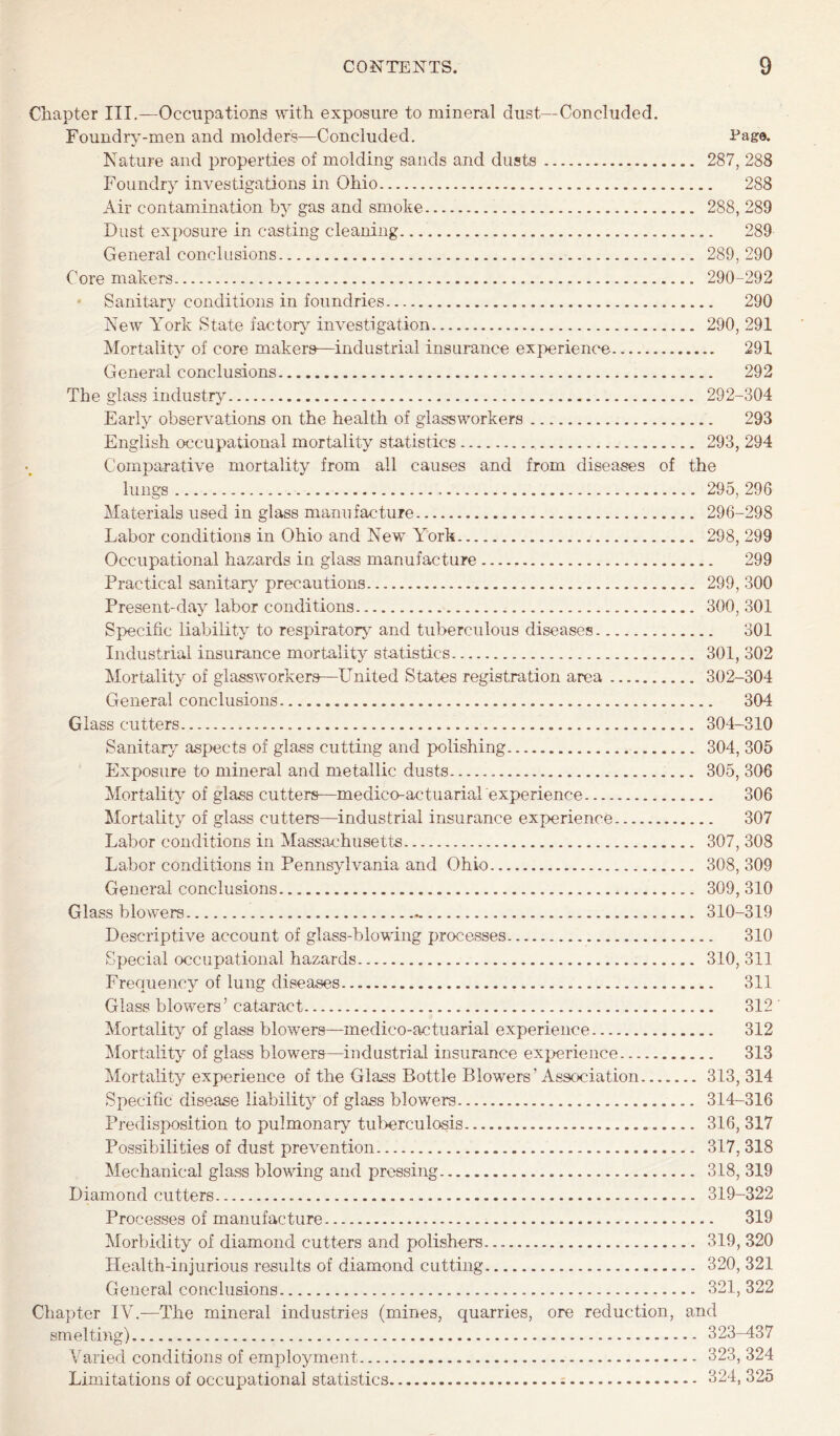 Chapter III.—Occupations with exposure to mineral dust—Concluded. Foundry-men and molders—Concluded. Page. Nature and properties of molding sands and dusts. 287, 288 Foundry investigations in Ohio. 288 Air contamination by gas and smoke. 288, 289 Dust exposure in casting cleaning. 289 General conclusions. 289, 290 Core makers. 290-292 ‘ Sanitary conditions in foundries. 290 New York State factory investigation. 290, 291 Mortality of core makers—industrial insurance exjrerience. 291 General conclusions. 292 The glass industry. 292-304 Early observations on the health of glassworkers. 293 English occupational mortality statistics. 293, 294 Comparative mortality from all causes and from diseases of the lungs... 295,296 Materials used in glass manufacture. 296-298 Labor conditions in Ohio and New York. 298, 299 Occupational hazards in glass manufacture. 299 Practical sanitary precautions. 299, 300 Present-day labor conditions. 300, 301 Specific liability to respiratory^ and tuberculous diseases. 301 Industrial insurance mortality statistics. 301, 302 Mortality of glassworkers—United States registration area. 302-304 General conclusions. 304 Glass cutters. 304-310 Sanitary aspects of glass cutting and polishing. 304, 305 Exposure to mineral and metallic dusts.. 305, 306 Mortality of glass cutters—medico-actuarial experience. 306 Mortality of glass cutters—industrial insurance experience. 307 Labor conditions in Massachusetts. 307, 308 Labor conditions in Pennsylvania and Ohio. 308, 309 General conclusions. 309, 310 Glass blowers. 310-319 Descriptive account of glass-blowing processes. 310 Special occupational hazards. 310, 311 Frequency of lung diseases. 311 Glass blowers’ cataract. 312 ’ Mortality of glass blowers—medico-actuarial experience. 312 Mortality of glass blowers—industrial insurance experience. 313 Mortality experience of the Glass Bottle Blowers’Association. 313,314 Specific disease liability of glass blowers. 314-316 Predisposition to pulmonary tul>erculosis. 316, 317 Possibilities of dust prevention. 317, 318 Mechanical gla.ss blowdng and pressing. 318, 319 Diamond cutters. 319-322 Processes of manufacture. 319 Morbidity of diamond cutters and polishers.... 319, 320 Health-injurious results of diamond cutting. 320, 321 General conclusions. 321, 322 Chapter IV.—The mineral industries (mines, quarries, ore reduction, and smelting).. 323-437 Varied conditions of employment. 323, 324 Limitations of occupational statistics. 324, 325