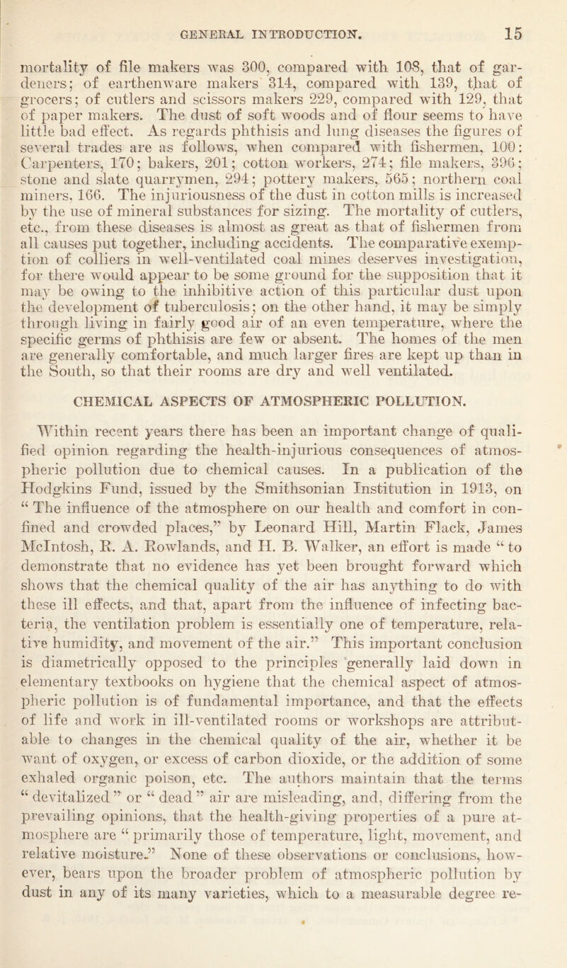 mortality of file makers was 300, compared with 108, that of gar¬ deners; of earthenware makers 314, compared with 139, that of grocers; of cutlers and scissors makers 229, compared with 129, that of paper makers. The dust of soft woods and of flour seems to have little bad effect. As regards phthisis and lung diseases the figures of several trades are as follows, when compared with fishermen, 100: Carpenters, 170; bakers, 201; cotton workers, 274; file makers, 396; stone and slate quarrymen, 294; pottery makers, 565; northern coal miners, 166. The injuriousness of the dust in cotton mills is increased by the use of mineral substances for sizing. The mortality of cutlers, etc., from these diseases is almost as great as that of fishermen from all causes put together, including accidents. The comparative exemp¬ tion of colliers in W'dl-ventilated coal mines deserves investigation, for there would appear to be some ground for the supposition that it may be owing to the inhibitive action of this particular dust upon the development of tuberculosis; on the other hand, it may be simply through living in fairly good air of an even temperature, where the specific germs of phthisis are few or absent. The homes of the men are generally comfortable, and much larger fires are kept up than in the South, so that their rooms are dry and well ventilated. CHEMICAL ASPECTS OF ATMOSPHERIC POLLUTION. Within recent years there has been an important change of quali¬ fied opinion regarding the health-injurious consequences of atmos¬ pheric pollution due to chemical causes. In a publication of the Hodgkins Fund, issued by the Smithsonian Institution in 1913, on “ The influence of the atmosphere on our health and comfort in con¬ fined and crowded places,’’ by Leonard Hill, Martin Flack, James McIntosh, R. A. Rowlands, and H. B. Walker, an effort is made “ to demonstrate that no evidence has yet been brought forward which shows that the chemical quality of the air has anything to do with these ill effects, and that, apart from the influence of infecting bac¬ teria, the ventilation problem is essentially one of temperature, rela¬ tive humidity, and movement of the air.” This important conclusion is diametrically opposed to the principles generally laid down in elementary textbooks on hygiene that the chemical aspect of atmos¬ pheric pollution is of fundamental importance, and that the effects of life and work in ill-ventilated rooms or workshops are attribut¬ able to changes in the chemical quality of the air, whether it be want of oxygen, or excess of carbon dioxide, or the addition of some exhaled organic poison, etc. The authors maintain that the terms “ devitalized ” or dead ” air are misleading, and, differing from the prevailing opinions, that the health-giving properties of a pure at¬ mosphere are “ primarily those of temperature, light, movement, and relative moisture^’ None of these observations or conclusions, how¬ ever, bears upon the broader problem of atmospheric pollution by dust in any of its many varieties, which to a measurable degree re-