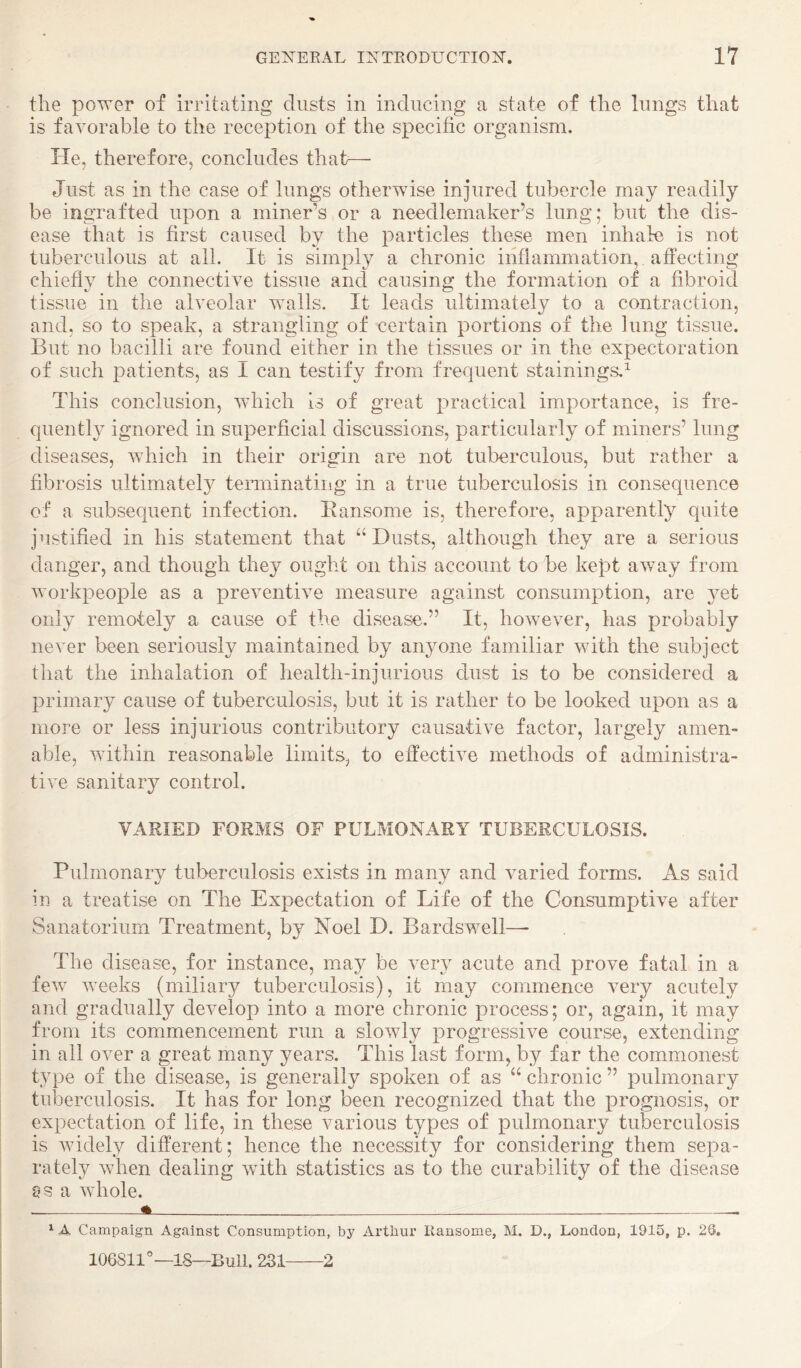 the power of irritating dusts in inducing a state of the lungs that is favorable to the reception of the specific organism. He, therefore, concludes that^— Just as in the case of lungs otherwise injured tubercle may readily be ingrafted upon a miner’s or a needlemaker’s lung; but the dis¬ ease that is first caused by the particles these men inhale is not tuberculous at all. It is simply a chronic inflammation, affecting chiefly the connective tissue and causing the formation of a fibroid tissue in the alveolar walls. It leads ultimately to a contraction, and, so to speak, a strangling of certain portions of the lung tissue. But no bacilli are found either in the tissues or in the expectoration of such patients, as I can testify from frequent stainings.^ This conclusion, which Is of great practical importance, is fre¬ quently ignored in superficial discussions, particularly of miners’ lung diseases, which in their origin are not tuberculous, but rather a fibrosis ultimately terminatiiig in a true tuberculosis in consequence of a subsequent infection. Ransome is, therefore, apparently quite justified in his statement that “Dusts, although they are a serious danger, and though they ought on this account to be kept away from workpeople as a preventive measure against consumption, are yet only remotely a cause of the disease.” It, however, has probably never been seriously maintained by anyone familiar with the subject that the inhalation of health-injurious dust is to be considered a primary cause of tuberculosis, but it is rather to be looked upon as a more or less injurious contributory causative factor, largely amen¬ able, within reasonable limits, to effective methods of administra¬ tive sanitary control. VARIED FORMS OF PULMONARY TUBERCULOSIS. Pulmonary tuberculosis exists in many and varied forms. As said iu a treatise on The Expectation of Life of the Consumptive after Sanatorium Treatment, by Noel D. Bardswell— The disease, for instance, may be very acute and prove fatal in a few weeks (miliary tuberculosis), it may commence very acutely and gradually develop into a more chronic process; or, again, it may from its commencement run a slowly progressive course, extending in all over a great many years. This last form, by far the commonest type of the disease, is generally spoken of as “ chronic ” pulmonary tul3erculosis. It has for long been recognized that the prognosis, or expectation of life, in these various types of pulmonary tuberculosis is widely different; hence the necessity for considering them sepa¬ rately when dealing wfith statistics as to the curability of the disease a whole. A ^ A Campaign Against Consumption, by Arthur Ransome, M. D., London, 1915, p. 2S, 106811°—IS—Bull. 231-2